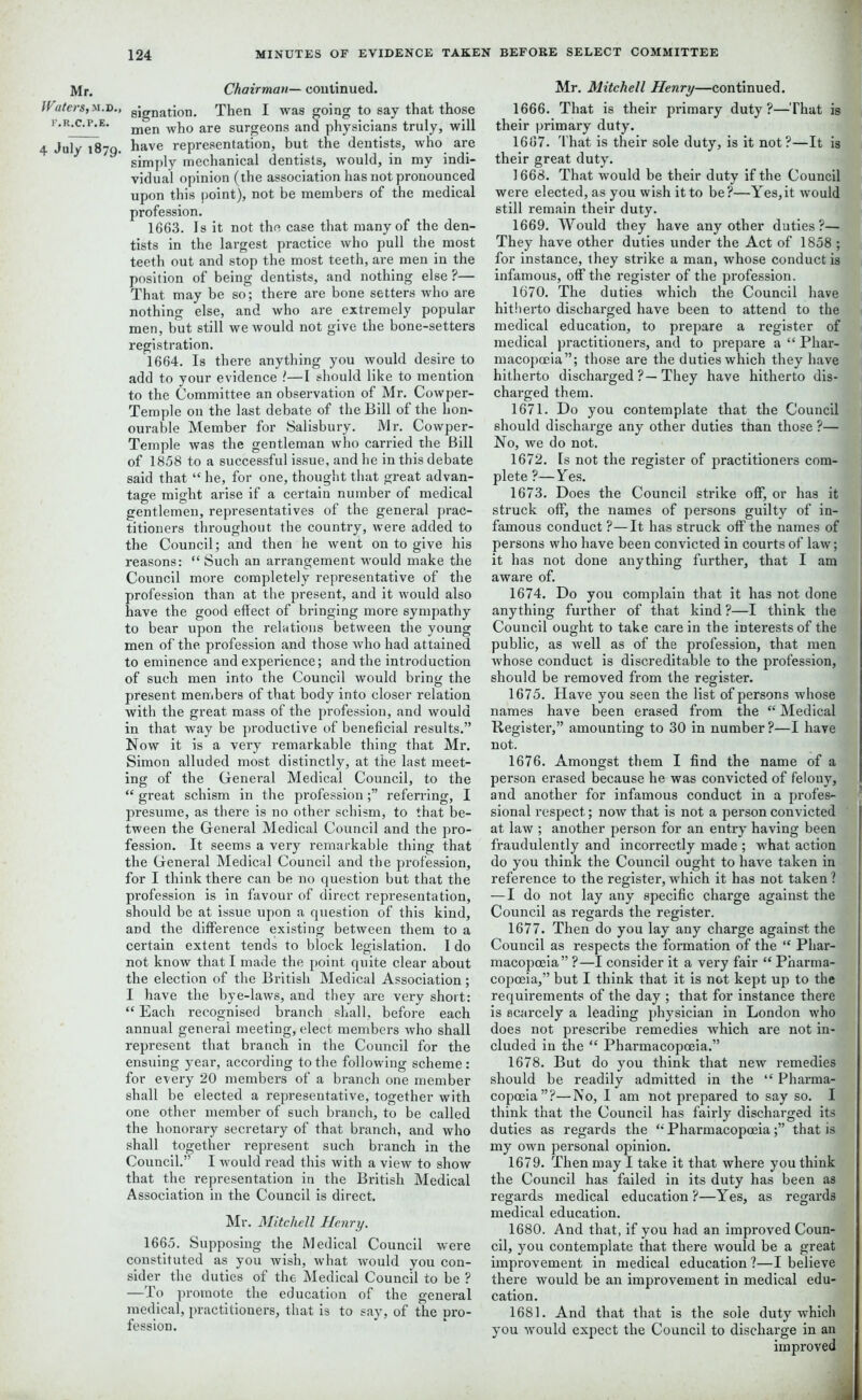 Mr. Chairman— continued. Waters, m.d., sjgnati0n. Then I was going to say that those f.r.c.p.e. men are surgeons and physicians truly, will 4 July 1879. have representation, but the dentists, who are simply mechanical dentists, would, in my indi- vidual opinion (the association has not pronounced upon this point), not be members of the medical profession. 1663. Is it not the case that many of the den- tists in the largest practice who pull the most teeth out and stop the most teeth, are men in the position of being dentists, and nothing else ?— That may be so; there are bone setters who are nothing else, and who are extremely popular men, but still we would not give the bone-setters registration. 1664. Is there anything you would desire to add to your evidence !—I should like to mention to the Committee an observation of Mr. Cowper- Temple on the last debate of the Bill of the hon- ourable Member for Salisbury. Mr. Cowper- Temple was the gentleman who carried the Bill of 1858 to a successful issue, and he in this debate said that “ he, for one, thought that great advan- tage might arise if a certain number of medical gentlemen, representatives of the general prac- titioners throughout the country, were added to the Council; and then he went on to give his reasons: “ Such an arrangement would make the Council more completely representative of the profession than at the present, and it would also have the good effect of bringing more sympathy to bear upon the relations between the young men of the profession and those Avho had attained to eminence and experience; and the introduction of such men into the Council would bring the present members of that body into closer relation with the great mass of the profession, and would in that way be productive of beneficial results.” Now it is a very remarkable thing that Mr. Simon alluded most distinctly, at the last meet- ing of the General Medical Council, to the “ great schism in the profession;” referring, I presume, as there is no other schism, to that be- tween the General Medical Council and the pro- fession. It seems a very remarkable thing that the General Medical Council and the profession, for I think there can be no question but that the profession is in favour of direct representation, should be at issue upon a question of this kind, and the difference existing between them to a certain extent tends to block legislation. I do not know that I made the point quite clear about the election of the British Medical Association; I have the bye-laws, and they are very short: “ Each recognised branch shall, before each annual general meeting, elect members who shall represent that branch in the Council for the ensuing year, according to the following scheme: for every 20 members of a branch one member shall be elected a representative, together with one other member of such branch, to be called the honorary secretary of that branch, and who shall together represent such branch in the Council.” I would read this with a view to show that the representation in the British Medical Association in the Council is direct. Mr. Mitchell Henry. 1665. Supposing the Medical Council were constituted as you wish, what would you con- sider the duties of the Medical Council to be ? —-To promote the education of the general medical, practitioners, that is to say, of the pro- fession. Mr. Mitchell Henry—continued. 1666. That is their primary duty?—That is their primary duty. 1667. That is their sole duty, is it not?—It is their great duty. ] 668. That would be their duty if the Council were elected, as you wish it to be?—Yes,it would still remain their duty. 1669. Would they have any other duties?— They have other duties under the Act of 1858 ; for instance, they strike a man, whose conduct is infamous, off the register of the profession. 1670. The duties which the Council have hitherto discharged have been to attend to the medical education, to prepare a register of medical practitioners, and to prepare a “ Phar- macopoeia”; those are the duties which they have hitherto discharged ?—They have hitherto dis- charged them. 1671. Do you contemplate that the Council should discharge any other duties than those ?— No, we do not. 1672. Is not the register of practitioners com- plete ?—Yes. 1673. Does the Council strike off, or has it struck off, the names of persons guilty of in- famous conduct ?—It has struck off the names of persons who have been convicted in courts of law; it has not done anything further, that I am aware of. 1674. Do you complain that it has not done anything further of that kind?—I think the Council ought to take care in the interests of the public, as well as of the profession, that men whose conduct is discreditable to the profession, should be removed from the register. 1675. Have you seen the list of persons whose names have been erased from the “ Medical Kegister,” amounting to 30 in number ?—I have not. I 1676. Amongst them I find the name of a person erased because he was convicted of felony, and another for infamous conduct in a profes- sional respect; now that is not a person convicted ' at law ; another person for an entry having been fraudulently and incorrectly made ; what action do you think the Council ought to have taken in reference to the register, which it has not taken ? —I do not lay any specific charge against the Council as regards the register. 1677. Then do you lay any charge against the Council as respects the formation of the “ Phar- macopoeia” ?—I consider it a very fair “ Pharma- copoeia,” but I think that it is not kept up to the requirements of the day ; that for instance there is scarcely a leading physician in London who does not prescribe remedies which are not in- cluded in the “ Pharmacopoeia.” 1678. But do you think that new remedies should be readily admitted in the “ Pharma- copoeia”?— No, I am not prepared to say so. I think that the Council has fairly discharged its duties as regards the “ Pharmacopoeia;” that is my own personal opinion. 1679. Then may I take it that where you think the Council has failed in its duty has been as regards medical education ?—Yes, as regards medical education. 1680. And that, if you had an improved Coun- cil, you contemplate that there would be a great improvement in medical education?—I believe there would be an improvement in medical edu- cation. 1681. And that that is the sole duty which you would expect the Council to discharge in an improved A