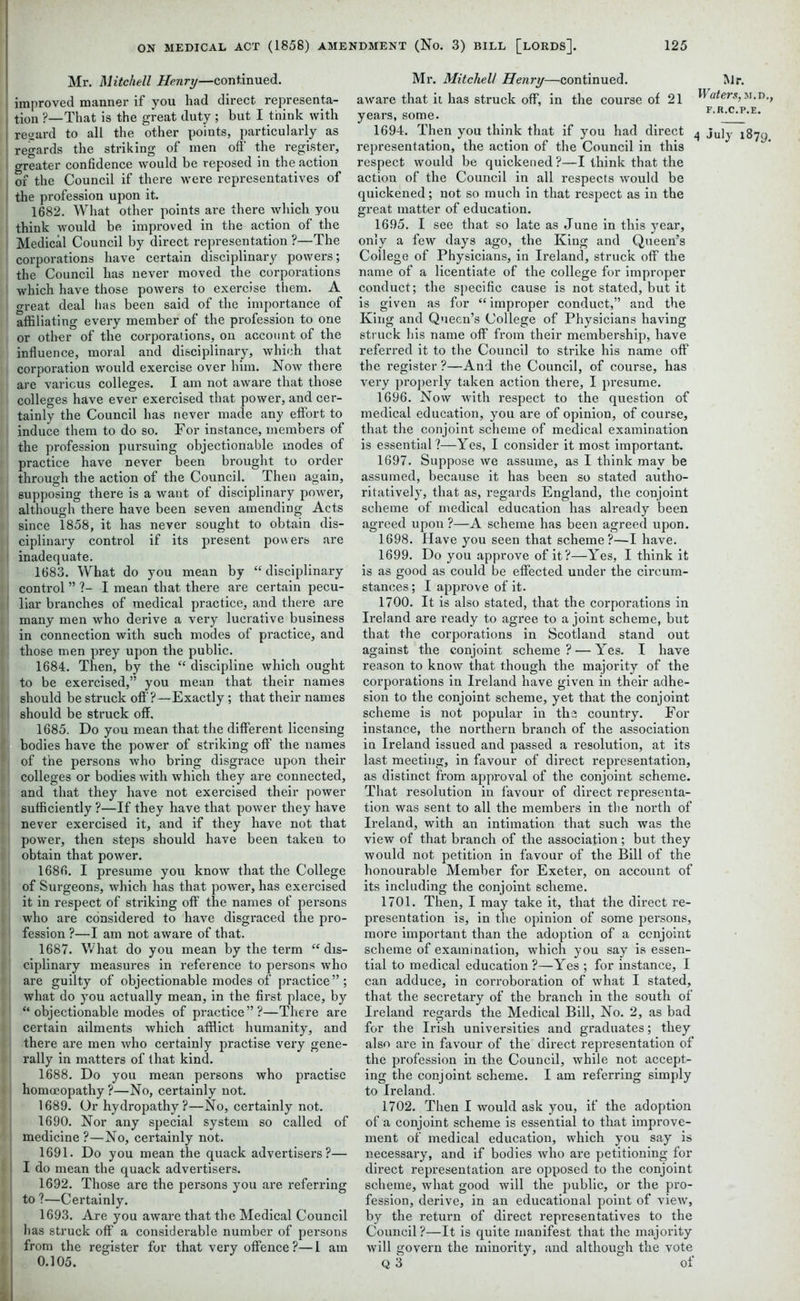 Mr. Mitchell Henry—continued, improved manner if you had direct representa- tion ?—That is the great duty; but I think with regard to all the other points, particularly as regards the striking of men off the register, greater confidence would be reposed in the action of the Council if there were representatives of the profession upon it. | 1682. What other points are there which you think would be improved in the action of the Medical Council by direct representation ?—The corporations have certain disciplinary powers; the Council has never moved the corporations which have those powers to exercise them. A ; great deal lias been said of the importance of affiliating every member of the profession to one or other of the corporations, on account of the influence, moral and disciplinary, which that i corporation would exercise over him. Now there are various colleges. I am not aware that those colleges have ever exercised that power, and cer- tainly the Council has never made any effort to induce them to do so. For instance, members of the profession pursuing objectionable modes of practice have never been brought to order through the action of the Council. Then again, supposing there is a want of disciplinary power, although there have been seven amending Acts since 1858, it has never sought to obtain dis- ; ciplinary control if its present powers are i inadequate. [ 1683. What do you mean by “disciplinary ! control ” ?- I mean that there are certain pecu- | liar branches of medical practice, and there are many men who derive a very lucrative business in connection with such modes of practice, and those men prey upon the public. 1 1684. Then, by the “ discipline which ought to be exercised,” you mean that their names i should be struck off?—Exactly ; that their names should be struck off. 1685. Do you mean that the different licensing * bodies have the power of striking off the names *, of the persons who bring disgrace upon their t colleges or bodies with which they are connected, and that they have not exercised their power sufficiently ?—If they have that power they have never exercised it, and if they have not that power, then steps should have been takeu to obtain that power. 1686. I presume you know that the College of Surgeons, which has that power, has exercised it in respect of striking off the names of persons who are considered to have disgraced the pro- fession ?—I am not aware of that. 1687. What do you mean by the term “ dis- ; ‘ ciplinary measures in reference to persons who are guilty of objectionable modes of practice”; what do you actually mean, in the first place, by ■ ’ “ objectionable modes of practice”?—There are | certain ailments which afflict humanity, and there are men who certainly practise very gene- rally in matters of that kind. 1688. Do you mean persons who practise • homoeopathy ?—No, certainly not. 1689. Or hydropathy?—No, certainly not. 1690. Nor any special system so called of . medicine ?—No, certainly not. 1691. Do you mean the quack advertisers?— t I do mean the quack advertisers. 1692. Those are the persons you are referring 1 to ?—Certainly. 1693. Are you aware that the Medical Council I has struck off a considerable number of persons f from the register for that very offence ?— 1 am 0.105. Mr. Mitchell Henry—continued. Mr aware that it has struck off, in the course of 21 Waters years, some. F,Jt'c' 1694. Then you think that if you had direct 4 jujy representation, the action of the Council in this respect would be quickened?—I think that the action of the Council in all respects would be quickened; not so much in that respect as in the great matter of education. 1695. I see that so late as June in this year, only a few days ago, the King and Queen’s College of Physicians, in Ireland, struck off the name of a licentiate of the college for improper conduct; the specific cause is not stated, but it is given as for “improper conduct,” and the King and Queen’s College of Physicians having struck his name off from their membership, have referred it to the Council to strike his name off the register ?—And the Council, of course, has very properly taken action there, I presume. 1696. Now with respect to the question of medical education, you are of opinion, of course, that the conjoint scheme of medical examination is essential?—Yes, I consider it most important. 1697. Suppose we assume, as I think may be assumed, because it has been so stated autho- ritatively, that as, regards England, the conjoint scheme of medical education has already been agreed upon ?—A scheme has been agreed upon. 1698. Have you seen that scheme?—I have. 1699. Do you approve of it?—Yes, I think it is as good as could be effected under the circum- stances ; I approve of it. 1700. It is also stated, that the corporations in Ireland are ready to agree to a joint scheme, but that the corporations in Scotland stand out against the conjoint scheme ? — Yes. I have reason to know that though the majority of the corporations in Ireland have given in their adhe- sion to the conjoint scheme, yet that the conjoint scheme is not popular in the country. For instance, the northern branch of the association in Ireland issued and passed a resolution, at its last meeting, in favour of direct representation, as distinct from approval of the conjoint scheme. That resolution in favour of direct representa- tion was sent to all the members in the north of Ireland, with an intimation that such was the view of that branch of the association; but they would not petition in favour of the Bill of the honourable Member for Exeter, on account of its including the conjoint scheme. 1701. Then, I may take it, that the direct re- presentation is, in the opinion of some persons, more important than the adoption of a conjoint scheme of examination, which you say is essen- tial to medical education ?—Yes ; for instance, I can adduce, in corroboration of what I stated, that the secretary of the branch in the south of Ireland regards the Medical Bill, No. 2, as bad for the Irish universities and graduates; they also are in favour of the direct representation of the profession in the Council, while not accept- ing the conjoint scheme. I am referring simply to Ireland. 1702. Then I would ask you, if the adoption of a conjoint scheme is essential to that improve- ment of medical education, which you say is necessary, and if bodies who are petitioning for direct representation are opposed to the conjoint scheme, what good will the public, or the pro- fession, derive, in an educational point of view, by the return of direct representatives to the Council?—It is quite manifest that the majority will govern the minority, and although the vote Q 3 of