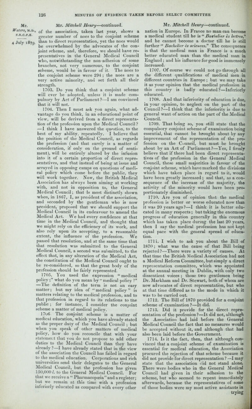 Mr. Mr. Mitchell Henry—continued. Waters, m.d., 0f the association, taken last year, shows a f.k.c.p.e. greater number of noes to the conjoint scheme 4 July 1879. to direct representation, yet the noes would be overwhelmed by the advocates of the con- joint scheme, and, therefore, we should have re- presentatives in the General Medical Council who, notwithstanding the non-adhesion of some branches, not very numerous, to the conjoint scheme, would be in favour of it. The noes to the conjoint scheme were 294; the noes are a very active minority, and set forth all their strength. 1703. Do you think that a conjoint scheme will ever be adopted, unless it is made com- pulsory by Act of Parliament ?—I am convinced that it will not. 1704. Then I must ask you again, what ad- vantage do you think, in an educational point of view, will be derived from a direct representa- tion of the profession upon the Medical Council ? — I think I have answered the question, to the best of my ability, repeatedly. I believe that the position of the Medical Council, as regards the profession (and that surely is a matter of consideration, if only on the ground of senti- ment), will be entirely altered by the infusion into it of a certain proportion of direct repre- sentatives, and that instead of being at issue and arrayed in opposing camps on questions of medi- cal policy which come before the public, they will work together. Now, the British Medical Association has always been aiming at working with, and not in opposition to, the General Medical Council; that Is most distinctly shown when, in 1867, I, as president of the association, and seconded by the gentleman who is now president, proposed that we should support the Medical Council in its endeavour to amend the Medical Act. We had every confidence at that time in the Medical Council, and thought that we might rely on the efficiency of its work, and also rely upon its accepting, to a reasonable extent, the influence of the profession. We passed that resolution, and at the same time that that resolution was submitted to the General Medical Council, a second was submitted, to the effect that, in any alteration of the Medical Act, the constitution of the Medical Council ought to be re-considered, so that the great body of the profession should be fairly represented. 1705. You used the expression “medical policywhat do you mean by “ medical policy ?” —The definition of the term is not an easy matter; but my idea of “ medical policy ” is matters relating to the medical profession, and to that profession in regard to its relations to the public ; for instance, I consider the conjoint scheme a matter of medical policy. 1706- The conjoint scheme is a matter of medical education, which you have already stated as the proper duty of the Medical Council ; but when you speak of other matters of medical policy, how do you reconcile that with your statement that you do not propose to add other duties to the Medical Council than they have already ?—I have already stated that in the view of the association the Council has failed in regard to the medical education. Corporations and rich universities send their delegates to the General Medical Council, but the profession has given 150,000/. to the General Medical Council. For that we receive a “ Pharmacopoeia” and a register; but we remain at this time with a profession inferiorly educated as compared with every other Mr. Mitchell Henry—continued, nation in Europe. In France no man can become a medical student till he is “ Baehelier es leitres,” and he cannot become a doctor till he is still further “ Baehelier es sciences.” The consequence is that the medical man in France is a much better educated man than the medical man in England; and his influence for good is immensely increased. 1707. Of course we could not go through all the different qualifications of medical men in different countries in Europe ; but we may take it as your opinion that the medical profession in this country is badly educated ?—Inferiorly educated. 1708. And that inferiority of education is due, in your opinion, to neglect on the part of the Council?—I think that the inferiority is due to general want of action on the part of the Medical Council. 1709. That being so, you still state that the compulsory conjoint scheme of examination being essential, that cannot be brought about by any improvement of the representation of the pro- fession on the Council, but must be brought about by an Act of Parliament?—Yes, I firmly believe that if there had been direct representa- tives of the profession in the General Medical Council, these small majorities in favour of the conjoint scheme, which have marked the divisions which have taken place in regard to it, would have been greatly increased ; and that, as a con- ! sequence of the increase of the majority, the activity of the minority would have been pro- portionately diminished. 1710. Are you of opinion that the medical profession is better or worse educated now than it was 20 years ago ?—I think it is better edu- cated in many respects; but taking the enormous progress of education generally in this country which has taken place during the last 20 years, , then I say the medical profession has not kept | equal pace with the general spread of educa- tion. 1711. I wish to ask you about the Bill of 1870 ; what was the cause of that Bill being rejected ?—There were a variety of causes. At that time the British M edical Association had not a Medical Reform Committee, but simply a direct representation committee, which was appointed at the annual meeting in Dublin, with only two dissentient voices ; those two gentlemen being Dr. Markham and Dr. Stewart, both of whom are now advocates of direct representation, but who at that time differed as to the mode in which it was to be carried out. 1712. The Bill of 1870 provided for a conjoint scheme of examination ?—It did. 1713. Did it provide for the direct repre- sentation of the profession ?—It did not, although the Association had laid before the General Medical Council the fact that no measures would be accepted without it, and although that had also been laid before the Government. 1714. Is it the fact, then, that although con- vinced that a conjoint scheme of examination is essential for medical education, the Association procured the rejection of that scheme because it did not provide for direct representation ? —I may state that the association <iid not stand alone. There were bodies who in the General Medical Council had given in their adhesion to the scheme, but who seemed to repent immediately afterwards, because the representatives of some of those bodies were my most active assistants in trying