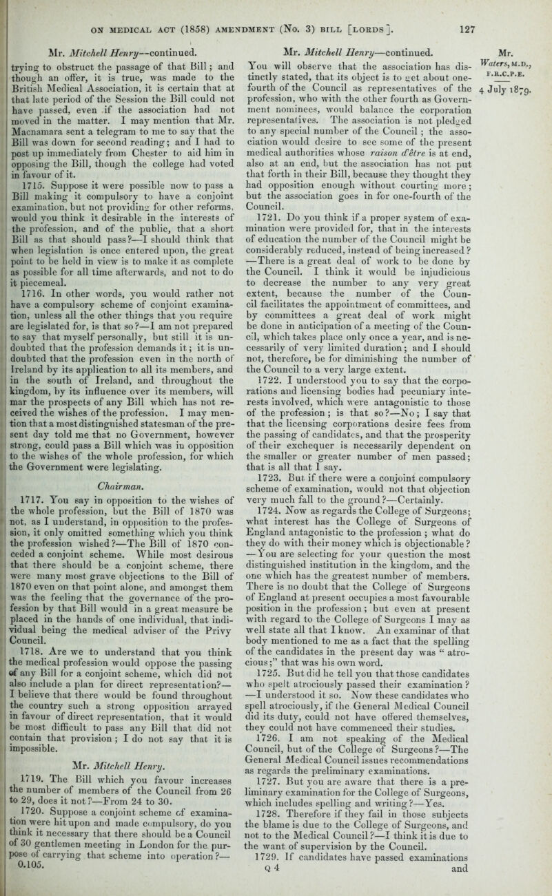 Mr. Mitchell Henry—continued, trying to obstruct the passage of that Bill; and though an offer, it is true, was made to the British Medical Association, it is certain that at that late period of the Session the Bill could not have passed, even if the association had not moved in the matter. I may mention that Mr. Macnamara sent a telegram to me to say that the Bill was down for second reading; and I had to post up immediately from Chester to aid him in opposing the Bill, though the college had voted in favour of it. 1715. Suppose it were possible now to pass a Bill making it compulsory to have a conjoint examination, but not providing for other reforms, would you think it desirable in the interests of the profession, and of the public, that a short Bill as that should pass?—I should think that when legislation is once entered upon, the great point to be held in view is to make it as complete as possible for all time afterwards, and not to do it piecemeal. 1716. In other words, you would rather not have a compulsory scheme of conjoint examina- tion, unless all the other things that you require are legislated for, is that so ?—I am not prepared i to say that myself personally, but still it is un- doubted that the profession demands it; it is un- doubted that the profession even in the north of Ireland by its application to all its members, and in the south of Ireland, and throughout the kingdom, by its influence over its members, will mar the prospects of any Bill which has not re- ! ceived the wishes of the profession. I may men- tion that a most distinguished statesman of the pre- sent day told me that no Government, however ■ strong, could pass a Bill which was in opposition to the wishes of the whole profession, for which the Government were legislating. Chairman. 1717. You say in opposition to the wishes of * the whole profession, but the Bill of 1870 was f not, as I understand, in opposition to the profes- sion, it only omitted something which you think the profession wished?—The Bill of 1870 con- ceded a conjoint scheme. While most desirous that there should be a conjoint scheme, there were many most grave objections to the Bill of 1870 even on that point alone, and amongst them was the feeling that the governance of the pro- | fession by that Bill would in a great measure be placed in the hands of one individual, that indi- vidual being the medical adviser of the Privy Council. 1718. Are we to understand that you think the medical profession would oppose the passing of any Bill for a conjoint scheme, which did not also include a plan for direct representation?— I believe that there would be found throughout the country such a strong opposition arrayed in favour of direct representation, that it would be most difficult to pass any Bill that did not contain that provision ; I do not say that it is I impossible. Mr. Mitchell Henry. 1719. The Bill which you favour increases the number of members of the Council from 26 to 29, does it not ?—From 24 to 30. 1720. Suppose a conjoint scheme of examh tion were hit upon and made compulsory, do y think it necessary that there should be a Coun of 30 gentlemen meeting in London for the pi pose of carrying that scheme into operation ? 0.105. Mr. Mitchell Henry—continued. You will observe that the association has dis- tinctly stated, that its object is to get about one- fourth of the Council as representatives of the profession, who with the other fourth as Govern- ment nominees, would balance the corporation representafives. The association is not pledged to any special number of the Council ; the asso- ciation would desire to see some of the present medical authorities whose raison d’etre is at end, also at an end, but the association has not put that forth in their Bill, because they thought they had opposition enough without courting more; but the association goes in for one-fourth of the Council. 1721. Do you think if a proper system of exa- mination were provided for, that in the interests of education the number of the Council might be considerably reduced, instead of being increased ? —There is a great deal of work to be done by the Council. I think it would be injudicious to decrease the number to any very great extent, because the number of the Coun- cil facilitates the appointment of committees, and by committees a great deal of work might be done in anticipation of a meeting of tbe Coun- cil, which takes place only once a year, and is ne- cessarily of very limited duration; and I should not, therefore, be for diminishing the number of the Council to a very large extent. 1722. I understood you to say that the corpo- rations and licensing bodies had pecuniary inte- rests involved, which were antagonistic to those of the profession ; is that so?—No; I say that that the licensing corporations desire fees from the passing of candidates, and that the prosperity of their exchequer is necessarily dependent on the smaller or greater number of men passed; that is all that 1 say. 1723. But if there were a conjoint compulsory scheme of examination, would not that objection very much fall to the ground ?—Certainly. 1724. Now as regards the College of Surgeons; what interest has the College of Surgeons of England antagonistic to the profession ; what do they do with their money which is objectionable ? — You are selecting for your question the most distinguished institution in the kingdom, and the one which has the greatest number of members. There is no doubt that the College’ of Surgeons of England at present occupies a most favourable position in the profession; but even at present with regard to the College of Surgeons I may as well state all that I know. An examinar of that body mentioned to me as a fact that the spelling of the candidates in the present day was “ atro- cious ;” that was his own word. 1725. But did he tell you that those candidates who spelt atrociously passed their examination ? —I understood it so. Now these candidates who spell atrociously, if the General Medical Council did its duty, could not have offered themselves, they could not have commenced their studies. 1726. I am not speaking of the Medical Council, but of the College of Surgeons ?—The General Medical Council issues recommendations as regards the preliminary examinations. 1727. But you are aware that there is a pre- liminary examination for the College of Surgeons, which includes spelling and writing ?—Yes. 1728. Therefore if they fail in those subjects the blame is due to the College of Surgeons, and not to the Medical Council?—I think it is due to the want of supervision by the Council. 1729. If candidates have passed examinations Q 4 and M Waters F.R.C 4 July