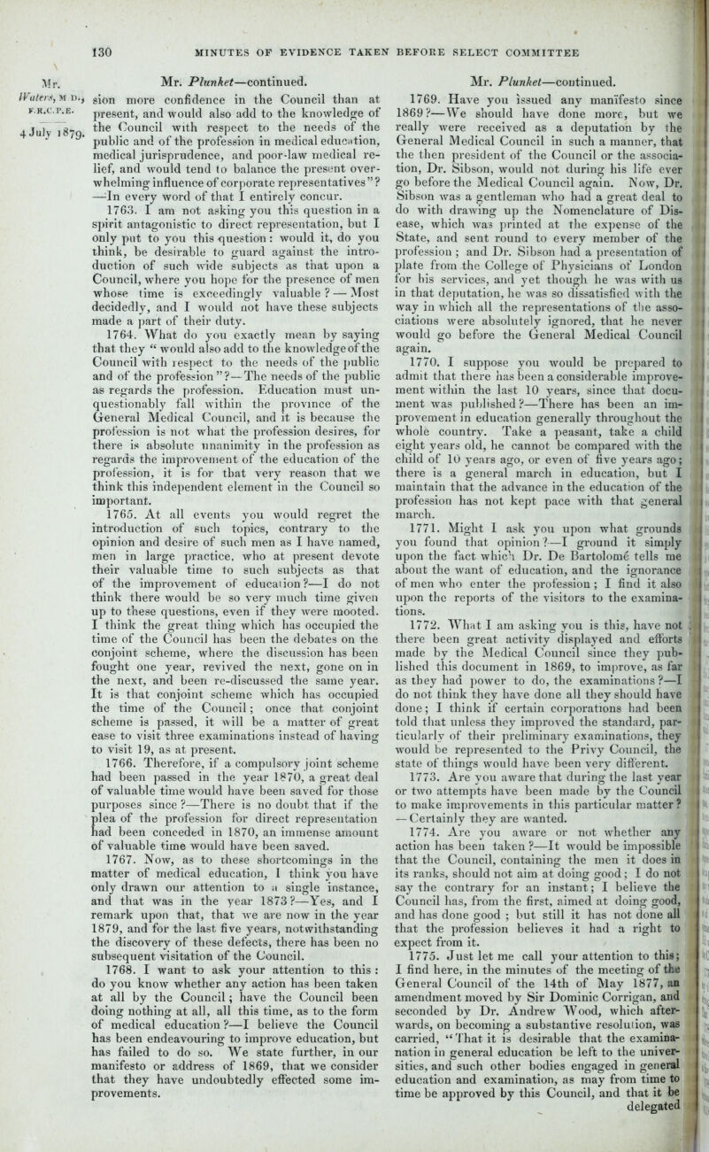 Mr. Waters, M D., F.R.C.P.E. 4 July 1879. Mr. Plunket—continued, sion more confidence in the Council than at present, and would also add to the knowledge of the Council with respect to the needs of the public and of the profession in medical education, medical jurisprudence, and poor-law medical re- lief, and would tend to balance the present over- whelming influence of corporate representatives”? —In every word of that I entirely concur. 1763. I am not asking you this question in a spirit antagonistic to direct representation, but I only put to you this question: would it, do you think, be desirable to guard against the intro- duction of such wide subjects as that upon a Council, where you hope for the presence of men whose time is exceedingly valuable ? — Most decidedly, and I would not have these subjects made a part of their duty. 1764. What do you exactly mean by saying that they “ would also add to the knowledge of the Council with respect to the needs of the public and of the profession ”?—The needs of the public as regards the profession. Education must un- questionably fall within the province of the General Medical Council, and it is because the profession is not what the profession desires, for there is absolute unanimity in the profession as regards the improvement of the education of the profession, it is for that very reason that we think this independent element in the Council so important. 1765. At all events you would regret the introduction of such topics, contrary to the opinion and desire of such men as I have named, men in large practice, who at present devote their valuable time to such subjects as that of the improvement of education?—I do not think there would be so very much time given up to these questions, even if they were mooted. I think the great thing which has occupied the time of the Council has been the debates on the conjoint scheme, where the discussion has been fought one year, revived the next, gone on in the next, and been re-discussed the same year. It is that conjoint scheme which has occupied the time of the Council; once that conjoint scheme is passed, it will be a matter of great ease to visit three examinations instead of having to visit 19, as at present. 1766. Therefore, if a compulsory joint scheme had been passed in the year 1870, a great deal of valuable time would have been saved for those purposes since ?—There is no doubt that if the plea of the profession for direct representation had been conceded in 1870, an immense amount of valuable time would have been saved. 1767. Now, as to these shortcomings in the matter of medical education, I think you have only drawn our attention to a single instance, and that was in the year 1873?—Yes, and I remark upon that, that we are now in the year 1879, and for the last five years, notwithstanding the discovery of these defects, there has been no subsequent visitation of the Council. 1768. I want to ask your attention to this : do you know whether any action has been taken at all by the Council; have the Council been doing nothing at all, all this time, as to the form of medical education ?—I believe the Council has been endeavouring to improve education, but has failed to do so. We state further, in our manifesto or address of 1869, that we consider that they have undoubtedly effected some im- provements. Mr. Plunket—continued. 1769. Have you issued any manifesto since 1869?—We should have done more, but we really were received as a deputation by the i General Medical Council in such a manner, that 1 the then president of the Council or the associa- t tion, Dr. Sibson, would not during his life ever j go before the Medical Council again. Now, Dr. Sibson was a gentleman who had a great deal to do with drawing up the Nomenclature of Dis- ease, which was printed at the expense of the 1 State, and sent round to every member of the profession ; and Dr. Sibson had a presentation of plate from the College of Physicians of London : 1 for his services, and yet though he was with us in that deputation, he was so dissatisfied with the , way in which all the representations of the asso- 1 ciations were absolutely ignored, that he never would go before the General Medical Council again. 1770. I suppose you would be prepared to { admit that there has been a considerable improve- - ment within the last 10 years, since that docu- 1 ment was published ?—There has been an im- provement in education generally throughout the 1 whole country. Take a peasant, take a child eight years old, he cannot be compared with the child of 10 years ago, or even of five years ago; 1 there is a general march in education, but I maintain that the advance in the education of the profession has not kept pace with that general march. 1771. Might I ask you upon what grounds you found that opinion?—I ground it simply upon the fact which Dr. De Bartolome tells me about the want of education, and the ignorance of men who enter the profession; I find it also upon the reports of the visitors to the examina- tions. 1772. What I am asking you is this, have not ; | there been great activity displayed and efforts made by the Medical Council since they pub- lished this document in 1869, to improve, as far as they had power to do, the examinations ?—I do not think they have done all they should have done; I think if certain corporations had been told that unless they improved the standard, par- ticularly of their preliminary examinations, they would be represented to the Privy Council, the state of things would have been very different. I 1773. Are you aware that during the last year or two attempts have been made by the Council 1 to make improvements in this particular matter ? — Certainly they are wanted. 1774. Are you aware or not whether any action has been taken ?—It would be impossible ' that the Council, containing the men it does in its ranks, should not aim at doing good; I do not say the contrary for an instant; I believe the Council has, from the first, aimed at doing good, and has done good ; but still it has not done all that the profession believes it had a right to expect from it. 1775. Just let me call your attention to this; I find here, in the minutes of the meeting of the General Council of the 14th of May 1877, an amendment moved by Sir Dominic Corrigan, and seconded by Dr. Andrew Wood, which after- wards, on becoming a substantive resolution, was carried, “ That it is desirable that the examina- nation in general education be left to the univer- sities, and such other bodies engaged in general education and examination, as may from time to time be approved by this Council, and that it be delegated