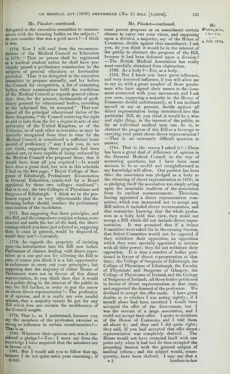 Mr. Plunket—continued, delegated to the executive committee to commu- nicate with the licensing bodies on the subject;” do you consider that was a good move ?—I think it was. i 1776. Now I will read from the recommen- dations of the Medical Council on Education in 1879: “ That no person shall be registered as a medical student unless he shall have pre- viously passed a preliminary examination in the subjects of general education as hereinafter provided. That it be delegated to the executive committee to prepare annually, and lay before the Council for recognition, a list of examining bodies, whose examinations fulfil the conditions I of the Medical Council as regards general educa- i tion; that, for the present, testimonials of profi- ciency granted by educational bodies, according to the subjoined list, be accepted.” That con- I tained all the principal educational duties of the three kingdoms, “ the Council reserving the right 1 to add or take from the list a degree in arts of any university of the United Kingdom, or of the j Colonies, or of such other universities as may be specially recognised from time to time by the Medical Council is considered a sufficient testi- monial of proficiency ; ” may I ask you, do not i you think, supposing these proposals had been carried out, or were capable of being enforced by the Medical Council who proposed them, that it i would have done all you required ?—It would have done a great deal, but now in this schedule I find on the first page, “ Royal College of Sur- geons of Edinburgh, Preliminary Examination in General Education, conducted by a Board appointed by these two colleges combined ”; that is to say, the two Colleges of Physicians and Surgeons of Edinburgh. 1 think we in the pro- 1 fession regard it as very objectionable that the licensing bodies should conduct the preliminary examination of the candidates. 1777. But supposing that these principles, and ! this Bill, and the compulsory conjoint scheme, were enacted and made the law of the land, the short- comings which you have just referred to, snpposing them to exist at present, would be disposed of, would they not?—Certainly, i 1778. As regards the propriety of insisting upon the introduction into the Bill now before Parliament of clauses dealing with direct repre- tation as a sine qua non for allowing the Bill to ! pass, of course you think it is a fair opportunity to endeavour to carry out your principles; but supposing that the majority of either House of Parliament were not in favour of this direct representation, do you think then that it would i be a politic thing in the interest of the public to stay the Bill further, in order to put the screw on about direct representation?—The profession is of opinion, and it is really my own candid opinion, that a majority cannot be got for any Bill which does not contain the modification of the Council sought. j 1779. That is, as I understand, because you say the members of the profession exercise so strong an influence in certain constituencies ?— That is so. ! _ 1780. Whatever their opinions are, was it con- sidered a pledge ?—Yes ; I must say from the knowledge I have acquired that the members are in favour of it. 1781. But I would ask you to follow that up, because I do not quite catch your reasoning; if 0.105. Mr, Plunket—continued. some person proposes as an amendment certain Waters,m.d., clauses to carry out your views, and supposing f.r.c.f.e. upon a division a majority, say of the House of „ Commons, decide against that amendment, I ask ^ u y 1 ^9* you, do you think it would be in the interest of the public to obstruct the progress of the Bill, because it had been defeated upon a division ? —The British Medical Association has really most carefully abstained from obstruction. 1782. As a body ?—Yes, as a body. 1783. But I know you have great influence, and very deserved influence, if you will allow me to say so, with a great number of those gentle- men who have signed their names to the docu- ment connected with your movement, and I ask you now, supposing a majority in the House of Commons should, unfortunately, as I am inclined myself to say at present, decide against all direct representation being introduced into this particular Bill, do you think it would be a wise and right thing, in the interest of the public, as far as individual medical men can do it, to obstruct the progress of this Bill as a leverage to carrying your point about direct representation ? —That is an extremely difficult question to answer. 1784. That is the reason I asked it ?—There has been a great deal of difference of opinion in the General Medical Council in the way of answering questions, but I have been most anxious to be as candid and straightforward as my knowledge will allow. Our position has been this: the association was pledged as a body to the obtaining of direct representation in 1870; in so pledging itself the association was simply acting upon the invariable tradition of the association from its earliest commencement. Therefore, having appointed a direct representation com- mittee, which was instructed not to accept any Bill unless it included direct representation, and that committee knowing that the whole profes- sion as a body held that view, they could not accept a Bill which did not include direct repre- sentation. It was promised that if a Select Committee were asked for in the ensuing Session, that Select Committee would not be opposed if they withdrew their opposition, an opposition which they were specially appointed to enforce with all their power; they did not withdraw' their opposition. It is true a number of bodies peti- tioned in favour of direct representation at that time ; the College of Surgeons of Edinburgh, the College of Physicians of Edinburgh, the Faculty of Physicians and Surgeons of Glasgow, the College of Physicians of Ireland, and the College of Surgeons of Ireland; all those bodies petitioned in favour of direct representation at that time, and supported the demand of the profession. We declined to accept the offer made. T have great doubts as to whether I was acting rightly; if I myself alone had been involved I would have accepted the offer of the Goverment, but I was the servant of a large association, and I could not accept their offer. I spoke to members of the House of Commons, and I told them all about it; and they said I did quite right; they said. If you had accepted that offer direct * representation was completely shelved. The House would not have occupied itself with one point only, when it had had its time occupied the preceding Session with the general subject of medical reform ; and the subject would, conse- quently, have been shelved. I may say that a r 2 brother-in-law