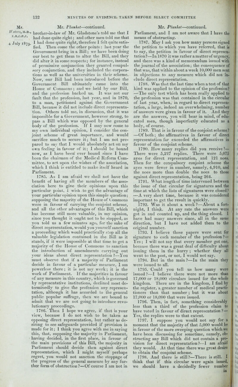 Mr. Waters, M.i I'.R.C.P.E, 4 July J8; Mr. Plunket—continued. D’’ brother-in-law of Mr. Gladstone’s told me that I ' had done quite right; and other men told me that ■g. I had done quite right, therefore I felt quite satis- fied. Then come the other points : last year the Government bring in a Bill; we have been doing our best to get them to alter the Bill, and they did alter it in some respects; for instance, instead of permissive conjunction they granted compul- sory conjunction, and they included the corpora- tions as well as the universities in their scheme. Now, our Bill had been introduced before the Government Bill ultimately came into the House of Commons ; and we held by our Bill, and the profession backed us. It was not our fault that the profession, last year, and in 1870, to a man, petitioned against the Government Bill, because it did not include direct representa- tion. Others told me, in discussion, that it was impossible for a Government, however strong, to pass a Bill which was opposed by the general body of the profession. If I may now come to my own individual opinion, I consider the con- joint scheme of great importance, and would sacrifice much to secure it; but I am not pre- pared to say that I would absolutely act on my own feeling in favour of it; I should be bound now, as I have been ever bound since I have been the chairman of the Medical Reform Com- mittee, to act upon the wishes of the association, which I think is entitled to make itself heard in Parliament. 1785. As I am afraid we shall not have the benefit of having all the members of the asso- ciation here to give their opinions upon this particular point, 1 wish to get the advantage of your particular opinion upon this simple question; supposing the majority of the House of Commons were in favour of carrying the conjoint scheme, and all the other advantages of this Bill, which has become still more valuable, in my opinion, since you thought it ought not to be stopped, as you told us a few minutes ago, for the sake of direct representation, would you yourself sanction a proceeding which would practically stop all the valuable legislation contained in the Bill as it stands, if it were impossible at that time to get a majority of the House of Commons to sanction the introduction of amendments carrying out your ideas about, direct representation ?—You must observe that if a majority of Parliament decide in favour of a particular measure, I am powerless there ; it is not my work; it is the work of Parliament. If the majorities in favour of any measure in this country, which is governed by representative institutions, declined most de- terminedl}r to give the profession any represen- tation, although it has accorded to the general public popular suffrage, then we are bound to admit that we are not going to introduce revo- lutionary proceedings. 1786. Then I hope we agree, if that is your view, because I do not wish to be taken as opposing direct representation, but rather as de- siring to see safeguards provided if provision is made for it; 1 think you agree with me in saying this, that, supposing the majority in Parliament, having decided, in the first place, in favour of the main provisions of this Bill, the majority in Parliament should decide then against direct representation, which I might myself perhaps regret, you would not sanction the stoppage of the progress of the general measure by any fur- ther form of obstruction ?—Of course I am not in Mr. Plunket—continued. Parliament, and I am not aware that I have the means of obstructing. 1787. May 1 ask you how many persons signed the petition to which you have referred, that is to say, the petition in favour of direct represen- tation?—In 1870 it was rather a matter of urgency, and there was a kind of memorandum issued with the journal of the association; the consequence of that was, that within about a week 10,000 men sent in objections to any measure which did not in- clude direct representation. 1788. Was that the last time when a test of that kind was applied to the opinion of the profession? —The only test which has been really applied to the profession was that contained in the circular of last year, when, in regard to direct represen- tation, a large, indeed an overwhelming, number of answers were given in favour of it. And they are the answers, you will bear in mind, of edu- cated men, though imperfectly educated as a body, of course. 1789. That is in favour of the conjoint scheme? —Of both; the affirmatives in favour of direct representation far exceeded the affirmatives in favour of the conjoint scheme. 1790. How many replies did you receive?— There were 5,227 replies. There were 5,075 ayes for direct representation, and 121 noes. Then for the compulsory conjoint scheme the ayes were fewer in number, namely, 4,910, and the noes more than double the noes to those against direct representation, being 264. 1791. What length of time intervened between the issue of that circular for signatures and the time at which the lists of signatures were closed ? —A very short time, because it was considered important to get the result in quickly. 1792. Was it about a week?—About a fort- night, I think. At any rate the answers were got in and counted up, and the thing closed. I have had many answers since, all in the same direction, but I have not added them to the original number. 1793. I believe those papers were sent for signature to each member of the profession ?— Yes; I will not say that every member got one, because there was a great deal of difficulty about issuing them in the hurry ; whether they all went to the post, or not, I would not say. 1794. But in the main?—In the main they were issued to all. 1795. Could you tell us how many were issued ?—I believe there were not more than 17,000 or 18,000 circulars issued for the whole kingdom. There are in the kingdom, I find by the register, a greater number of medical practi- tioners than that number ; but it was about 17,000 or 18,000 that were issued. 1796. Then, in fact, something considerably less than a third of the profession claim to have voted in favour of direct representation ? — Yes, the replies were to that extent. 1797. I suppose you would not say for a moment that the majority of that 5,000 would be in favour of the more sweeping question which we have been discussing for sometime, namely, ob- structing any Bill which did not contain a pro- vision for direct representation?—I am afraid they would. At that time there was great desire to obtain the' conjoint scheme. 1798. And there is still?—There is still. I think that if this circular were again issued, we should have a decidedly fewer number iu