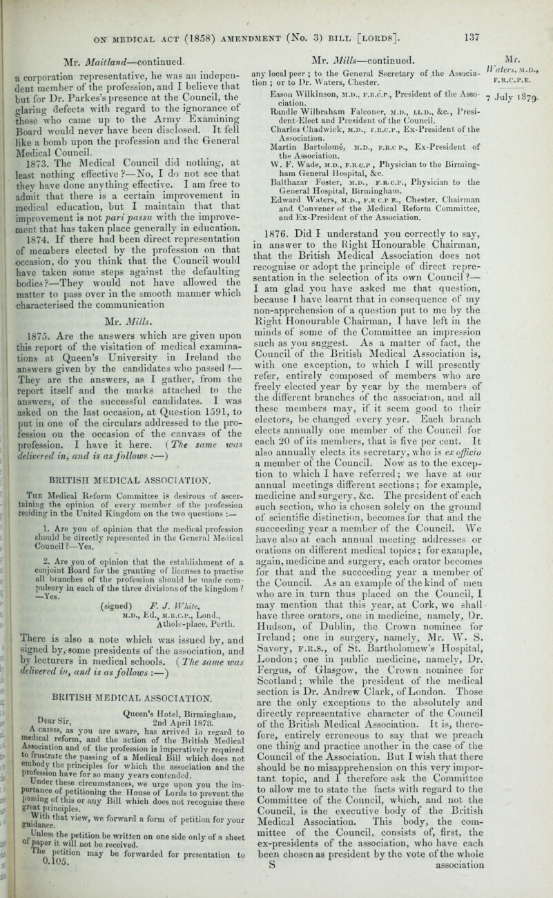 Mr. Maitland—continued, a corporation representative, he was an indepen- dent member of the profession, and I believe that but for Dr. Parkes’s presence at the Council, the glaring defects with regard to the ignorance of those who came up to the Army Examining Board would never have been disclosed. It fell like a bomb upon the profession and the General Medical Council. 1873. The Medical Council did nothing, at least nothing effective ?—No, I do not see that they have done anything effective. I am free to admit that there is a certain improvement in medical education, but I maintain that that improvement is not pari passu with the improve- ment that has taken place generally in education. 1874. If there had been direct representation of members elected by the profession on that occasion, do you think that the Council would have taken some steps against the defaulting bodies?—They would not have allowed the matter to pass over in the smooth manner which characterised the communication Mr. Mills. 1875. Are the answers which are given upon this report of the visitation of medical examina- tions at Queen’s University in Ireland the answers given by the candidates who passed ?— They are the answers, as I gather, from the report itself and the marks attached to the answers, of the successful candidates. I was asked on the last occasion, at Question 1591, to put in one of the circulars addressed to the pro- fession on the occasion of the canvass of the I profession. I have it here. (The same was delivered in, and is as follows :—) BRITISH MEDICAL ASSOCIATION. The Medical Reform Committee is desirous of ascer- taining the opinion of every member of the profession residing in the United Kingdom on the two questions :— 1. Are you of opinion that the medical profession should be directly represented in the General Medical Council?—Yes. 2. Are you of opinion that the establishment of a conjoint Board for the granting of licenses to practise all blanches of the profession should be made com- pulnory in each of the three divisions of the kingdom ? —Yes. (signed) F. J. White, m.d., Ed.? m.r.c.p., Lend., A thole-place, Perth. There is also a note which was issued by, and signed by, some presidents of the association, and by lecturers in medical schools. ( The same was delivered in, and is as follows :—) BRITISH MEDICAL ASSOCIATION. Queen’s Hotel, Birmingham, Dear Sir, 2nd April 1878. i A crisis, as you are aware, has arrived in regard to snedical reform, and the action of the British Medical Association and of the profession is imperatively required to frustrate the passing of a Medical Bill which does not embody the principles for which the association and the profession have for so many years contended. Under these circumstances, we urge upon you the im- portance of petitioning the House of Lords to prevent the passing of this or any Bill which does not recognise these great principles. guidan ^at v*ew’ we f°rwar4 a form of petition for your Unless the petition be written on one side only of a sheet PaPer it will not be receivod. ^ 0 105^°n ma^ ^orwaic*e(* f°r presentation to Mr. Mills—continued. any local peer ; to the General Secretary of the Associa- tion ; or to Dr. Waters, Chester. Eason Wilkinson, m.d., f.r.c.p., President of the Asso- ciation. Randle Wilbraham Falconer, m.d., ll.d., &c., Presi- dent-Elect and President of the Council. Charles Chadwick, m.d., f.r.c.p., Ex-President of the Association. Martin Bartolome, m.d., f.r.c p., Ex-President of the Association. W. F. Wade, m.d., f.r.c.p , Physician to the Birming- ham General Hospital, &c. Balthazar Foster, m.d., f.r.c.p., Physician to the General Hospital, Birmingham. Edward Waters, m.d., f.r c.p f.., Chester, Chairman and Convener of the Medical Reform Committee, and Ex-President of the Association. Mr. Waters, m.d., f.r.c.p.e. 7 July 1879. 1876. Did I understand you correctly to say, in answer to the Right Honourable Chairman, that the British Medical Association does not recognise or adopt the principle of direct repre- sentation in the selection of its own Council ?— I am glad you have asked me that question, because I have learnt that in consequence of my non-apprehension of a question put to me by the Right Honourable Chairman, I have left in the minds of some of the Committee an impression such as you suggest. As a matter of fact, the Council of the British Medical Association is, with one exception, to which I will presently refer, entirely composed of members who are freely elected year by year by the members of the different branches of the association, and all these members may, if it seem good to their electors, be changed every year. Each branch elects annually one member of the Council for each 20 of its members, that is five per cent. It also annually elects its secretary, who is ex officio a member of the Council. Now as to the excep- tion to which I have referred; we have at our annual meetings different sections; for example, medicine and surgery, &c. The president of each such section, who is chosen solely on the ground of scientific distinction, becomes for that and the succeeding year a member of the Council. We have also at each annual meeting addresses or orations on different medical topics; for example, again, medicine and surgery, each orator becomes for that and the succeeding year a member of the Council. As an example of the kind of men who are in turn thus placed on the Council, I may mention that this year, at Cork, we shall have three orators, one in medicine, namely. Dr. Hudson, of Dublin, the Crown nominee for Ireland; one in surgery, namely, Mr. W. S. Savory, F.R.S., of St. Bartholomew’s Hospital, London; one in public medicine, namely. Dr. Fergus, of Glasgow, the Crown nominee for Scotland; while the president of the medical section is Dr. Andrew Clark, of London. Those are the only exceptions to the absolutely and directly representative character of the Council of the British Medical Association. It is, there- fore, entirely erroneous to say that we preach one thing and practice another in the case of the Council of the Association. But I wish that there should be no misapprehension on this very impor- tant topic, and I therefore ask the Committee to allow me to state the facts with regard to the Committee of the Council, which, and not the Council, is the executive body of the British Medical Association. This body, the com- mittee of the Council, consists of, first, the ex-presidents of the association, who have each been chosen as president by the vote of the whole S association