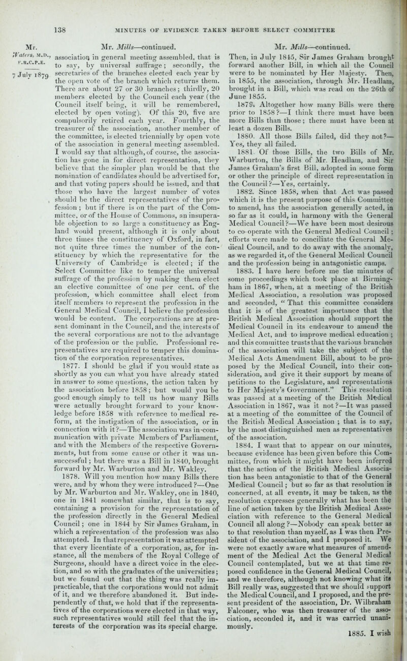 Mr. Waters, m.d., K.R.C.P.E. 7 July 1879 Mr. Mills—continued. association in general meeting assembled, that is to say, by universal suffrage; secondly, the secretaries of the branches elected each year by the open vote of the branch which returns them. There are about 27 or 30 branches; thirdly, 20 members elected by the Council each year (the Council itself being, it will be remembered, elected by open voting). Of this 20, five are compulsorily I’etired each year. Fourthly, the treasurer of the association, another member of the committee, is elected triennially by open vote of the association in general meeting assembled. I would say that although, of course, the associa- tion has gone in for direct representation, they believe that the simpler plan would be that the nomination of candidates should be advertised for, and that voting papers should be issued, and that those who have the largest number of votes should be the direct representatives of the pro- fession ; but if there is on the part of the Com- mittee, or of the House of Commons, an insupera- ble objection to so large a constituency as Eng- land would present, although it is only about three times the constituency of Oxford, in fact, not quite three times the number of the con- stituency by which the representative for the University of Cambridge is elected; if the Select Committee like to temper the universal suffrage of the profession by making them elect an elective committee of one per cent, of the profession, which committee shall elect from itself members to represent the profession in the General Medical Council, I believe the profession would be content . The corporations are at pre- sent dominant in the Council, and the. interests of the several corporations are not to the advantage of the profession or the public. Professional re- presentatives are required to temper this domina- tion of the corporation representatives. 1877. I should be glad if you would state as shortly as you can what you have already stated in answer to some questions, the action taken by the association before 1858; but would you be good enough simply to tell us how many Bills were actually brought forward to your know- ledge before 1858 with reference to medical re- form, at the instigation of the association, or in connection with it?—The association was in-com- munication with private Members of Parliament, and with the Members of the respective Govern- ments, but from some cause or other it was un- successful ; but there was a Bill in 1840, brought forward by Mr. Warburton and Mr. Wakley. 1878. Will you mention how many Bills there were, and by whom they were introduced ?—One by Mr. Warburton and Mr. Wakley, one in 1840, one in 1841 somewhat similar, that is to say, containing a provision for the representation of the profession directly in the General Medical Council; one in 1844 by Sir James Graham, in which a representation of the profession was also attempted. In that representation it was attempted that every licentiate of a corporation, as, for in- stance, all the members of the Royal College of Surgeons, should have a direct voice in the elec- tion, and so with the graduates of the universities; but we found out that the thing was really im- practicable, that the corporations would not admit of it, and we therefore abandoned it. But inde- pendently of that, we hold that if the representa- tives of the corporations were elected in that way, such representatives would still feel that the in- terests of the corporation was its special charge. Mr. Mills—continued. Then, in July 1815, Sir James Graham brought forward another Bill, in which ail the Council ^ were to be nominated by Her Majesty. Then, in 1855, the association, through Mr. Headlam, brought in a Bill, which was read on the 26th of 1 June 1855. 1878. Altogether how many Bills were there •{ prior to 1858?—I think there must have been G more Bills than those; there must have been at Ti least a dozen Bills. 1880. All those Bills failed, did they not?— Yes, they all failed. 1881. Of those Bills, the two Bills of Mr. ! Warburton, the Bills of Mr. Headlam, and Sir i James Graham’s first Bill, adopted in some form 1 or other the principle of direct representation in j the Council?—Yes, certainly. 1882. Since 1858, when that Act was passed )i which it is the present purpose of this Committee j. to amend, has the association generally acted, in so far as it could, in harmony with the General Medical Council?—We have been most desirous I to co-operate with the General Medical Council; | efforts were made to conciliate the General Me- dical Council, and to do away with the anomaly, I as we regarded it, of the General Medical Council and the profession being in antagonistic camps. 1883. I have here before me the minutes of some proceedings which took place at Birming- li ham in 1867, when, at a meeting of the British t» Medical Association, a resolution was proposed 1 and seconded, “ That this committee considers that it is of the greatest importance that the British Medical Association should support the Medical Council in its endeavour to amend the Medical Act, and to improve medical education ; 1 and this committee trusts that the various branches ■ of the association will take the subject of the Medical Acts Amendment Bill, about to be pro- ; posed by the Medical Council, into then* con- sideration, and give it their support by means of petitions to the Legislature, and representations to Her Majesty’s Government.” This resolution i was passed at a meeting of the British Medical & Association in 1867, was it not?—It was passed 1 at a meeting of the committee of the Council of the British Medical Association ; that is to say, 1 by the most distinguished men as representatives of the association. 1884. I want that to appear on our minutes, * because evidence has been given before this Com- mittee, from which it might have been infepred that the action of the British Medical Associa- tion has been antagonistic to that of the General Medical Council; but so far as that resolution is concerned, at all events, it may be taken, as the resolution expresses generally what has been the line of action taken by the British Medical Asso- ciation with reference to the General Medical Council all along ?—Nobody can speak better as to that resolution than myself, as I was then Pre- sident of the association, and I proposed it. We were not exactly aware what measures of amend- ment of the Medical Act the General Medical Council contemplated, but w.e at that time re- posed confidence in the General Medical Council, and we therefoi'e, although not knowing what its Bill really was, suggested that we should support the Medical Council, and I proposed, and the pre- sent president of the association, Dr. Wilbraham Falconer, who was then treasurer of the asso- ciation, seconded it, and it was carried unani- mously. j 1885. I wish