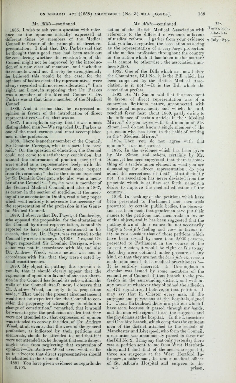 Mr. Mills—continued. 1885. I wish to ask you a question with refer- ence to the opinions actually expressed at Council in favour of the principle of direct re- presentation ; I find that Dr. Parkes said that he thought that a good case had been made out for considering whether the constitution of the Council might not be improved by the introduc- tion of a new class of members, and “ whether its councils would not thereby be strengthened; he believed this would be the case, for the opinions of bodies elected by representatives were always regarded with more consideration ; ” I am right, am I not, in supposing that Dr. Parkes was a member of the Medical Council ?—Dr. Parkes was at that time a member of the Medical Council. 1886. And it seems that he expressed an opinion in favour of the introduction of direct representatives ?—Yes, that was so. 1887. I am right in saying that he was a most distinguished man ?—We regarded Dr. Parkes as one of the most earnest and most accomplished men in the profession. 1888. There is another member of the Counci1, Sir Dominic Corrigan, who is reported to have I said, “ On the question of education, the Council could not come to a satisfactory conclusion, but wanted the information of practical men ; if it were united as a representative body with the profession, they would command more respect from Government; ” that is the opinion expressed by Sir Dominic Corrigan, who also was a mem- ber of the Council?—Yes, he was a member of the General Medical Council, and also in 1867, as orator in the section of medicine, at the meet- l ing of the association in Dublin, read a long paper which went entirely to advocate the necessity of the representation of the profession in the Gene- ral Medical Council. 1889. I observe that Dr. Paget, of Cambridge, who opposed the proposition for the alteration of the Council by direct representation, is publicly reported to have particularly mentioned in his 1 speech, that he, Dr. Paget, was returned to the Council by a constituency of 5,400?—Yes, and Dr. Paget reproached Sir Dominic Corrigan, whose action was not in accordance with his, and also Dr. Andrew Wood, whose action was not in ! accordance with his, that they were elected by j small constituencies. 1890. My object in putting this question to you is, that it should clearly appear that the expression of opinion in favour of such an altera- tion in the Council has found its echo within the walls of the Council itself; now, I observe that Dr. Andrew Wood, in reply to a proposition made, “ That under the present circumstances it would not be expedient for the Council to con- sider the propriety of attempting to obtain a change of constitution,” remarked, that it would be worse to give the profession an idea that they were not attended to; that expression of opinion was intended to convey the idea, of Dr. Andrew Wood, at all events, that the view of the general profession, as indicated by their petitions and memorials, should be attended to, and that if it were not attended to, he thought that some danger might arise from neglecting that expression of opinion?—Dr. Andrew Wood even went so far as to advocate that direct representatives should be admitted to the Council. 1891. You have given evidence as regards the .0.105. Mr. Mills—continued. action of the British Medical Association with reference to the different movements in favour that you have regarded the association as acting as the representative of a very large proportion of the medical profession throughout the country in the action which it has taken in this matter ? —It cannot be otherwise ; the association num- bers 8,000. 1892. One of the Bills which are now before the Committee, Bill No. 2, is the Bill which has been supported by the British Medical Asso- ciation, is it not?—It is the Bill which the association prefers. 1893. As Mr. Simon said that the movement in favour of direct representation was of a somewhat fictitious nature, unconnected with educational improvement, and which, he said, reached fever heat about 1869, partly owing to the influence of certain articles in the “Medical Mirror,” do you agree with that opinion of Mr. Simon ?—I do not know a single member of the profession who has been in the habit of writing in the “ Medical Mirror.” 1894. Then you do not agree with that opinion ?—It is not correct- 1895. In the evidence which has been given by Mr. Simon and others, certainly by Mr. Simon, it has been suggested that there is some- thing of a trade’s union element in what you are demanding for direct representation; do you admit the correctness of that?—Most distinctly not; the association has never deviated from the principle which, it at first set forth, namely, a desire to improve the medical education of the country. 1896. In speaking of the petitions which have been presented to Parliament and memorials presented by certain public bodies, the observa- tion has been made that gentlemen have put their names to the petitions and memorials in favour of this object, and it has been suggested that the putting down of their names did not necessarily imply a bond fide feeling and view in favour of it; do you consider that of those petitions which have been signed by more than 2,000 persons, presented to Parliament in the course of the present Session, it would be right or fair to say that they were obtained under pressure of any kind, or that they are not the bond fide expression of the opinions of those medical practitioners ?— It is entirely incorrect. In Birmingham a cii'cular was issued by some members of the committee of Council of that branch to the pro- fession in the surrounding district, and without any pressure whatever they obtained the adhesion of 474 signatures, I believe, to that petition. I may say that in Chester every man, all the surgeons and physicians at the hospitals, signed it. From Birkenhead there is a petition which I have seen, because it passed through my hands, and the men who signed it are the surgeons and the physicians at the hospital. In the Lancashire and Cheshire branch, which comprises the eminent men of the district attached to the schools of Manchester and Liverpool, who form the Council, a resolution was unanimously passed in favour of the Bill No. 2. I may say that only yesterday there was a petition sent to me from West Hertford- shire, and I find that of the men who signed it, three are surgeons at the West Hertford In- firmary, another man, the senior medical officer of St. Alban’s Hospital and surgeon to the S 2 prison. Mr. H aters, .\i.i>., F.R.C.P.E.