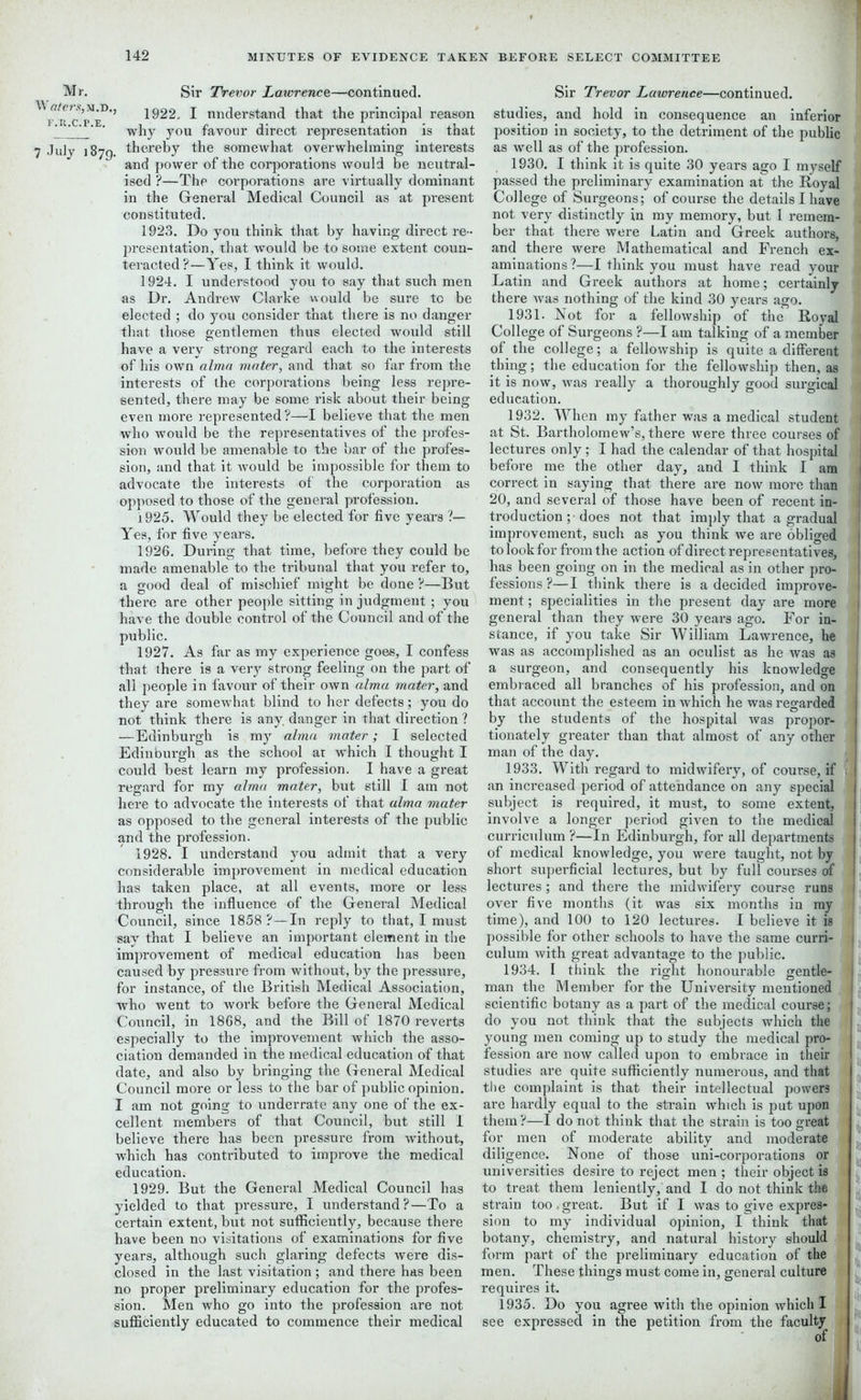 Mr. Sir Trevor Lawrence—continued. ^1922. I understand that the principal reason ' ’ why you favour direct representation is that 7 July 1879. thereby the somewhat overwhelming interests and power of the corporations would be neutral- ised ?—The corporations are virtually dominant in the General Medical Council as at present constituted. 1923. Do you think that by having direct re- presentation, that would be to some extent coun- teracted?—Yes, I think it would. 1924. I understood you to say that such men as Dr. Andrew Clarke would be sure to be elected ; do you consider that there is no danger that those gentlemen thus elected would still have a very strong regard each to the interests of his own alma mater, and that so far from the interests of the corporations being less repre- sented, there may be some risk about their being even more represented ?—I believe that the men who would be the representatives of the profes- sion would be amenable to the bar of the profes- sion, and that it would be impossible for them to advocate the interests of the corporation as opposed to those of the general profession. 1925. Would they be elected for five years ?— Yes, for five years. 1926. Dui-ing that time, before they could be made amenable to the tribunal that you refer to, a good deal of mischief might be done ?—But there are other people sitting in judgment ; you have the double control of the Council and of the public. 1927. As far as my experience goes, I confess that there is a very strong feeling on the part of all people in favour of their own alma mater, and they are somewhat blind to her defects; you do not think there is any danger in that direction ? —Edinburgh is my alma mater; I selected Edinburgh as the school ar which I thought I could best learn my profession. I have a great regard for my alma mater, but still I am not here to advocate the interests of that alma mater as opposed to the general interests of the public and the profession. 1928. I understand you admit that a very considerable improvement in medical education has taken place, at all events, more or less through the influence of the General Medical Council, since 1858 ?—In reply to that, I must say that I believe an important element in the improvement of medical education has been caused by pressure from without, by the pressure, for instance, of the British Medical Association, who went to work before the General Medical Council, in 1868, and the Bill of 1870 reverts especially to the improvement which the asso- ciation demanded in the medical education of that date, and also by bringing the General Medical Council more or less to the bar of public opinion. I am not going to underrate any one of the ex- cellent members of that Council, but still I believe there has been pressure from without, which has contributed to improve the medical education. 1929. But the General Medical Council has yielded to that pressure, I understand?—To a certain extent, but not sufficiently, because there have been no visitations of examinations for five years, although such glaring defects were dis- closed in the last visitation ; and there has been no proper preliminary education for the profes- sion. Men who go into the profession are not sufficiently educated to commence their medical Sir Trevor Lawrence—continued, studies, and hold in consequence an inferior i position in society, to the detriment of the public as well as of the profession. 1930. I think it is quite 30 years ago I myself , passed the preliminary examination at the Royal College of Surgeons; of course the details I have not very distinctly in my memory, but I remem- J ber that there were Latin and Greek authors, i and there were Mathematical and French ex- • aminations ?—I think you must have read your a Latin and Greek authors at home; certainly there was nothing of the kind 30 years ago. 1 1931. Not for a fellowship of the Royal College of Surgeons ?—I am talking of a member * of the college; a fellowship is quite a different thing; the education for the fellowship then, as it is now, was really a thoroughly good surgical 1 education. 1932. When my father was a medical student at St. Bartholomew’s, there were three courses of lectures only; I had the calendar of that hospital before me the other day, and I think I am correct in saying that there are now more than 20, and several of those have been of recent in- troduction; does not that imply that a gradual improvement, such as you think we are obliged to look for from the action of direct representatives, has been going on in the medical as in other pro- fessions ?—I think there is a decided improve- ment ; specialities in the present day are more general than they were 30 years ago. For in- stance, if you take Sir William Lawrence, he was as accomplished as an oculist as he was as a surgeon, and consequently his knowledge embraced all branches of his profession, and on that account the esteem in which he was regarded by the students of the hospital was propor- I tionately greater than that almost of any other man of the day. 1933. With regard to midwifery, of course, if r an increased period of attendance on any special subject is required, it must, to some extent, involve a longer period given to the medical curriculum ?—In Edinburgh, for all departments ■ of medical knowledge, you were taught, not by short superficial lectures, but by full courses of i lectures; and there the midwifery course runs over five months (it was six months in my time), and 100 to 120 lectures. I believe it is possible for other schools to have the same curri- j culum with great advantage to the public. 1934. I think the right honourable gentle- man the Member for the University mentioned scientific botany as a part of the medical course; do you not think that the subjects which the young men coming up to study the medical pro- | ‘ fession are now called upon to embrace in then- studies are quite sufficiently numerous, and that the complaint is that their intellectual powers are hardly equal to the strain which is put upon them ?—I do not think that the strain is too great for men of moderate ability and moderate diligence. None of those uni-corporations or universities desire to reject men ; their object is to treat them leniently, and I do not think the strain too,great. But if I was to give expres- sion to my individual opinion, I think that botany, chemistry, and natural history should form part of the preliminary education of the men. These things must come in, general culture requires it. 1935. Do you agree with the opinion which I see expressed in the petition from the faculty of