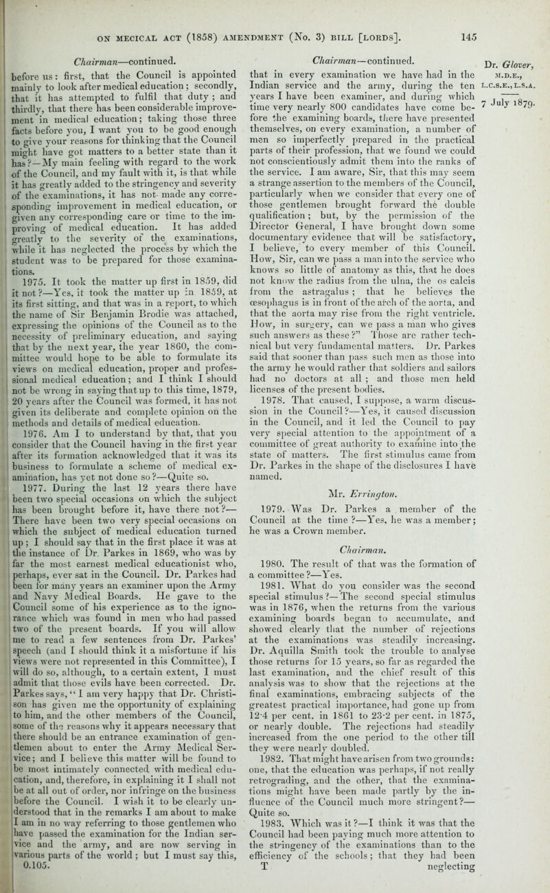 Chairman—continued. before us: first, that the Council is appointed mainly to look after medical education ; secondly, that it has attempted to fulfil that duty ; and thirdly, that there has been considerable improve- ment in medical education; taking those three facts before you, I want you to be good enough to give your reasons for thinking that the Council mio'ht have got matters to a better state than it has ?—My main feeling with regard to the work of the Council, and my fault with it, is that while it has greatly added to the stringency and severity of the examinations, it has not- made any corre- sponding improvement in medical education, or given any corresponding care or time to the im- proving of medical education. It has added greatly to the severity of the examinations, while it has neglected the process by which the student was to be prepared for those examina- tions. 1975. It took the matter up first in 1859, did it not?—Yes. it took the matter up in 1859, at its first sitting, and that was in a report, to which the name of Sir Benjamin Brodie was attached, expressing the opinions of the Council as to the necessity of preliminai-y education, and saying i that by the next year, the year 1860, the com- mittee would hope to be able to formulate its views on medical education, proper and profes- I sional medical education; and I think I should ■ not be wrong in saying that up to this time, 1879, 20 years after the Council was formed, it has not given its deliberate and complete opinion on the methods and details of medical education. 1 1976. Am I to understand by that, that you H consider that the Council having in the first year after its formation acknowledged that it was its business to formulate a scheme of medical ex- amination, has yet not done so ?—Quite so. 1977. During the last 12 years there have • | been two special occasions on which the subject ! has been brought before it, have there not ?— I There have been two very special occasions on which the subject of medical education turned up; I should say that in the first place it was at the instance of Dr. Parkes in 1869, who was by far the most earnest medical educationist who, perhaps, ever sat in the Council. Dr. Parkes had been for many years an examiner upon the Army and Navy Medical Boards. He gave to the I Council some of his experience as to the igno- rance which was found in men who had passed two of the present hoards. If you will allow me to read a few sentences from Dr. Parkes’ | speech (and I should think it a misfortune if his views were not represented in this Committee), I will do so, although, to a certain extent, I must admit that those evils have been corrected. Dr. Parkes says, “1 am very happy that Dr. Christi- son has given me the opportunity of explaining to him, and the other members of the Council, some of the reasons why it appears necessary that there should be an entrance examination of gen- tlemen about to enter the Army Medical Ser- vice; and I believe this matter will be found to be most intimately connected with medical edu- cation, and, therefore, in explaining it I shall not be at all out of order, nor infringe on the business before the Council. I wish it to be clearly un- derstood that in the remarks I am about to make I am in no way referring to those gentlemen who have passed the examination for the Indian ser- vice and the army, and are now serving in various parts of the world ; but I must say this, 0.105. Chairman—continued. j)r Qiover that in every examination we have had in the si.d.e., Indian service and the army, during the ten l.c.s.e.,l.s.a. years I have been examiner, and during which . ' _ time very nearly 800 candidates have come be- ^ u 7 1 79- fore the examining boards, there have presented themselves, on every examination, a number of men so imperfectly prepared in the practical parts of their profession, that we found we could not conscientiously admit them into the ranks of the service. I am aware, Sir, that this may seem a strange assertion to the members of the Council, particularly when we consider that every one of those gentlemen brought forward the double qualification; but, by the permission of the Director General, I have brought down some documentary evidence that will be satisfactory, I believe, to every member of this Council. How, Sir, can we pass a man into the service who knows so little of anatomy as this, that he does not know the radius from the ulna, the os calcis from the astragalus ; that he believes the oesophagus is in front of the arch of the aorta, and that the aorta may rise from the right ventricle. How, in surgery, can we pass a man who gives such answers as these ?”■ Those are rather tech- nical but very fundamental matters. Dr. Parkes said that sooner than pass such men as those into the army he would rather that soldiers and sailors had no doctors at all ; and those men held licenses of the present bodies. 1978. That caused, I suppose, a warm discus- sion in the Council?—Yes, it caused discussion in the Council, and it led the Council to pay very special attention to the appointment of a committee of great authority to examine into the state of matters. The first stimulus came from Dr. Parkes in the shape of the disclosures I have named. Mr. Errington. 1979. Was Dr. Parkes a member of the Council at the time ?—Yes, he was a member; he was a Crown member. Chairman. 1980. The result of that was the formation of a committee?—Yes. 1981. What do you consider was the second special stimulusThe second special stimulus was in 1876, when the returns from the various examining boards began to accumulate, and showed clearly that the number of rejections at the examinations was steadily increasing. Dr. Aquilla Smith took the trouble to analyse those returns for 15 years, so far as regarded the last examination, and the chief result of this analysis was to show that the rejections at the final examinations, embracing subjects of the greatest practical importance, had gone up from 12-4 per cent, in 1861 to 23-2 per cent, in 1875, or nearly double. The rejections had steadily increased from the one period to the other till they were nearly doubled. 1982. That might have arisen from two grounds: one, that the education was perhaps, if not really retrograding, and the other, that the examina- tions might have been made partly by the in- fluence of the Council much more stringent?— Quite so. 1983. Which was it ?—I think it was that the Council had been paying much more attention to the stringency of the examinations than to the efficiency of the schools; that they had been T neglecting