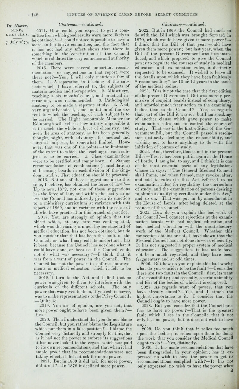 Dr. Glover, M. D. E., L C.S.E., L.S.A. 7 July 1879. Chairman—continued. 2014. How could you expect to get a com- mittee from which good results were more likely to be obtained?—I could not see it possible to have a more authoritative committee, and the fact that it has not had any effect shows that there is something in the constitution of the Council which invalidates the very eminence and authority of the members. 2015. There were several important recom- mendations or suggestions in that report, were there not?—Yes ; I will only mention a few of them. 1. A separation in teaching of the sub- jects which I have referred to, the subjects of materia medica and therapeutics. 2. Midwifery, teaching a six months’ course, and practical in- struction, was recommended. 3. Pathological anatomy to^be made a separate study. 4. And, very urgently indeed, some limitation of the ex- tent to which the teaching of each subject is to be carried. The Right honourable Member for Edinburgh will tell us how utterly impossible it is to teach the whole subject of chemistry, and even the area of anatomy, as has been generally thought, might, with advantage for medical and surgical purposes, be somewhat limited. How- ever, that was one of the points—the limitation of the extent to which the teaching of each sub- ject is to be carried. 5. Class examinations were to be certified and compulsory. 6. Strong recommendations of combinations (consolidation) of licensing boards in each division of the king- dom ; and, 7. That education should be practical. 2016. Not one of those suggestions up to this time, 1 believe, has obtained the force of law ?— Up to now, 1879, not one of these suggestions has the force of law, and within the last year or two the Council has indirectly given its sanction to a midwifery curriculum at variance with this report of 1869, and at variance with the sense of all who have practised in this branch of practice. 2017. You are strongly of opinion that the object which, at any rate, was contemplated, which was the raising a much higher standard of medical education, has not been obtained, but do you consider that that has been the fault of the Council, or what I may call its misfortune; has it been because the Council has not done what it could have done, or because the Council could not do what was necessary ?—I think that it was from a want of power in the Council. The Council had not the power to enforce improve- ments in medical education which it felt to be necessary. 2018. I turn to the Act, and I find that no power was given to them to interfere with the curricula of the different schools. The only power that was given to them, if you call it power, was to make representations to the Privy Council? —Quite so. 2019. You are of opinion, are you not, that more power ought to have been given them ?— Yes. 2020. Then I understand that you do not blame the Council, but you rather blame the Legislature which put them in a false position ?-—1 blame the Council very distinctly and strongly for this, that as it had not the power to enforce its suggestions it has never looked to the regard which was paid to its own recommendations, and that when it had ample proof that its recommendations were not taking effect, it did not ask for more power. 2021. But in 1869 it did ask for more power, did it not ?—In 1878 it declined more power. Chairman—continued. 2022. But in 1869 the Council had much to do with the Bill which was brought forward in 1870, which would have given it more power?— I think that the Bill of that year would have given them more power ; but last year, when the Bill of the present Government was first intro- i duced, and which proposed to give the Council power to regulate the courses of study in medical education and examination rules, it distinctly requested to be excused. It wished to leave all the details upon which they have been fruitlessly ' “ recommending” for 10 or 12 years in the hands of the medical bodies. 2023. Was it not the case that the first edition of the present Government Bill was merely per- missive of conjoint boards instead of compulsory, i and afforded much freer action to the examining bodies than to the Council?—Yes, as regards that part of the Bill it was so; but I am speaking 1 of another clause which gave power to make examination rules and to control the course of study. That was in the first edition of the Go- vernment Bill, but the Council passed a resolu- tion distinctly declining the responsibility, and 1 -wishing not to have anything to do with the initiation of courses of study. 2024. And, therefore, that is not in the present ‘ Bill ?—Yes, it lias been put in again in the House of Lords, I am glad to say, and I think it is one of the most essential parts of any legislation. { Clause 15 says: “The General Medical Council shall frame, and when framed, may revoke, alter, and add to rules (in this Act referred to as examination rules) for regulating the curriculum of study, and the examination of persons desiring to obtain a qualifying certificate under this Act,” and so on. That was put in by amendment in the House of Lords, after being deleted at the request of the Council. 2025. How do you explain this bad work of 11 the Council?—I connect rejections at the exami- nation boards with bad medical education, and bad medical education with the unsatisfactory work of the Medical Council. Whether this .1 connection obtains or not, I have shown that the Medical Council has not done its work efficiently, j It has not suggested a proper system of medical education. The suggestions it has made have not been much regarded, and they have been fragmentary and at odd times. 2026. But how do you explain this bad work; what do you consider to be the fault ?—I consider there are two faults in the Council: first, its want of responsibility; and secondly, a certain timidity and fear of the bodies of which it is composed. 2027. As regards want of power, that you have already stated ?—Yes, and I attach the highest importance to it. I consider that the Council ought to have more power. 2028. But you consider that the Council pre- fers to have no power ?—That is the greatest I fault which I see in the Council; that it not only has no power, but it does not wish to have any- jt] 2029. Do you think that it relies too much upon the bodies; it relies upon them for doing the work that you consider the Medical Council j ought to do?—Yes, distinctly. 2030. It has made recommendations that have been disregarded, in your opinion; has it ex- pressed no wish to have the power to get its recommendations complied with?—It has not only expressed no wish to have the power when :