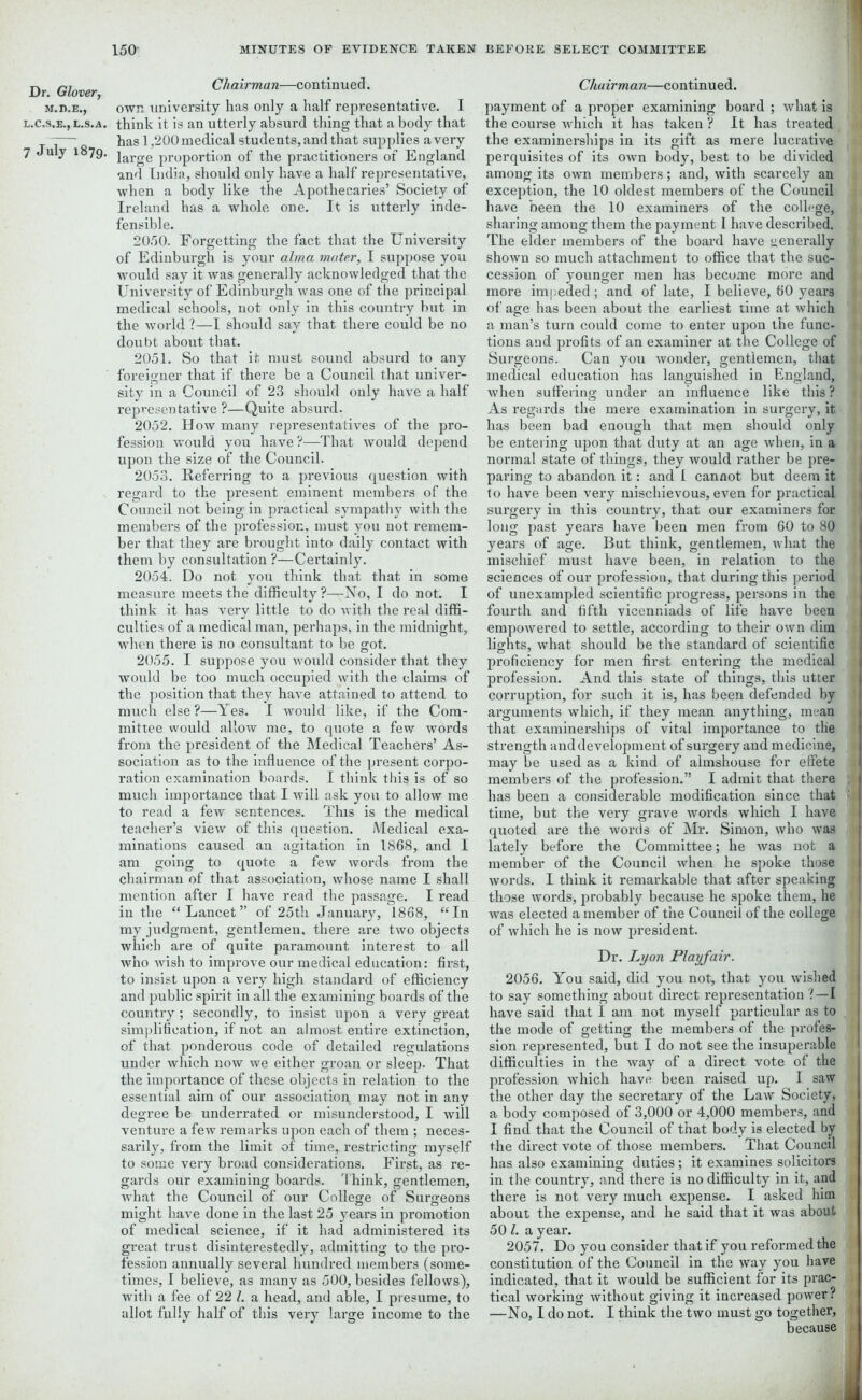 Dr Glover Chairman—continued. m.d.e., own university has only a half representative. I l.c.s.e.j l.s.a. think it is an utterly absurd thing that a body that -— has 1,200 medical students, and that supplies a very 7 July 1879. large proportion of the practitioners of England and India, should only have a half representative, when a body like the Apothecaries’ Society of Ireland has a whole one. It is utterly inde- fensible. 2050. Forgetting the fact that the University of Edinburgh is your alma mater, I suppose you would say it was generally acknowledged that the University of Edinburgh was one of the principal medical schools, not only in this country but in the world ?—I should say that there could be no doubt about that. 2051. So that it must sound absurd to any foreigner that if there be a Council that univer- sity in a Council of 23 should only have a half representative ?—Quite absurd. 2052. How many representatives of the pro- fession would you have?—That would depend upon the size of the Council. 2053. Referring to a previous question with regard to the present eminent members of the Council not being in practical sympathy with the members of the profession, must you not remem- ber that they are brought into daily contact with them by consultation ?—Certainly. 2054. Do not you think that that in some measure meets the difficulty?—No, I do not. I think it has very little to do with the real diffi- culties of a medical man, perhaps, in the midnight, when there is no consultant to be got. 2055. I suppose you would consider that they would be too much occupied with the claims of the position that they have attained to attend to much else?—Yes. I would like, if the Com- mittee would allow me, to quote a few words from the president of the Medical Teachers’ As- sociation as to the influence of the present corpo- ration examination boards. I think this is of so much importance that I will ask you to allow me to read a few sentences. This is the medical teacher’s view of this question. Medical exa- minations caused an agitation in 1868, and I am going to quote a few words from the chairman of that association, whose name I shall mention after I have read the passage. I read in the “Lancet” of 25th January, 1868, “In my judgment, gentlemen, there are two objects which are of quite paramount interest to all who wish to improve our medical education: first, to insist upon a very high standard of efficiency and public spirit in all the examining boards of the country ; secondly, to insist upon a very great simplification, if not an almost entire extinction, of that ponderous code of detailed regulations under which now we either groan or sleep. That the importance of these objects in relation to the essential aim of our association may not in any degree be underrated or misunderstood, I will venture a few remarks upon each of them ; neces- sarily, from the limit of time, restricting myself to some very broad considerations. First, as re- gards our examining boards. Think, gentlemen, -what the Council of our College of Surgeons might have done in the last 25 years in promotion of medical science, if it had administered its great trust disinterestedly, admitting to the pro- fession annually several hundred members (some- times, I believe, as many as 500, besides fellows), with a fee of 22 l. a head, and able, I presume, to allot fully half of this very large income to the Chairman—continued. payment of a proper examining board ; what is the course which it has taken? It has treated the examinerships in its gift as mere lucrative perquisites of its own body, best to be divided fi among its own members; and, with scarcely an exception, the 10 oldest members of the Council have been the 10 examiners of the college, , 1 sharing among them the payment I have described, i The elder members of the board have generally shown so much attachment to office that the sue- ' cession of younger men has become more and more impeded; and of late, I believe, 60 years of age has been about the earliest time at which a man’s turn could come to enter upon the func- i 1 tions and profits of an examiner at the College of Surgeons. Can you wonder, gentlemen, that I medical education has languished in England, \ when suffering under an influence like this ? As regards the mere examination in surgery, it has been bad enough that men should only 1 be entering upon that duty at an age when, in a normal state of things, they would rather be pre- paring to abandon it: and I cannot but deem it to have been very mischievous, even for practical | surgery in this country, that our examiners for long past years have been men from 60 to 80 years of age. But think, gentlemen, what the mischief must have been, in relation to the sciences of our profession, that during this period of unexampled scientific progress, persons in the fourth and fifth vicenniads of life have been empowered to settle, according to their own dim lights, what should be the standard of scientific proficiency for men first entering the medical profession. And this state of things, this utter corruption, for such it is, has been defended by arguments which, if they mean anything, mean that examinerships of vital importance to the strength and development of surgery and medicine, may be used as a kind of almshouse for effete I members of the profession.” I admit that there , j has been a considerable modification since that time, but the very grave words which I have ij quoted are the words of Mr. Simon, who was lately before the Committee; he was not a member of the Council when he spoke those I words. I think it remarkable that after speaking tj those words, probably because he spoke them, he was elected a member of the Council of the college of which he is now president. Dr. Lyon Playfair. 2056. You said, did you not, that you wished 1 to say something about direct representation ?—I have said that I am not myself particular as to the mode of getting the members of the profes- f sion represented, but I do not see the insuperable difficulties in the way of a direct vote of the profession which have been raised up. I saw the other day the secretary of the Law Society, a body composed of 3,000 or 4,000 members, and 1 I find that the Council of that body is elected by the direct vote of those members. That Council has also examining duties; it examines solicitors in the country, and there is no difficulty in it, and there is not very much expense. I asked him about the expense, and be said that it was about 50 l. a year. 1 2057. Do you consider that if you reformed the constitution of the Council in the way you have indicated, that it would be sufficient for its prac- tical working without giving it increased power ? *' —No, I do not. I think the two must go together, because if