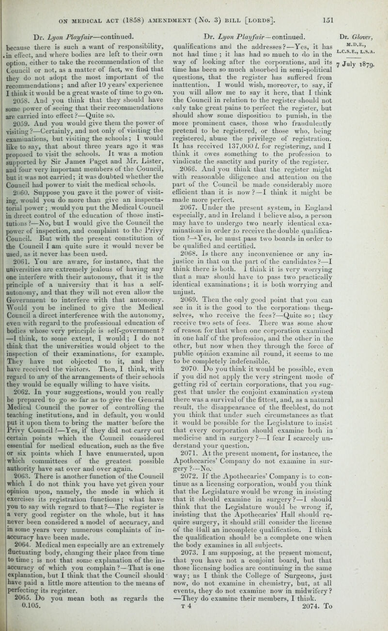 Dr. Lyon Playfair—continued, because there is such a want of responsibility, .in effect, and where bodies are left to their own option, either to take the recommendation of the Council or not, as a matter of fact, we find that they do not adopt the most important of the recommendations ; and after 10 years’ experience I think it would be a great waste of time to go on. 2058. And you think that they should have some power of seeing that their recommendations are carried into effect ?—Quite so. 2059. And you would give them the power of i visiting ?—Certainly, and not only of visiting the examinations, but visiting the schools ; I would like to say, that about three years ago it was proposed to visit the schools. It was a motion supported by Sir James Paget and Mr. Lister, ami four very important members of the Council, but it was not carried; it was doubted whether the Council had power to visit the medical schools. 2060. Suppose you gave it the power of visit- ing, would you do more than give an inspecta- 1 torial power; would you put the Medical Council in direct control of the education of those insti- tutions?—No, but I would give the Council the power of inspection, and complaint to the Privy Council. But with the present constitution of the Council I am quite sure it would never be i used, as it never has been used. 2061. You are aware, for instance, that the universities are extremely jealous of having any one interfere with their autonomy, that it is the | principle of a university that it has a self- autonomy, and that they will not even allow the Government to interfere with that autonomy. Would you be inclined to give the Medical t Council a direct interference with the autonomy, even with regard to the professional education of bodies whose very principle is self-government ? —1 think, to some extent, I would; I do not think that the universities would object to the inspection of their examinations, for example. They have not objected to it, and they have received the visitors. Then, I think, with regard to any of the arrangements of their schools they would be equally willing to have visits. 2062. In your suggestions, would you really be prepared to go so far as to give the General Medical Council the power of controlling the teaching institutions, and in default, you would put it upon them to bring the matter before the Privy Council ?—Yes, if they did not carry out certain points which the Council considered essential for medical education, such as the five or six points which I have enumerated, upon which committees of the greatest possible authority have sat over and over again. ! 2063. There is another function of the Council which I do not think you have yet given your opinion upon, namely, the mode in which it exercises its registration functions; what have you to say with regard to that ?—The register is a very good register on the whole, but it has never been considered a model of accuracy, and ;in some years very numerous complaints of in- accuracy have been made. 2064. Medical men especially are an extremely fluctuating body, changing their place from time to time; is not that some explanation of the in- accuracy of which you complain ?—That is one explanation, but I think that the Council should have paid a little more attention to the means of perfecting its register. 2065. Do you mean both as regards the Dr. Lyon Playfair—continued. Dr. Glover, qualifications and the addresses?—Yes, it has . not had time ; it has had so much to do in the L'C'S'E’’ L'S,A‘ way of looking after the corporations, and its y jujy 1879. time has been so much absorbed in semi-political questions, that the register has suffered from inattention. I would wish, moreover, to say, if you will allow me to say it here, that I think the Council in relation to the register should not only take great pains to perfect the register, but should show some disposition to punish, in the more prominent cases, those who fraudulently pretend to be registered, or those who, being registered, abuse the privilege of registration. It has received 137,000 l. for registering, and I think it owes something to the profession to vindicate the sanctity and purity of the register. 2066. And you think that the register might with reasonable diligence and attention on the part of the Council be made considerably more efficient than it is now? — I think it might be made more perfect. 2067. Under the present system, in England especially, and in Ireland i believe also, a person may have to undergo two nearly identical exa- minations in order to receive the double qualifica- tion ?—tYes, he must pass two boards in order to be qualified and certified. 2068. Is there any inconvenience or any in- justice in that on the part of the candidates ?—I think there is both. I think it is very worrying that a man should have to pass two practically identical examinations; it is both worrying and unjust, 2069. Then the only good point that you can see in it is the good to the corporations thenj- selves, who receive the fees ?—Quite so ; they receive two sets of fees. There was some show of reason for that when one corporation examined in one half of the profession, and the other in the other, but now when they through the force of public opinion examine ail round, it seems to me to be completely indefensible. 2070. Do you think it would be possible, even if you did not apply the very stringent mode of getting rid of certain corporations, that you sug- gest that under the conjoint examination system there was a survival of the fittest, and, as a natural result, the disappearance of the fleeblest, do not you think that under such circumstances as that it would be possible for the Legislature to insist that every corporation should examine both in medicine and in surgery ?—I fear I scarcely un- derstand your question. 2071. At the present moment, for instance, the Apothecaries’ Company do not examine in sur- gery ?—No. 2072. If the Apothecaries’ Company is to con- tinue as a licensing corporation, would you think that the Legislature would be wrong in insisting that it should examine in surgery?—I should think that the Legislature would be wrong if, insisting that the Apothecaries’ Hall should re- quire surgery, it should still consider the license of the Hall an incomplete qualification. I think the qualification should be a complete one when the body examines in all subjects. 2073. I am supposing, at the present moment, that you have not a conjoint board, but that those licensing bodies are continuing in the same way; as I think the College of Surgeons, just now, do not examine in chemistry, but, at all events, they do not examine now in midwifery ? —They do examine their members, I think.