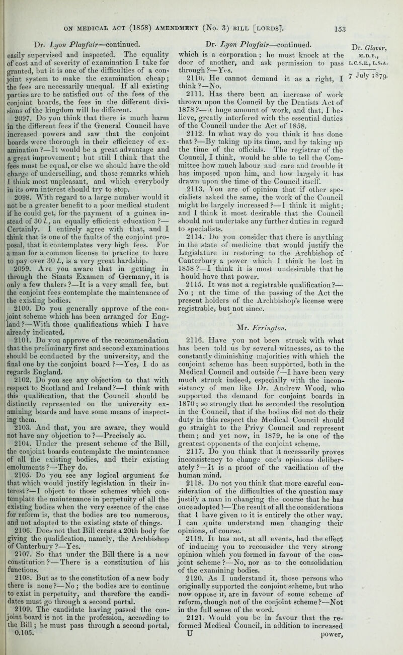 Dr. Lyon Playfair—continued, easily supervised and inspected. The equality of cost and of severity of examination I take for o-ranted, but it is one of the difficulties of a con- joint system to make the examination cheap; the fees are necessarily unequal. If all existing parties are to be satisfied out of the fees of the conjoint boards, the fees in the different divi- sions of the kingdom will be different. 2097. Do you think that there is much harm in the different fees if the General Council have increased powers and saw that the conjoint boards were thorough in their efficiency of ex- amination ?—It would be a great advantage and a great improvement; but still I think that the fees must be equal, or else we should have the old j charge of underselling, and those remarks which I think most unpleasant, and which everybody in its own interest should try to stop. 2098. With regard to a large number would it not be a greater benefit to a poor medical student if he could get, for the payment of a guinea in- stead of 30 /., an equally efficient education ?— Certainly. I entirely agree with that, and I think that is one of the faults of the conjoint pro- posal, that it contemplates very high fees. For a man for a common license to practice to have to pay over 30 /., is a very great hardship. 2099. Are you aware that in getting in through the Staats Examen of Germany, it is only a few thalers ?—It is a very small fee, but the conjoint fees contemplate the maintenance of the existing bodies. 2100. Do you generally approve of the con- joint scheme which has been arranged for Eng- land ?—With those qualifications which I have already indicated. 2101. Do you approve of the recommendation that the preliminary first and second examinations should be conducted by the university, and the final one by the conjoint board ?—Yes, I do as regards England. 2102. Do you see any objection to that with respect to Scotland and Ireland ?—I think with this qualification, that the Council should be distinctly represented on the university ex- amining boards and have some means of inspect- ing them. 2103. And that, you are aware, they would not have any objection to ?—Precisely so. 2104. Under the present scheme of the Bill, the conjoint boards contemplate the maintenance of all the existing bodies, and their existing emoluments ?—They do. 2105. Do you see any logical argument for that which would justify legislation in their in- terest?—I object to those schemes which con- template the maintenance in perpetuity of all the existing bodies when the very essence of the case for reform is, that the bodies are too numerous, and not adapted to the existing state of things. 2106. Does not that Bill create a 20th body for giving the qualification, namely, the Archbishop of Canterbury ?—Yes. 2107. So that under the Bill there is a new constitution ? — There is a constitution of his functions. 2108. But as to the constitution of a new body there is none?—No ; the bodies are to continue to exist in perpetuity, and therefore the candi- dates must go through a second portal. 2109. The candidate having passed the con- joint board is not in the profession, according to the Bill; he must pass through a second portal, 0.105. Dr. Lyon Playfair—continued. Dr glover which is a corporation ; he must knock at the m.d.e., door of another, and ask permission to pass l.c.s.e., l.s.a. through?—Yes. 2110. He cannot demand it as a right, I 7 Ju'y’ l879' think ?—No. 2111. Has there been an increase of work thrown upon the Council by the Dentists Act of 1878 ?—A huge amount of work, and that, I be- lieve, greatly interfered with the essential duties of the Council under the Act of 1858. 2112. In what way do you think it has done that ?—By taking up its time, and by taking up the time of the officials. The registrar of the Council, I think, would be able to tell the Com- mittee how much labour and care and trouble it has imposed upon him, and bow largely it has drawn upon the time of the Council itself. 2113. 1 ou are of opinion that if other spe- cialists asked the same, the work of the Council might be largely increased ?—l think it might; and I think it most desirable that the Council should not undertake any further duties in regard to specialists. 2114. Do you consider that there is anything in the state of medicine that would justify the Legislature in restoring to the Archbishop of Canterbury a power which I think he lost in 1858 ?—I think it is most undesirable that he hould have that power. 2115. It was not a registrable qualification?— No ; at the time of the passing of the Act the present holders of the Archbishop’s license were registrable, but not since. Mr. Errington. 2116. Have you not been struck with what has been told us by several witnesses, as to the constantly diminishing majorities with which the conjoint scheme has been supported, both in the Medical Council and outside i—I have been very much struck indeed, especially with the incon- sistency of men like Dr. Andrew Wood, who supported the demand for conjoint boards in 1870 ; so strongly that he seconded the resolution in the Council, that if the bodies did not do then- duty in this respect the Medical Council should go straight to the Privy Council and represent them; and yet now, in 1879, he is one of the greatest opponents of the conjoint scheme. 2117. Do you think that it necessarily proves inconsistency to change one’s opinions deliber- ately ?—It is a proof of the vacillation of the human mind. 2118. Do not you think that more careful con- sideration of the difficulties of the question may justify a man in changing the course that he has once adopted?—The result of all the considerations that i have given to it is entirely the other way. I can .quite understand men changing their opinions, of course. 2119. It has not, at all events, had the effect of inducing you to reconsider the very strong opinion which you formed in favour of the con- joint scheme ?—No, nor as to the consolidation of the examining bodies. 2120. As I understand it, those persons who originally supported the conjoint scheme, but who now oppose it, are in favour of some scheme of reform, though not of the conjoint scheme?—Not in the full sense of the word. 2121. Would you be in favour that the re- formed Medical Council, in addition to increased U power,