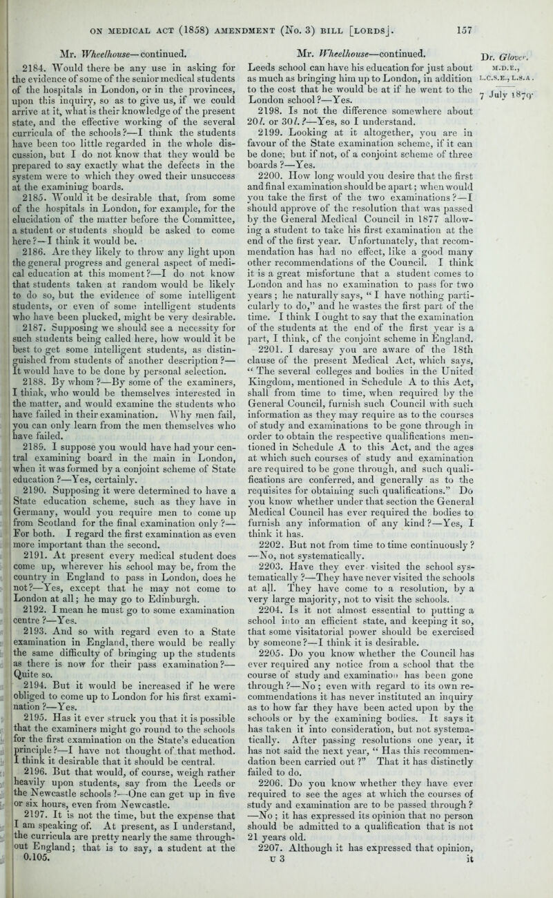 Mr. Wheelhouse— continued. 2184. Would there be any use in asking for the evidence of some of the senior medical students of the hospitals in London, or in the provinces, upon this inquiry, so as to give us, if we could arrive at it, what is their knowledge of the present state, and the effective working of the several curricula of the schools?—I think the students have been too little regarded in the whole dis- cussion, but I do not know that they would be prepared to say exactly what the defects in the system were to which they owed their unsuccess at the examining boards. 2185. Would it be desirable that, from some of the hospitals in London, for example, for the ; elucidation of the matter before the Committee, a student or students should be asked to come ! here?—I think it would be. 2186. Are they likely to throw any light upon the general progress and general aspect of medi- cal education at this moment?—I do not know that students taken at random would be likely to do so, but the evidence of some intelligent students, or even of some intelligent students who have been plucked, might be very desirable. 2187. Supposing we should see a necessity for such students being called here, how would it be best to get some intelligent students, as distin- | guished from students of another description ?— It would have to be done by personal selection. 2188. By whom ?—By some of the examiners, I think, who would be themselves interested in the matter, and would examine the students who have failed in their examination. Why men fail, I you can only learn from the men themselves who have failed. 218S. I suppose you would have had your cen- tral examining board in the main in London, when it was formed by a conjoint scheme of State education ?—Yes, certainly. 2190. Supposing it were determined to have a State education scheme, such as they have in , Germany, would you require men to come up from Scotland for the final examination only ?— For both. I regard the first examination as even I more important than the second. 2191. At present every medical student does come up, wherever his school may be, from the country in England to pass in London, does he not?—Yes, except that he may not come to London at all; he may go to Edinburgh. 2192. I mean he must go to some examination centre ?—Yes. 2193. And so with regard even to a State examination in England, there would be really the same difficulty of bringing up the students as there is now for their pass examination?— Quite so. 2194. But it would be increased if he were obliged to come up to London for his first exami- nation ?—Yes. 2195. Has it ever struck you that it is possible that the examiners might go round to the schools for the first examination on the State’s education 2196. But that would, of course, weigh rather heavily upon students, say from the Leeds or the Newcastle schools ?—One can get up in five jor six hours, even from Newcastle. I 2197. It is not the time, but the expense that I am speaking of. At present, as I understand, the curricula are pretty nearly the same through- out England; that is to say, a student at the 0.105. Mr. Wheelhouse—continued. Leeds school can have his education for just about as much as bringing him up to London, in addition to the cost that he would be at if he went to the London school?—Yes. 2198. Is not the difference somewhere about 207. or 30/.?—Yes, so I understand. 2199. Looking at it altogether, you are in favour of the State examination scheme, if it can be done; but if not, of a conjoint scheme of three boards ?—Yes. 2200. How long would you desire that the first and final examination should be apart; when would you take the first of the two examinations ?—I should approve of the resolution that was passed by the General Medical Council in 1877 allow- ing a student to take his first examination at the end of the first year. Unfortunately, that recom- mendation has had no effect, like a good many other recommendations of the Council. I think it is a great misfortune that a student comes to London and has no examination to pass for two years ; he naturally says, “ I have nothing parti- cularly to do,” and he wastes the first part of the time. I think I ought to say that the examination of the students at the end of the first year is a part, I think, of the conjoint scheme in England. 2201. I daresay you are aware of the 18th clause of the present Medical Act, which says, “ The several colleges and bodies in the United Kingdom, mentioned in Schedule A to this Act, shall from time to time, when required by the General Council, furnish such Council with such information as they may require as to the courses of study and examinations to be gone through in order to obtain the respective qualifications men- tioned in Schedule A to this Act, and the ages at which such courses of study and examination are required to be gone through, and such quali- fications are conferred, and generally as to the requisites for obtaining such qualifications.” Do you know whether under that section the General Medical Council has ever required the bodies to furnish any information of any kind?—Yes, I think it has. 2202. But not from time to time continuously? —No, not systematically. 2203. Have they ever visited the school sys- tematically ?—They have never visited the schools at all. They have come to a resolution, by a very large majority, not to visit the schools. 2204. Is it not almost essential to putting a school into an efficient state, and keeping it so, that some visitatorial power should be exercised by someone ?—I think it is desirable. 2205. Do you know whether the Council has ever required any notice from a school that the course of study and examination has been gone through ?—No ; even with regard to its own re- commendations it has never instituted an inquiry as to how far they have been acted upon by the schools or by the examining bodies. It says it has taken it into consideration, but not systema- tically. After passing resolutions one year, it has not said the next year, “ Has this recommen- dation been carried out ?” That it has distinctly failed to do. 2206. Do you know whether they have ever required to see the ages at which the courses of study and examination are to be passed through ? —No ; it has expressed its opinion that no person should be admitted to a qualification that is not 21 years old. 2207. Although it has expressed that opinion, u 3 it Dr. Glove. M.D.E., L.C.S.E., L.3.A.