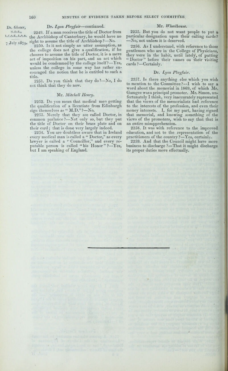 Dr. Glover, L.C.S.E., L.S. A 7 July 187$) Dr. Lyon Playfair—continued. 2249. If a man receives the title of Doctor from the Archbishop of Canterbury, he would have no right to assume the title of Archbishop?—INo. 2250. Is it not simply an utter assumption, as the college does not give a qualification, if he chooses to assume the title of Doctor, it is a mere act of imposition on his part, and an act which would be condemned by the college itself?—Yes, unless the college in some way has rather en- couraged the notion that he is entitled to such a title. 2251. Do you think that they do?—No, I do not think that they do now. Mr. Mitchell Henry. 2252. Do you mean that medical men getting the qualification of a licentiate from Edinburgh sign themselves as “ M.D.”?—No. 2253. Merely that they are called Doctor, in common parlance?—Not only so, but they put the title of Doctor on their brass plate and on their card ; that is done very largely indeed. 2254. You are doubtless aware that in Ireland every medical man is called a “ Doctor,” as every lawyer is called a “ Councillor,” and every re- putable person is called “his Honor”?—Yes, but I am speaking of England. Mr. Wheelhouse. 2255. But you do not want people to put a particular designation upon their calling cards? —No, not unless it is deserved. 2256. As I understand, with reference to those gentlemen who are in the College of Physicians, they were in the habit, until lately, of putting “ Doctor ” before their names on their visiting cards ?—Certainly. Dr. Lyon Playfair. 2257. Is there anything else which you wish to mention to the Committee?—I wish to say a word about the memorial in 1869, of which Mr. Gamgee was a principal promoter. Mr. Simon, un- fortunately I think, very inaccurately represented that the views of the memorialists had reference to the interests of the profession, and even their money interests. I, for my part, having signed that memorial, and knowing something of the views of the promoters, wish to say that that is an entire misapprehension. 2258. It was with reference to the improved education, and not to the representation of the practitioners of the country?—Yes, certainly. 2259. And that the Council might have more business to discharge ?—That it might discharge its proper duties more effectually.