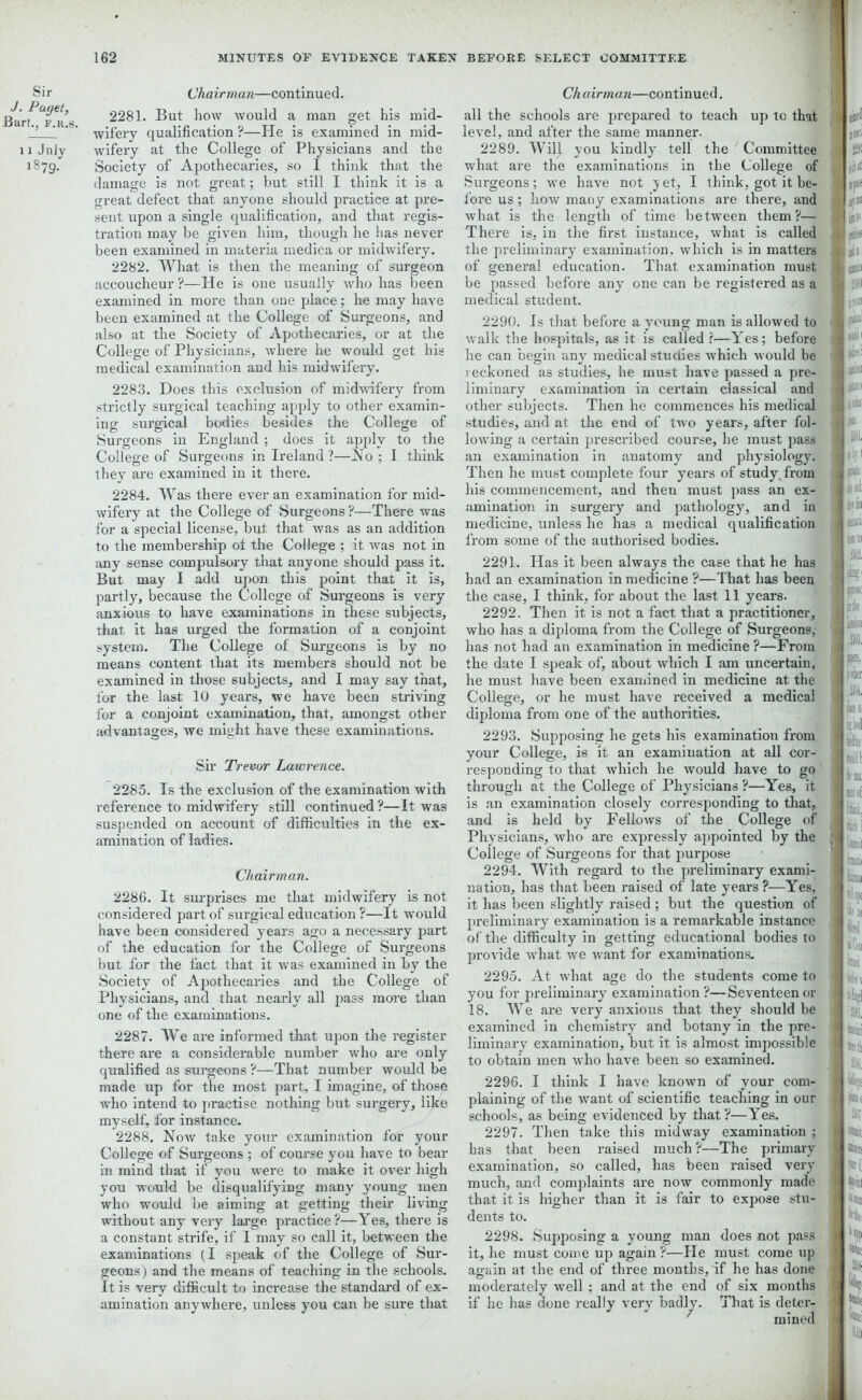 Sir J. Payet, Bart., f.k.s. 11 Jniy 1879. Chairman—continued. 2281. But how would a man get his mid- wifery qualification ?—He is examined in mid- wifery at the College of Physicians and the Society of Apothecaries, so I think that the damage is not great; hut still I think it is a great defect that anyone should practice at pre- sent upon a single qualification, and that regis- tration may be given him, though he has never been examined in materia medica or midwifery. 2282. What is then the meaning of surgeon accoucheur?—He is one usually who has been examined in more than one place; he may have been examined at the College of Surgeons, and also at the Society of Apothecaries, or at the College of Physicians, where he would get his medical examination and his midwifery. 2283. Does this exclusion of midwifery from strictly surgical teaching apply to other examin- ing surgical bodies besides the College of Surgeons in England ; does it apply to the College of Surgeons in Ireland ?—No ; I think they are examined in it there. 2284. Was there ever an examination for mid- wifery at the College of Surgeons ?—There was for a special license, but that was as an addition to the membership ot the College ; it was not in any sense compulsory that anyone should pass it. But may I add upon this point that it is, partly, because the College of Surgeons is very anxious to have examinations in these subjects, that it has urged the formation of a conjoint system. The College of Surgeons is by no means content that its members should not be examined in those subjects, and I may say that, for the last 10 years, we have been striving for a conjoint examination, that, amongst other advantages, we might have these examinations. Sir Trevor Lawrence. 2285. Is the exclusion of the examination with reference to midwifery still continued ?—It was suspended on account of difficulties in the ex- amination of ladies. Chairman. 2286. It surprises me that midwifery is not considered part of surgical education ?—It -would have been considered years ago a necessary part of the education for the College of Surgeons but for the fact that it was examined in by the Society of Apothecaries and the College of Physicians, and that nearly all pass more than one of the examinations. 2287. We are informed that upon the register there are a considerable number who are only qualified as surgeons ?—That number would be made up for the most part, I imagine, of those who intend to practise nothing but surgery, like myself, for instance. 2288. Now take your examination for your College of Surgeons ; of course you have to bear in mind that if you were to make it over high you would be disqualifying many young men who would be aiming at getting their living without any very large practice?—Yes, there is a constant strife, if I may so call it, between the examinations (I speak of the College of Sur- geons) and the means of teaching in the schools. It is very difficult to increase the standard of ex- amination anywhere, unless you can be sure that Chairman—continued. all the schools are prepared to teach up tc that level, and after the same manner. 2289. Will you kindly tell the Committee what are the examinations in the College of Surgeons; we have not yet, I think, got it be- fore us; how many examinations are there, and what is the length of time between them?— There is, in the first instance, what is called the preliminary examination, which is in matters of general education. That examination must be passed before any one can be registered as a medical student. 2290. Is that before a young man is allowed to walk the hospitals, as it is called ?—Yes; before he can begin any medical studies which would be reckoned as studies, he must have passed a pre- liminary examination in certain classical and other subjects. Then he commences his medical studies, and at the end of two years, after fol- lowing a certain prescribed course, he must pass an examination in anatomy and physiology. Then he must complete four years of study, from his commencement, and then must pass an ex- amination in surgery and pathology, and in medicine, unless he has a medical qualification from some of the authorised bodies. 2291. Has it been always the case that he has had an examination in medicine ?—That has been the case, I think, for about the last 11 years. 2292. Then it is not a fact that a practitioner, who has a diploma from the College of Surgeons, has not had an examination in medicine ?—From the date I speak of, about which I am uncertain, he must have been examined in medicine at the College, or he must have received a medical diploma from one of the authorities. 2293. Supposing he gets his examination from your College, i6 it an examination at all cor- responding to that which he would have to go through at the College of Physicians ?—Yes, it is an examination closely corresponding to that, and is held by Fellows of the College of Physicians, who are expressly appointed by the College of Surgeons for that purpose 2294. With regard to the preliminary exami- nation, has that been raised of late years ?—Yes, it has been slightly raised ; but the question of preliminary examination is a remarkable instance of the difficulty in getting educational bodies to provide what we want for examinations. 2295. At what age do the students come to you for preliminary examination?—Seventeen or 18. We are very anxious that they should be examined in chemistry and botany in the pre- liminary examination, but it is almost impossible to obtain men who have been so examined. 2296. I think I have known of your com- plaining of the want of scientific teaching in our schools, as being evidenced by that?—Yes. 2297. Then take this midway examination ; has that been raised much ?—The primary examination, so called, has been raised very much, and complaints are now commonly made that it is higher than it is fair to expose stu- dents to. 2298. Supposing a young man does not pass it, he must come up again ?—He must come up again at the end of three months, if he has done moderately well ; and at the end of six months if he has done really very badly. That is deter- mined