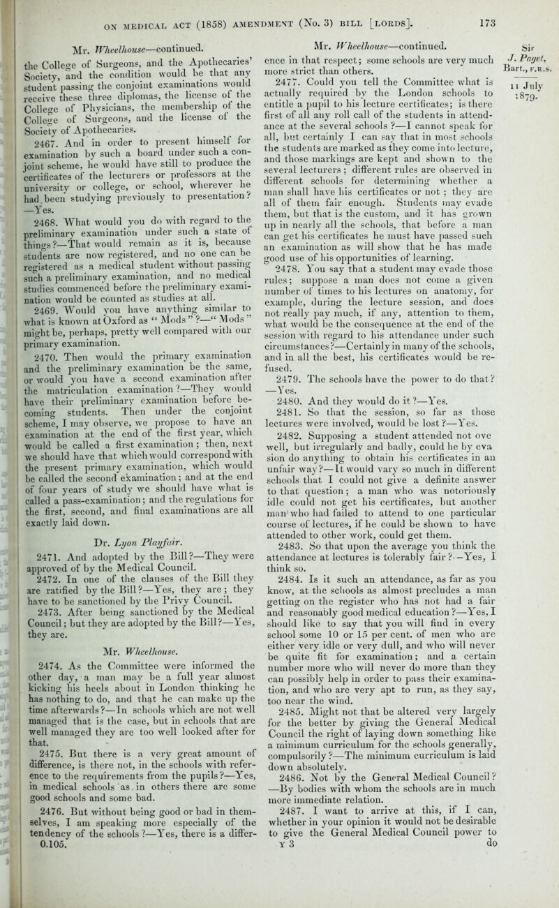 Mr. Wheelhouse—continued, the College of Surgeons, and the Apothecaries’ Society, and the condition would be that any student passing the conjoint examinations would receive these three diplomas, the license of the College of Physicians, the membership of the College of Surgeons, and the license of the Society of Apothecaries. 2467. And in order to present himself for examination by such a board under such a con- joint scheme, he would have still to produce the certificates of the lecturers or professors at the university or college, or school, wherever he had been studying previously to presentation? —Yes. 2468. What would you do with regard to the preliminary examination under such a state of things ?—That would remain as it is, because students are now registered, and no one can be registered as a medical student without passing such a preliminary examination, and no medical studies commenced before the preliminary exami- nation would be counted as studies at all. 2469. Would you have anything similar to what is known at Oxford as “ Mods ” ?—“ Mods ” might be, perhaps, pretty well compared with our primary examination. 2470. Then would the primary examination and the preliminary examination be the same, or would you have a second examination after the matriculation examination ?—They would have their preliminary examination before be- i coming students. Then under the conjoint scheme, I may observe, we propose to have an ; examination at the end of the first year, which would be called a first examination; then, next we should have that which would correspond with the present primary examination, which would be called the second examination; and at the end of four years of study we should have what is called a pass-examination; and the regulations for the first, second, and final examinations are all exactly laid down. Dr. Lyon Playfair. 2471. And adopted by the Bill?—They were approved of by the Medical Council. 2472. In one of the clauses of the Bill they are ratified by the Bill ?—Y es, they are ; they have to be sanctioned by the Privy Council. 2473. After being sanctioned by the Medical Council; but they are adopted by the Bill?—Yes, they are. Mr. Wheelhouse. 2474. As the Committee were informed the other day, a man may be a full year almost kicking his heels about in London thinking he has nothing to do, and th^t he can make up the time afterwards ?—In schools which are not well managed that is the case, but in schools that are well managed they are too well looked after for that. 2475. But there is a very great amount of difference, is there not, in the schools with refer- ence to the requirements from the pupils?—Yes, in medical schools as in others there are some good schools and some bad. 2476. But without being good or bad in them- selves, I am speaking more especially of the tendency of the schools?—Yes, there is a differ- 0.105. Mr. Wheelhouse—continued, ence in that respect; some schools are very much more strict than others. 2477. Could you tell the Committee what is actually required by the London schools to entitle a pupil to his lecture certificates; is there first of all any roll call of the students in attend- ance at the several schools ?—I cannot speak for all, but certainly I can say that in most schools the students are marked as they come into lecture, and those markings are kept and shown to the several lecturers ; different rules are observed in different schools for determining whether a man shall have his certificates or not ; they are all of them fair enough. Students may evade them, but that is the custom, and it has grown up in nearly all the schools, that before a man can get his certificates he must have passed such an examination as will show that he has made good use of his opportunities of learning. 2478. You say that a student may evade those rules; suppose a man does not come a given number of times to his lectures on anatomy, for example, during the lecture session, and does not really pay much, if any, attention to them, what would be the consequence at the end of the session with regard to his attendance under such circumstances?—Certainly in many of the schools, and in all the best, his certificates would be re- fused. 2479. The schools have the power to do that? —Yes. 2480. And they would do it?—Y'es. 2481. So that the session, so far as those lectures were involved, would be lost ?—Yes. 2482. Supposing a student attended not ove well, but irregularly and badly, coixld he by eva sion do anything to obtain his certificates in an unfair way?—It would vary so much in different schools that I could not give a definite answer to that question; a man who was notoriously idle could not get his certificates, but another man who had failed to attend to one particular course of lectures, if he could be shown to have attended to other work, could get them. 2483. So that upon the average you think the attendance at lectures is tolerably fair ?•—Yes, I think so. 2484. Is it such an attendance, as far as you know, at the schools as almost precludes a man getting on the register who has not had a fair and reasonably good medical education ?—Yes, I should like to say that you will find in every school some 10 or 15 per cent, of men who are either very idle or very dull, and who will never be quite fit for examination; and a certain number more who will never do more than they can possibly help in order to pass their examina- tion, and who are very apt to run, as they say, too near the wind. 2485. Might not that be altered very largely for the better by giving the General Medical Council the right of laying down something like a minimum curriculum for the schools generally, compulsorily ?—The minimum curriculum is laid down absolutely. 2486. Not by the General Medical Council ? —By bodies with whom the schools are in much more immediate relation. 2487. I want to arrive at this, if I can, whether in your opinion it would not be desirable to give the General Medical Council power to y 3 do Sir .7. Paget, Bart., f.r.s. n July 1879.'