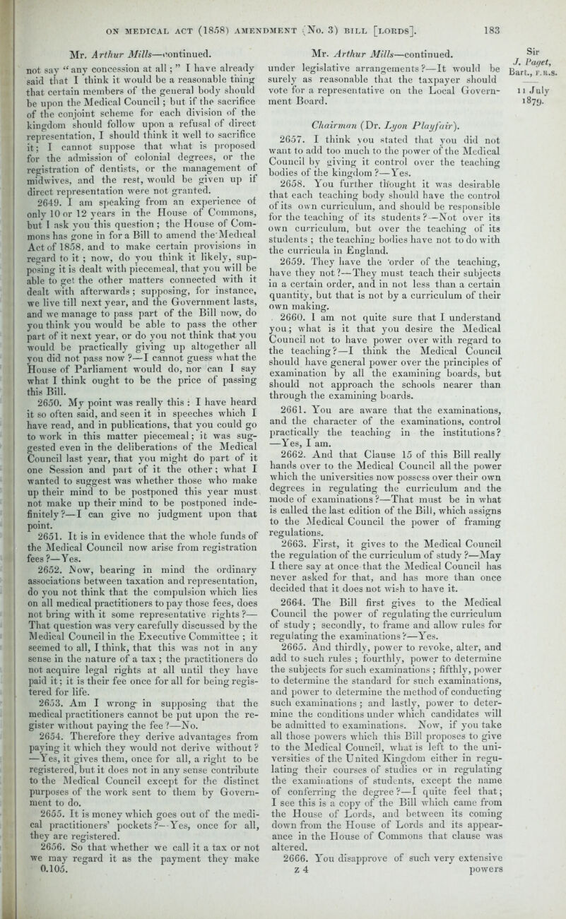 Mr. Arthur Mills—continued, not say “ any concession at all; ” I have already said that I think it would be a reasonable thing that certain members of the general body should be upon the Medical Council; but if the sacrifice of the conjoint scheme for each division of the kingdom should follow upon a refusal of direct representation, I should think it well to sacrifice it; I cannot suppose that, what is proposed for the admission of colonial degrees, or the registration of dentists, or the management of midwives, and the rest, would be given up if direct representation were not granted. 2649. I am speaking from an experience of only 10 or 12 years in the House of Commons, but 1 ask you this question ; the House of Com- mons has gone in fora Bill to amend the'Medical Act of 1858. and to make certain provisions in regard to it ; now, do you think it likely, sup- posing it is dealt with piecemeal, that you will be able to get the other matters connected with it dealt with afterwards; supposing, for instance, we live till next year, and the Government lasts, and we manage to pass part of the Bill now, do you think you would be able to pass the other part of it next year, or do you not think that you would be practically giving up altogether all you did not pass now ?—I cannot guess what the House of Parliament would do, nor can I say what I think ought to be the price of passing this Bill. 2650. My point was really this : I have heard it so often said, and seen it in speeches which I have read, and in publications, that you could go to work in this matter piecemeal; i t was sug- gested even in the deliberations of the Medical Council last year, that you might do part of it one Session and pait of it the other; what I wanted to suggest was whether those who make up their mind to be postponed this year must not make up their mind to be postponed inde- finitely?—I can give no judgment upon that point. 2651. It is in evidence that the whole funds of the Medical Council now arise from registration fees ?—Yes. 2652. Mow, bearing in mind the ordinary associations between taxation and representation, do you not think that the compulsion which lies on all medical practitioners to pay those fees, does not bring with it some representative rights ?— That question was very carefully discussed by the Medical Council in the Executive Committee ; it seemed to all, I think, that this was not in any sense in the nature of a tax ; the practitioners do not acquire legal rights at all until they have paid it; it is their fee once for all for being regis- tered for life. 2653. Am I wrong- in supposing that the medical practitioners cannot be put upon the re- gister without paying the fee?—No. 2654. Therefore they derive advantages from paying it which they would not derive without ? —Yes, it gives them, once for all, a right to be registered, but it does not in any sense contribute to the Medical Council except for the distinct purposes of the work sent to them by Govern- ment to do. 2655. It is money which goes out of the medi- cal practitioners’ pockets ?—-Yes, once for all, they are registered. 2656. So that whether we call it a tax or not we may regard it as the payment they make 0.105. Mr. Arthur Mills—continued. under legislative arrangements?—It would be Bar/.T^t.’s. surely as reasonable that the taxpayer should vote for a representative on the Local Govern- nJuly ment Board. 1879. Chairman (Dr. Lyon Playfair). 2657. I think you stated that you did not want to add too much to the power of the Medical Council by giving it control over the teaching bodies of the kingdom ?—Yes. 2658. You further thought it was desirable that each teaching body should have the control of its own curriculum, and should be responsible for the teaching of its students?—Not over its own curriculum, but over the teaching of its students ; the teaching bodies have not to do with the curricula in England. 2659. They have the 'order of the teaching, have they not?—They must teach their subjects in a certain order, and in not less than a certain quantity, but that is not by a curriculum of their own making. , 2660. 1 am not quite sure that I understand you.; what is it that you desire the Medical Council not to have power over with regard to the teaching?—I think the Medical Council should have general power over the principles of examination by all the examining boards, but should not approach the schools nearer than through the examining boards. 2661. You are aware that the examinations, and the character of the examinations, control practically the teaching in the institutions? —Yes, I am. 2662. And that Clause 15 of this Bill really hands over to the Medical Council all the power which the universities now possess over their own degrees in regulating the curriculum and the mode of examinations ?—That must be in what is called the last edition of the Bill, which assigns to the Medical Council the power of framing regulations. 2663. First, it gives to the Medical Council the regulation of the curriculum of study ?—May I there say at once that the Medical Council has never asked for that, and has more than once decided that it does not wish to have it. 2664. The Bill first gives to the Medical Council the power of regulating the curriculum of study ; secondly, to frame and allow rules for regulating the examinations?—Yes. 2665. And thirdly, power to revoke, alter, and add to such rules ; fourthly, power to determine the subjects for such examinations ; fifthly, power to determine the standard for such examinations, and power to determine the method of conducting such examinations ; and lastly, power to deter- mine the conditions under which candidates will be admitted to examinations. Now, if you take all those powers which this Bill proposes to give to the Medical Council, what is left to the uni- versities of the United Kingdom either in regu- lating their courses of studies or in regulating the examinations of students, except the name of conferring the degree ?—I quite feel that; I see this is a copy of the Bill which came from the House of Lords, and between its coming down from the House of Lords and its appear- ance in the House of Commons that clause was altered. 2666. You disapprove of such very extensive z 4 powers