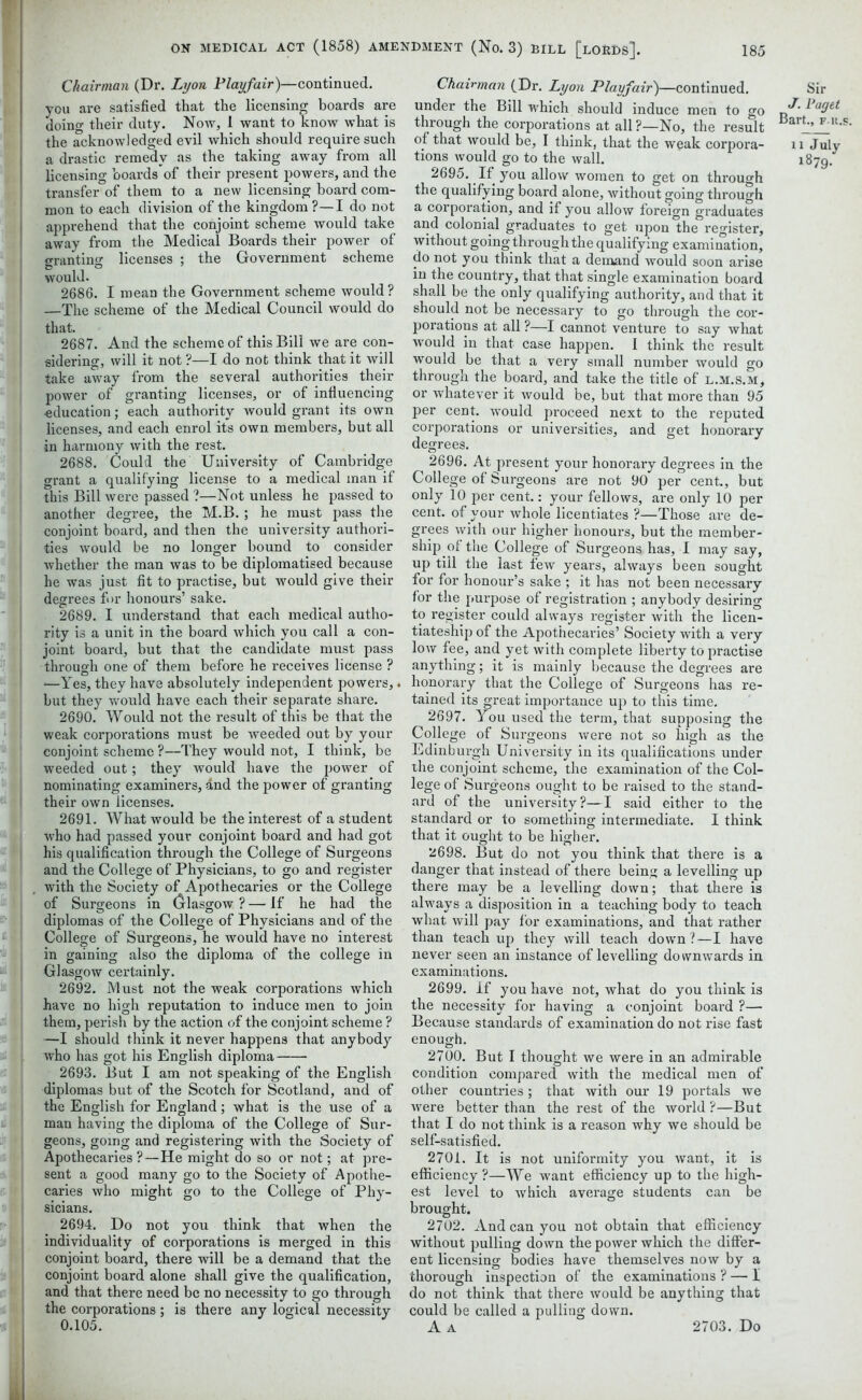 Chairman (Dr. Lyon Playfair)—continued, you are satisfied that the licensing boards are doino- their duty. Now, 1 want to know what is the acknowledged evil which should require such a drastic remedy as the taking away from all licensing boards of their present powers, and the transfer of them to a new licensing board com- mon to each division of the kingdom ?—I do not apprehend that the conjoint scheme would take away from the Medical Boards their power of granting licenses ; the Government scheme would. 2686. I mean the Government scheme would? —The scheme of the Medical Council would do that. 2687. And the scheme of this Bill we are con- sidering, will it not ?—I do not think that it will take away from the several authorities their power of granting licenses, or of influencing •education; each authority would grant its own licenses, and each enrol its own members, but all in harmony with the rest. 2688. Could the University of Cambridge grant a qualifying license to a medical man if this Bill were passed ?—Not unless he passed to another degree, the M.B. ; he must pass the conjoint board, and then the university authori- ties would be no longer bound to consider whether the man was to be diplomatised because he was just fit to practise, but would give their degrees for honours’ sake. 2689. I understand that each medical autho- rity is a unit in the board which you call a con- joint board, but that the candidate must pass through one of them before he receives license ? —Yes, they have absolutely independent powers,. but they would have each their separate share. 2690. Would not the result of this be that the weak corporations must be weeded out by your conjoint scheme ?—They would not, I think, be weeded out; they would have the power of nominating examiners, and the power of granting their own licenses. 2691. What would be the interest of a student who had passed your conjoint board and had got his qualification through the College of Surgeons and the College of Physicians, to go and register with the Society of Apothecaries or the College of Surgeons in (jrlasgow ? — If he had the diplomas of the College of Physicians and of the College of Surgeons, he would have no interest in gaining also the diploma of the college in Glasgow certainly. 2692. Must not the weak corporations which have no high reputation to induce men to join them, perish by the action of the conjoint scheme ? —I should think it never happens that anybody who has got his English diploma 2693. But I am not speaking of the English diplomas but of the Scotch for Scotland, and of the English for England; what is the use of a man having the diploma of the College of Sur- geons, going and registering with the Society of Apothecaries ?—He might do so or not; at pre- sent a good many go to the Society of Apothe- caries who might go to the College of Phy- sicians. 2694. Do not you think that when the individuality of corporations is merged in this conjoint board, there will be a demand that the conjoint board alone shall give the qualification, and that there need be no necessity to go through the corporations; is there any logical necessity 0.105. Chairman (Dr. Lyon Playfair)—continued, under the Bill which should induce men to go through the corporations at all ?—No, the result of that would be, I think, that the weak corpora- tions would go to the wall. 2695. If you allow women to get on through the qualifying board alone, without going through a corporation, and if you allow foreign graduates and colonial graduates to get upon the register, without going through the qualifying examination, do not you think that a demand would soon arise in the country, that that single examination board shall be the only qualifying authority, and that it should not be necessary to go through the cor- porations at all ?—I cannot venture to say what would in that case happen. I think the result would be that a very small number would go through the board, and take the title of l.m.s.m, or whatever it would be, but that more than 95 per cent, would proceed next to the reputed corporations or universities, and get honorary degrees. 2696. At present your honorary degrees in the College of Surgeons are not 90 per cent., but only 10 per cent.: your fellows, are only 10 per cent, of your whole licentiates ?—Those are de- grees with our higher honours, but the member- ship of the College of Surgeons has, I may say, up till the last few years, always been sought for for honour’s sake ; it has not been necessary for the purpose of registration ; anybody desiring to register could always register with the licen- tiateship of the Apothecaries’ Society with a very low fee, and yet with complete liberty to practise anything; it is mainly because the degrees are honorary that the College of Surgeons has re- tained its great importance up to this time. 2697. You used the term, that supposing the College of Surgeons were not so high as the Edinburgh University in its qualifications under the conjoint scheme, the examination of the Col- lege of Surgeons ought to be raised to the stand- ard of the university?—I said either to the standard or to something intermediate. I think that it ought to be higher. 2698. But do not you think that there is a danger that instead of there being a levelling up there may be a levelling down; that there is always a disposition in a teaching body to teach what will pay for examinations, and that rather than teach up they will teach down ?—I have never seen an instance of levelling downwards in examinations. 2699. If you have not, what do you think is the necessity for having a conjoint board ?— Because standards of examination do not rise fast enough. 2700. But I thought we were in an admirable condition compared with the medical men of other countries; that with our 19 portals we were better than the rest of the world ?—But that I do not think is a reason why we should be self-satisfied. 2701. It is not uniformity you want, it is efficiency?—We want efficiency up to the high- est level to which avei'age students can be brought. 2702. And can you not obtain that efficiency without pulling down the power which the differ- ent licensing bodies have themselves now by a thorough inspection of the examinations ? — I do not think that there would be anything that could be called a pulling down. A A Sir J. Paget Bart., F R. n July 1879. 2703. Do