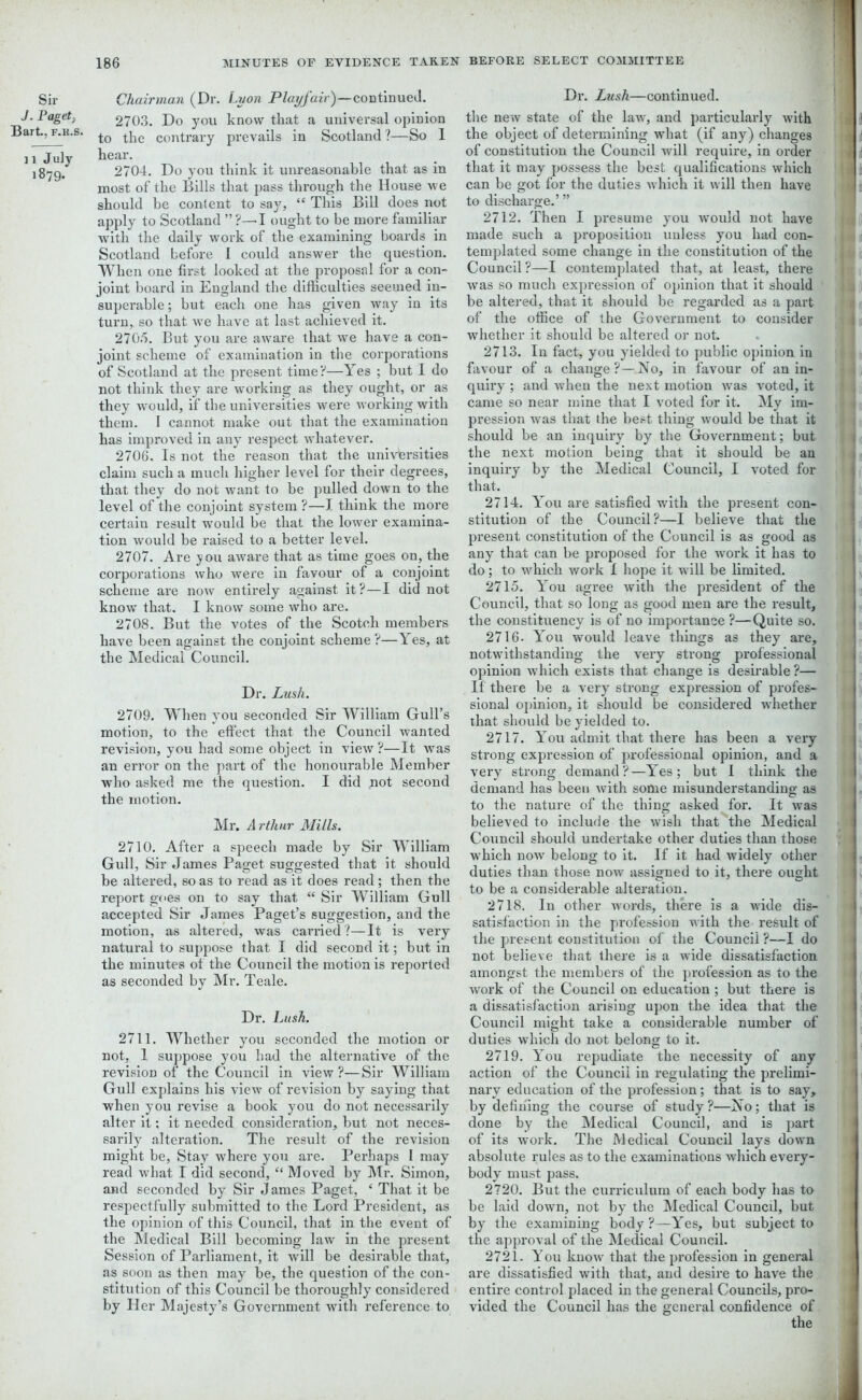 Sir J. Paget Bart., f.h.s. 11 July 1879. Chairman (Dr. Lyon Playfair)—continued. 2703. Do you know that a universal opinion to the contrary prevails in Scotland?—So 1 hear. 2704. Do you think it unreasonable that as in most of the Bills that pass through the House we should be content to say, “ This Bill does not apply to Scotland ” ?—I ought to be more familiar with the daily work of the examining boards in Scotland before I could answer the question. When one first looked at the proposal for a con- joint board in England the difficulties seemed in- superable ; but each one has given way in its turn, so that we have at last achieved it. 270.1. But you are aware that we have a con- joint scheme of examination in the corporations of Scotland at the present time?—Yes ; but I do not think they are working as they ought, or as they would, if the universities were working with them. I cannot make out that the examination has improved in any respect whatever. 2706. Is not the reason that the universities claim such a much higher level for their degrees, that they do not want to be pulled down to the level of the conjoint system ?—I think the more certain result would be that the lower examina- tion would be raised to a better level. 2707. Are you aware that as time goes on, the corporations who were in favour of a conjoint scheme are now entirely against it?—I did not know that. I know some who are. 2708. But the votes of the Scotch members have been against the conjoint scheme?—Yes, at the Medical Council. Dr. Lush. 2709. When you seconded Sir William Gull’s motion, to the effect that the Council wanted revision, you had some object in view ?—It was an error on the part of the honourable Member who asked me the question. I did ;not second the motion. Mr. Arthur Mills. 2710. After a speech made by Sir William Gull, Sir James Paget suggested that it should be altered, so as to read as it does read ; then the report goes on to say that “ Sir William Gull accepted Sir James Paget’s suggestion, and the motion, as altered, was carried?—It is very natural to suppose that I did second it; but in the minutes of the Council the motion is reported as seconded by Mr. Teale. Dr. Lush. 2711. Whether you seconded the motion or not, 1 suppose you had the alternative of the revision of the Council in view?—Sir William Gull explains his view of revision by saying that when you revise a book you do not necessarily alter it; it needed consideration, but not neces- sarily alteration. The result of the revision might be. Stay where you are. Perhaps I may read what I did second, “ Moved by Mr. Simon, and seconded by Sir J ames Paget, ‘ That it be respectfully submitted to the Lord President, as the opinion of this Council, that in the event of the Medical Bill becoming law in the present Session of Parliament, it will be desirable that, as soon as then may be, the question of the con- stitution of this Council be thoroughly considered by Her Majesty’s Government with reference to Dr. Lush—continued. the new state of the law, and particularly with the object of determining what (if any) changes B of constitution the Council will require, in order that it may possess the best qualifications which can be got for the duties w'hich it will then have to discharge.’ ” 2712. Then I presume you would not have made such a proposition unless you had con- templated some change in the constitution of the Council?—I contemplated that, at least, there was so much expression of opinion that it should be altered, that it should be regarded as a part of the office of the Government to consider whether it should be altered or not. 2713. In fact, you yielded to public opinion in favour of a change?—No, in favour of an in- quiry ; and when the next motion was voted, it came so near mine that I voted for it. My im- pression was that the best thing would be that it should be an inquiry by the Government; but the next motion being that it should be an inquiry by the Medical Council, I voted for 2714. You are satisfied with the present con- stitution of the Council?—I believe that the present constitution of the Council is as good as any that can be proposed for the work it has to do; to which work 1 hope it wall be limited. 2715. You agree with the president of the 1 Council, that so long as good men are the result, the constituency is of no importance ?—Quite so. 3 2716- You would leave things as they are, notwithstanding the very strong professional 1 opinion which exists that change is desirable ?— If there be a very strong expression of profes- j sional opinion, it should be considered whether 1 that should be yielded to. 2717. You admit that there has been a very j strong expression of professional opinion, and a very strong demand?—Yes; but I think the > demand has been with some misunderstanding as to the nature of the thing asked for. It was believed to include the wish that the Medical 1 Council should undertake other duties than those , ■ which now belong to it. If it had widely other i duties than those now assigned to it, there ought to be a considerable alteration. 2718. In other words, there is a wdde dis- satisfaction in the profession with the result of the present constitution of the Council ?—I do 1 not believe that there is a wide dissatisfaction j amongst the members of the profession as to the work of the Council on education ; but there is a dissatisfaction arising upon the idea that the Council might take a considerable number of duties which do not belong to it. 2719. You repudiate the necessity of any action of the Council in regulating the prelimi- nary education of the profession; that is to say, by defining the course of study ?—No; that is done by the Medical Council, and is part of its work. The Medical Council lays down absolute rules as to the examinations which every- body must pass. 2720. But the curriculum of each body has to be laid down, not by the Medical Council, but by the examining body?—Yes, but subject to the approval of the Medical Council. 2721. You know that the profession in general are dissatisfied with that, and desire to have the entire control placed in the general Councils, pro- vided the Council has the general confidence of the