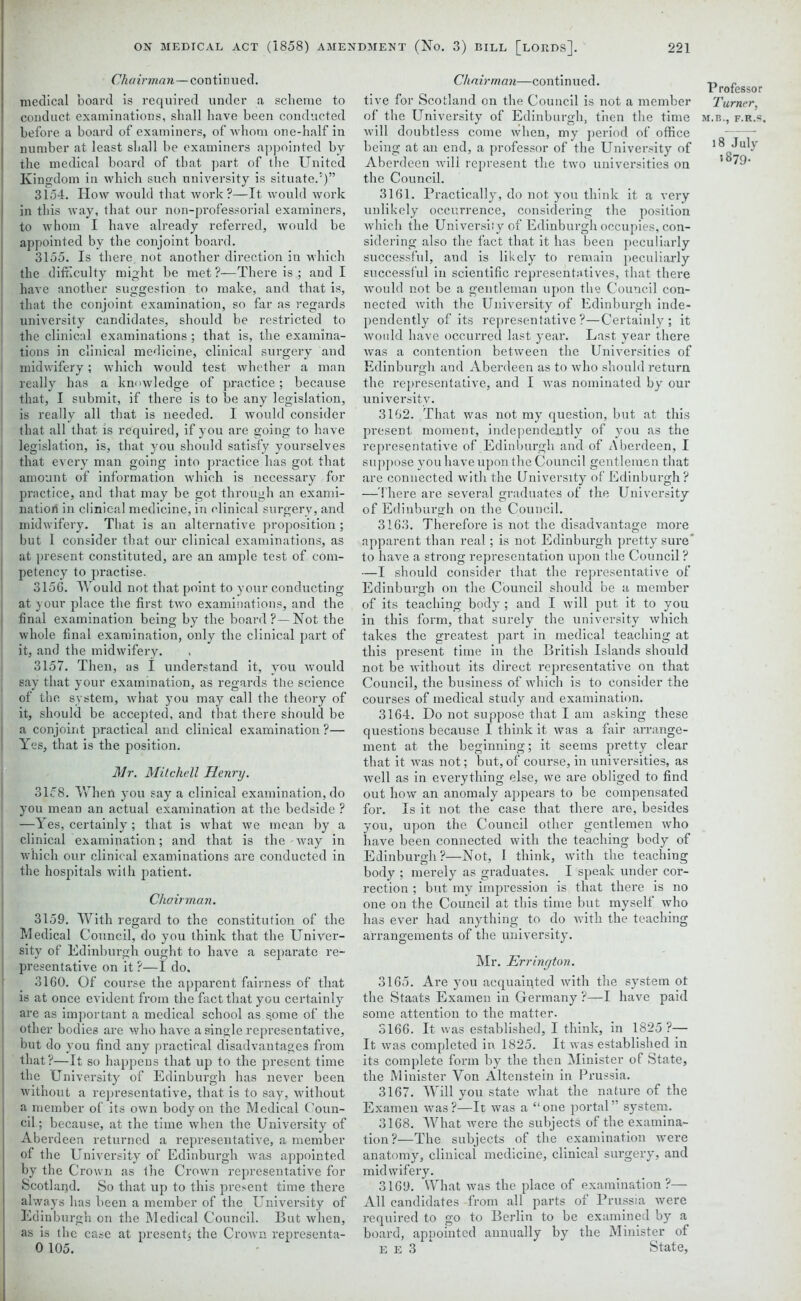 Chairman—continued. medical board is required under a scheme to conduct, examinations, shall have been conducted before a board of examiners, of whom one-half in number at least shall be examiners appointed by the medical board of that part of the United Kingdom in which such university is situate.5)” 3154. How would that work?—It would work in this way, that our non-professorial examiners, to whom I have already referred, would be appointed by the conjoint board. 3155. Is there, not another direction in which the difficulty might be met ?—There is ; and I have another suggestion to make, and that is, that the conjoint examination, so far as regards university candidates, should be restricted to the clinical examinations; that is, the examina- tions in clinical medicine, clinical surgery and midwifery; which would test whether a man really has a knowledge of practice; because that, I submit, if there is to be any legislation, j is really all that is needed. I would consider that all that is required, if you are going to have | legislation, is, that you should satisfy yourselves I that every man going into practice has got that | amount of information which is necessary for practice, and that may be got through an exami- nation in clinical medicine, in clinical surgery, and midwifery. That is an alternative proposition ; but I consider that our clinical examinations, as at present constituted, are an ample test of com- petency to practise. 3156. Would not that point to your conducting at your place the first tAvo examinations, and the final examination being by the board?—Not the whole final examination, only the clinical part of it, and the midwifery. 3157. Then, as I understand it, you Avould say that your examination, as regards the science I of the system, Avhat you may call the theory of I it, should be accepted, and that there should be a conjoint practical and clinical examination ?— Yes, that is the position. Mr. Mitchell Henry. 3158. When you say a clinical examination, do you mean an actual examination at the bedside ? —Yes, certainly; that is what we mean by a clinical examination; and that is the way in which our clinical examinations are conducted in the hospitals with patient. Chairman. 3159. With regard to the constitution of the Medical Council, do you think that the Univer- sity of Edinburgh ought to have a separate re- presentative on it ?—I do, 3160. Of course the apparent fairness of that is at once evident from the fact that you certainly are as important a medical school as s.ome of the other bodies are who have a single representative, but do you find any practical disadvantages from that?—It so happens that up to the present time the University of Edinburgh has never been Avithout a representative, that is to say, without a member of its own body on the Medical Coun- cil; because, at the time when the University of Aberdeen returned a representative, a member of the University of Edinburgh Avas appointed by the CroAvn as the Crown representative for Scotland. So that up to this present time there ahvays has been a member of the University of Edinburgh on the Medical Council. But when, as is the case at present} the CroAvn representa- 0 105. Chairman—continued. tive for Scotland on the Council is not a member of the University of Edinburgh, then the time will doubtless come Avhen, my period of office being at an end, a professor of the University of Aberdeen Avill represent the two universities on the Council. 3161. Practically, do not you think it a very unlikely occurrence, considering the position Avhicli the University of Edinburgh occupies, con- sidering also the fact that it has been peculiarly successful, and is likely to remain peculiarly successful in scientific representatives, that there would not be a gentleman upon the Council con- nected Avith the University of Edinburgh inde- pendently of its representative?—Certainly; it would have occurred last year. Last year there Avas a contention betAveen the Unnrersities of Edinburgh and Aberdeen as to who should return the representative, and I Avas nominated by our university. 3162. That was not my question, but at this present moment, independently of you as the representative of Edinburgh and of Aberdeen, I suppose you have upon the Council gentlemen that are connected with the University of Edinburgh? —There are several graduates of the University of Edinburgh on the Council. 3163. Therefore is not the disadvantage more apparent than real; is not Edinburgh pretty sure* to have a strong representation upon the Council ? —I should consider that the representative of Edinburgh on the Council should be a member of its teaching body; and I will put it to you in this form, that surely the university which takes the greatest part in medical teaching at this present time in the British Islands should not be without its direct representative on that Council, the business of which is to consider the courses of medical study and examination. 3164. Do not suppose that I am asking these questions because I think it Avas a fair arrange- ment at the beginning; it seems pretty clear that it was not; but, of course, in universities, as Avell as in everything else, we are obliged to find out hoAv an anomaly appears to be compensated for. Is it not the case that there are, besides you, upon the Council other gentlemen who have been connected with the teaching body of Edinburgh?—Not, I think, Avith the teaching body ; merely as graduates. I speak under cor- rection ; but my impression is that there is no one on the Council at this time but myself Avho has ever had anything to do with the teaching arrangements of the university. Mr. Errington. 3165. Are you acquainted with the system ot the Staats Examen in Germany ?—I have paid some attention to the matter. 3166. It was established, I think, in 1825?— It Avas completed in 1825. It was established in its complete form by the then Minister of State, the Minister Yon Altenstein in Prussia. 3167. Will you state what the nature of the Examen was ?—It was a “ one portal ” system. 3168. What Avere the subjects of the examina- tion?—The subjects of the examination were anatomy, clinical medicine, clinical surgery, and midwifery. 3169. What Avas the place of examination?— All candidates from all parts of Prussia were required to go to Berlin to be examined by a board, appointed annually by the Minister of e E 3 State, Professor Turner, M.B.., F.R.S. 18 July 1879.