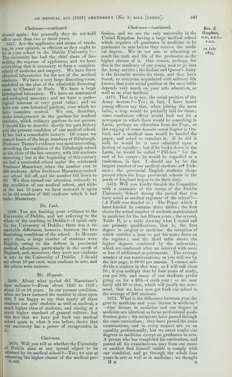 Chairman—continued. elected again; but generally they do not hold office more than two or three years. 3467. Are the appliances and means of teach- ino-, in your opinion, as efficient as they ought to be^in your school in the Dublin University?—. The university has had the chief share of fur- nishing the expense of appliances, and we have everything that is necessary to form a complete school of medicine and surgery. We have three chemical laboratories for the use of the medical students. We have a very large dissecting room, modelled on the plan of the admirable dissecting room at Clamart in Paris. We have a large histological laboratory. We have an anatomical and zoological museum; and we have a patho- logical museum of very great value; and we have our own botanical gardens, over which we have complete control. We can, therefore, make arrangements in the gardens for medical students, which ordinary gardens do not possess. I should like to describe shortly the past history and the present condition of our medical school. It has had a remarkable history. Of course we cannot boast of the large numbersi of Edinburgh. Professor Turner’s evidence was most interesting, describing the condition of the Edinburgh school at the close of the last century, with 340 students dissecting ; but at the beginning of this century we had a successful school under the celebrated Professor Macartney, when the number rose to 300 students. After Professor Macartney retired our school fell off, and the number fell down to 30. We then turned our attention seriously to the condition of our medical school, and with- in the last 15 years we have restored it again to its old number of 300 students which it had under Macartney. Dr. Lush. | 3468. You are limiting your evidence to the University of Dublin, and not referring to the whole of the teaching in Dublin?—I speak only for the University of Dublin; there was a re- markable difference, however, between the two flourishing conditions of the school. In Macart- ney’s time, a large number of students were English, owing to the defects in provincial medical education, particularly in the north of England, and, moreover, they were not students in arts in the University of Dublin. I should say about 10 per cent, were students in arts, and the others were externs. Mr. Heygate. 3469. About what period did Macartney’s time embrace?—From about 1820 to 1835; about 15 or 16 years. In our present condition, when we have restored the number to close upon 300, I am happy to say that nearly all these students are arts’ students as well as medical, a much higher class of students, and aiming at a much higher standard of general culture; but this fact that we have got back our medical school again to what it was before, shows that our university has a power of recuperation in Chairman. 3470. Will you tell us whether the University of Dublin aims at any special object to be attained by its medical school ?—Yes ; we aim at educating the higher classes of the medical pro- 0.105. Chairman—continued. fession, and we are the only university in the United Kingdom having a large medical school which requires all graduates in medicine to be graduates in arts before they receive the medi- cal degree. We do not aim at educating so much the rank and file of the profession as the higher classes of it. One reason, perhaps, for this is the tendency of our young men to go into the Army service ; the Indian and Queen’s Army is the favourite service for them, and they have found, as everyone acquainted with military life knows, that your social position at the mess table depends very much on your arts education, as well as on your medical. 3471. That is to say, the social position of the Army doctors ?—Yes; in fact, I have heard young officers say that, when joining the mess table, a trap would be probably laid for them; some combatant officer would look out for a newspaper in which there would be something in Latin, perhaps an allocution from the Pope, or the capping of some honoris causa degree at Ox- ford, and a medical man would be handed the paper, and asked to translate it. If he did it well, he would be at once admitted upon a footing of equality ; but if he broke down in the Latin, he would be called “ Pill-box ” for the rest of his career; he would be regarded as a tradesman, in fact. I should say by far the largest number of our medical students arfi Irish- men ; the provincial English students disap- peared when the large provincial schools in the north of England began to do their duty. 3472. Will you kindly furnish the Committee with a summary of the status of the Dublin University School during the period that you have acted as medical registrar of the school ?— {A Table was handed in.) The Paper which I have handed in contains three tables; the first shows the actual number of students matriculated in medicine for the last fifteen years ; the second, Table B, is a table showing what I would call our primary qualifications, that is, the first degree in surgery or medicine, the reception of which entitles a man to put his name down on the register; and the third table shows the higher degrees conferred by the university, which are conferred after an interval with more or less of additional acquirements. The average number of our matriculations, as you will see by the last page, is 69’93 per annum. I cannot sub- divide a student in that way, so I will call them 70 ; if you multiply that by four years of study, you get 280, and many of our students prefer going on for a fifth or sixth year; so we may fairly add 20 to that, which will justify my state- ment, that we have now got back our school to the average of 300 students. 3473. What' is the difference between your de- gree in medicine and your license in medicine ? —Our license in medicine and our degree in medicine are identical as far as professional quali- fication goes ; the recipients have passed through the same curriculum ; they have passed the same examinations, and in every respect are on an equality professionally, but we never confer our degrees in medicine except on graduates in arts. A. person who has completed his curriculum, and passed all his examinations, may from one cause or another find himself unable to comply with our condition, and go through the whole four years in arts as well as in medicine; we thought H H it Rev. S. Havghton, M.D., D.C.L.. f.r.s. 22 July 1879.