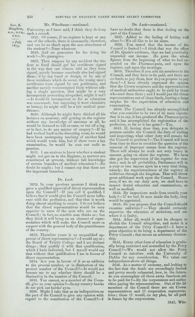 Rev. s. Mr. Wheelhouse—continued. Haughton, University, as I have said, I think they do keep m.d., d.c.l., sucj1 a reCord. F'R'S> 3627. Of course, if no register is kept at any 2 July one °f the schools, there is necessarily, therefore, 1879. and can be no check upon the non-attendance of the student?—None whatever. 3628. And no guarantee for his doing his work?—No guarantee. 3629. Then suppose by any accident the stu- dent so fixed should get his certificate signed in the way that one witness told us they were signed, merely because somebody else had signed them; if by any fraud or design, or by any of those accidents which do occur, the young man’s certificates were signed by one gentleman, and another merely countersigned them without ask- ing a single question, that might be a very incompetent proceeding altogether, might it not ? —It would be incompetent so far as education was concerned; but supposing it were chemistry or botany, he might still be a fair medical prac- titioner. 3630. Although he might have shirked all his lectures on anatomy, still getting on the register without any knowledge of anatomy at all, he would be licensed to kill or cure, or cut off a leg, or in fact, to do any matter of surgery ?—If he had worked hard in the dissecting room, he would have been undergoing teaching of another kind which would train him, but if there were a lax examination, he would be sent out unfit to practise. 3631. I am anxious to know whether a student might not get on to the Register, as matters are constituted at present, without full knowledge of certain branches of medical education ?—No doubt he might; but I cannot say that those are the important branches. Dr. Lush, 3632. In your previous answers I think you gave a qualified approval of direct representation upon the Council ?- -If you call it qualified, I believe that it would give the Council more influ- ence with the profession, and that that is worth doing almost anything to secure. I do not believe that the direct representatives would be very superior to some of the men who are on the Council; in fact, no sensible man thinks so ; but they think it will bring on an element of repre- sentation which will make the Council more m rapport with the general body of the practitioners of the country. 3633. Therefore yours is an unqualified ap- proval of direct representation?—-I would say so ; the Board of Trinity College and I are distinct things ; they qualify it with that qualification, which I have indicated, but I myself would say that without that qualification I am in favour of direct representation. 3634. Are you in favour of it as an addition to the present number, or in diminution of the resent number of the Council ?—It would not ecome me to say whether there should be a diminution in the number of the Council. 3635. You cannot, as a member of the Coun- cil, give us your opinion ?—In my country hawks do not pick out hawks’ eyes. 3636. Might I take that as an indisposition on the part of the Council to give any opinion with regard to the constitution of the Council?—I Dr. Lush—continued. have no doubt that there is that feeling on the part of the Council. 3637. Added to the feeling of letting well alone ?— We all like to be let alone. 3638. You stated that the income of the Council is limited ?—I think that was the effect of Dr. Quain’s evidence, that we had practically expended our income. He gave the whole 1 figures from the beginning of what we had ex- pended on the Pharmacopoeia, and upon the register, and upon the meetings. 3639. Therefore if you add six members to the Council, and they have to be paid, and there are , no funds to pay them, how do you propose to pay them?—I have already expressed the opinion that the Crown nominees and the representatives of medical authorities ought to be paid by those who send them there ; and I would pay the direct . 1 representatives out of those funds, leaving a large surplus for the supervision of education and examination. 3640. The Council has already accomplished what you consider to be two of its main objects: | that is to say, it has produced the Pharmacopoeia, 11 and it has accomplished the registration of the profession, so far as it has gone?—Yes. 3641. If, having done that, you delegate to persons outside the Council the duty of visiting and inspecting, what other duty will remain for the Council to perform ?—The Council will have from time to time to consider the question of the removal of improper names from the register. There will always be work not very heavy in amount, going on about the register. We have also got the supervision of the register for den- tists ; and, in all probability, Parliament will in a year or two impose upon us a very vital thing, namely, the superintendence of the registry of midwives through the kingdom. That will throw great additional work upon the Council. More- over, if we do our duty now, we shall have to inspect dental education and examinations, as well as medical. 3642. By inspections made from outside your body ?—If we had fit men inside the body, they would be appointed. 3643. Do you propose that the Council should examine midwives ? — They should certainly supervise the education of midvvives, and see where it is faulty. 3644. After all, would it not be cheaper to abolish the Council altogether, and make it a department of the Privy Council?—I have a great objection to its being a department of the Privy Council; that means an arbitrary dictator- ship. 3645. Every other form of education is gradu- ally being exercised and controlled by the Privy Council?—We would not allow the Privy Council to interfere with the University of Dublin for any consideration. We value our independence above all things. 3646. As a matter of economy, and looking to the fact that the funds are exceedingly limited and pretty nearly exhausted, how, in the future, do you contemplate all those extra functions are to be paid for ?—By the corporations and autho- rities paying the representatives. Out of the 23 members of the Council there are six Crown representatives and 17 corporation representa- tives; those 17 would, on my plan, be all paid in future by the corporations. 3647. Who