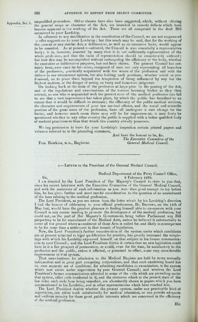 A endix .No 1 unqualified pretenders. Otl er clauses have also been suggested, which, without altering PPen 1 ’ ' * the general scope or character of the Act, are intended to remedy defects which have become apparent in the working of the Act. These are all comprised in the draft. Bill submitted to your Lordship. In reference to any modification in the constitution of the Council, we are not empowered o offer suggestions to your Lordship ; but this much may be said, that for the working of the present or any similar Act, a deliberative, as well as an executive body, would appear to be essential. As at present constituted, the Council is also essentially a representative body; it is, however, asserted by many that it is not sufficiently representative of the whole profe-sion, and that the basis of representation should be considerably widened ; but how this may be accomplished without endangering the efficiency of the body, whether for executive or deliberative purposes, has not been shown. The present Council has cer- tainly been, ever since its fonnaiion, composed of men not only representing all branches of the profession, practically acquainted with the wants of the profession and with the defecis in our educational system, but also holding such positions, whether social or pro- fessional, as to place them beyond the temptation of being influenced by any but the highest motives, or the danger of acting on hasty and immature judgment. On looking back at the state of the profession at large prior to the passing of the Act, and at the regulations and examinations of the various licensing bodies as they then existed, no one who is acquainted with the present state of the medical profession can fail to see that a vast improvement has taken place, by which the public has benefited to an extent that it would be difficult to estimate; the efficiency of the public medical services, the character and acquirements of poor law medical officers, and the social and scientific position of the great mass of the profession, have all undergone a vast change for the belter, and however much room there may still be for improvement, it may fairly be questioned whether in any other country the public is supplied with a better qualified body of medical praciitioners than that which this country already possesses. We beg permission to leave for your Lordship’s inspection certain printed papers and volumes referred to in the preceding statement. And have the honour to be, &c. The Executive Committee of the Fras. Hawkins, m.d., Registrar. General Medical Council. e.—Letter to the President of the General Medical Council. Medical Department of the Privy Council Office, Sir, 2 February 1870. I am directed by the Lord President of Her Majesty’s Council to state to you that, since his recent interview with the Executive Committee of the General Medical Council, and with the assistance of such information as you were then good enough to lay before him. he has given further and most careful consideration to the question of an amendment of the laws relating to the medical profession. The Lord President, as you are aware from the letter which by his Lordship’s direction I had the honour of addressing to your official predecessor, Dr. Burrows, on the 14th of May last, would have the greatest pleasure in finding himself able to co-operate with your Council in any course tending to promote the development of the medical profession, but could not, on the part of Her Majesty’s Government, bring before Parliament any Bill purporting to be for amendment of the Medical Acts, unless he believed it substantially to cover all the ground where amendment of those Acts is called for, and likely inconsequence to be for some time a settlement in that branch of legislation. Now, the Lord President’s further consideration of the system under which candidates are at present admitted to legal qualification for practice, has greatly increased the misgiv- ings with which his Lordship expiessed himself on that subject in his former communica- tion to your Council; and the Lord President thinks it certain that no new legislation could have in it a fair prospect of permanence, or could, even for the time, be satisfactory to the profession and the. public, unless it effected, or promised to effect, some very considerable improvement in that system. That examinations for admission to the Medical Register are held by many mutually independent and in great part competing corporations, and that each examining board has its own separate set of conditions for admitting candidates to examination, is the system which now exists under supervision by your General Council; and whereas the Lord President’s former communication adverted to some of the rvils which are prevailing under that system, other evils incidental to it, and the obstacles which in the present state of the law delay such evils from being remedied, are abundantly shown in papers which you have communicated to his Lordship, and in other representations which have reached him. The Lord President doubts whether the present system, under any practicable kind of supervision, can either work satisfactorily for medical education, or can provide adequate and uniform security for those great public interests which are concerned in the efficiency of the medical profession. His