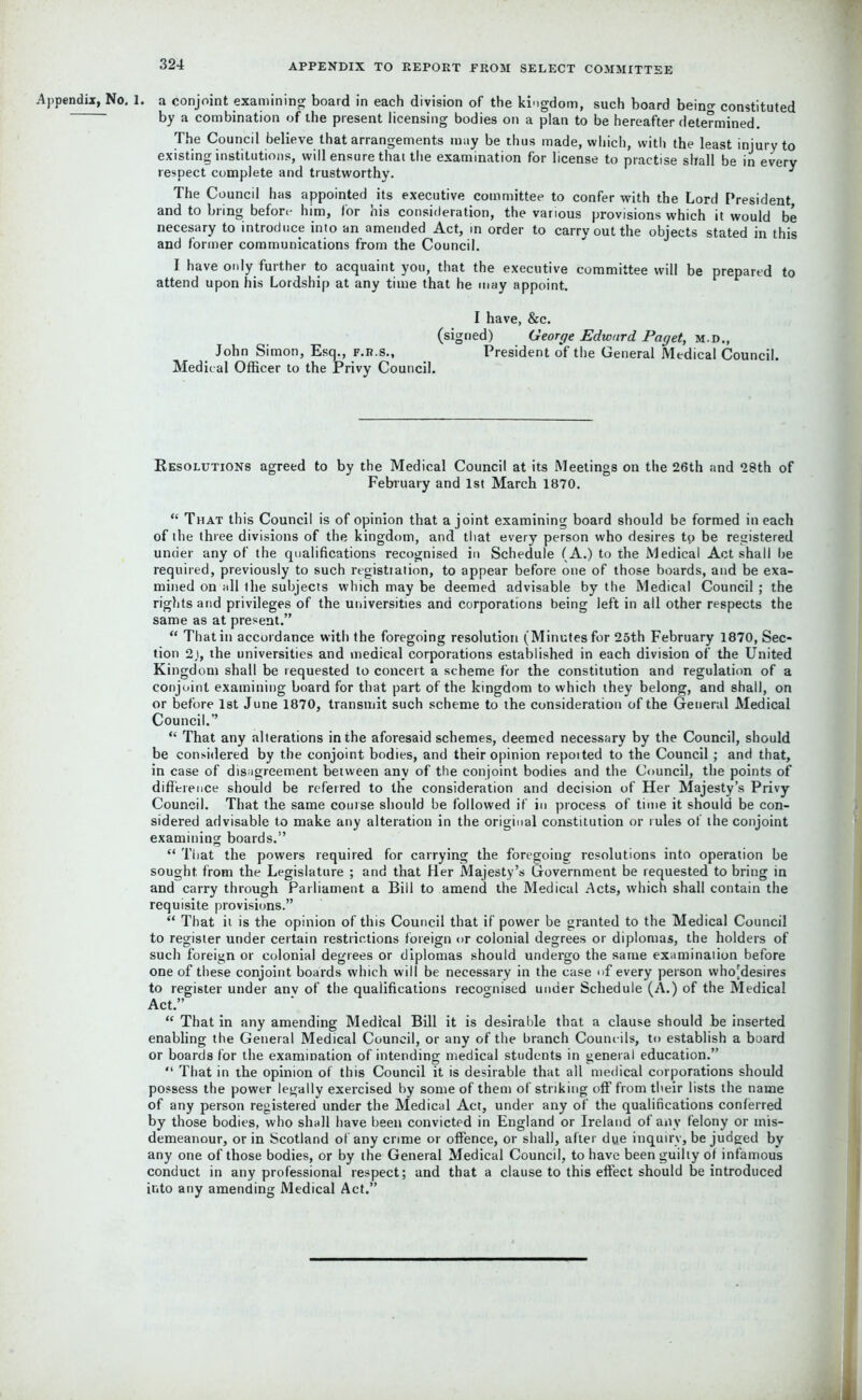 Appendix, No. 1. a conjoint examining board in each division of the kingdom, such board bein°- constituted by a combination of the present licensing bodies on a plan to be hereafter determined. The Council believe that arrangements may be thus made, which, with the least injury to existing institutions, will ensure that the examination for license to practise shall be in every respect complete and trustworthy. * The Council has appointed its executive committee to confer with the Lord President and to bring before him, for his consideration, the various provisions which it would be necesary to introduce into an amended Act, in order to carry out the objects stated in this and former communications from the Council. I have only further to acquaint you, that the executive committee will be prepared to attend upon his Lordship at any time that he may appoint. I have, &c. (signed) George Edward Paget, m.d., John Simon, Esq., f.r.s., President o‘f the General Medical Council. Medical Officer to the Privy Council. Resolutions agreed to by the Medical Council at its Meetings on the 26th and 28th of February and 1st March 1870. “ That this Council is of opinion that a joint examining board should be formed in each of the three divisions of the kingdom, and that every person who desires tp be registered under any of the qualifications recognised in Schedule (A.) to the Medical Act shall be required, previously to such registration, to appear before one of those boards, and be exa- mined on all the subjects which may be deemed advisable by the Medical Council ; the rights and privileges of the universities and corporations being left in all other respects the same as at present.” “ That in accordance with the foregoing resolution (Minutes for 25th February 1870, Sec- tion 2), the universities and medical corporations established in each division of the United Kingdom shall be requested to conceit a scheme for the constitution and regulation of a conjoint examining board for that part of the kingdom to which they belong, and shall, on or before 1st June 1870, transmit such scheme to the consideration of the General Medical Council.” “ That any alterations in the aforesaid schemes, deemed necessary by the Council, should be considered by the conjoint bodies, and their opinion reported to the Council; and that, in case of disagreement between any of the conjoint bodies and the Council, the points of difference should be referred to the consideration and decision of Her Majesty’s Privy Council. That the same course should be followed if in process of time it should be con- sidered advisable to make any alteration in the original constitution or rules of the conjoint examining boards.” “ That the powers required for carrying the foregoing resolutions into operation be sought from the Legislature ; and that Her Majesty’s Government be requested to bring in and carry through Parliament a Bill to amend the Medical Acts, which shall contain the requisite provisions.” “ That it is the opinion of this Council that if power be granted to the Medical Council to register under certain restrictions foreign or colonial degrees or diplomas, the holders of such foreign or colonial degrees or diplomas should undergo the same examination before one of these conjoint boards which will be necessary in the case of every person who[desires to register under anv of the qualifications recognised under Schedule (A.) of the Medical Act.” “ That in any amending Medical Bill it is desirable that a clause should be inserted enabling the General Medical Council, or any of the branch Counc ils, to establish a board or boards for the examination of intending medical students in general education.” “ That in the opinion of this Council it is desirable that all medical corporations should possess the power legally exercised by some of them of striking off from their lists the name of any person registered under the Medical Act, under any of the qualifications conferred by those bodies, who shall have been convicted in England or Ireland of any felony or mis- demeanour, or in Scotland of any crime or offence, or shall, after dye inquiry, be judged by any one of those bodies, or by the General Medical Council, to have been guilty of infamous conduct in any professional respect; and that a clause to this effect should be introduced into any amending Medical Act.”