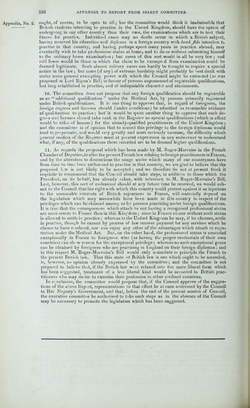 Appendix, No. 2. ought, of course, to be open to all; but the committee would think it inadmissible that British students intending to practise in the United Kingdom, should have the option of undergoing in any other countiy than their own, the examinations which are to test their fitness for practice. Individual cases may no doubt occur in which a British subject, having received his education and diploma in a foreign country with bond fide intention to practise in that country, and having perhaps spent many years in practice abroad, may eventually wish to take professional status at home, and to do so without submitting himself to the ordinary home examination; but cases of this sort would in all be very few; and still fewer would be those in which the claim to be exempt* d from examination could be deemed legitimate. Such almost solitary cases can hardly be thought to require a special notice in the law ; but cases (if any) of extreme hardship might probably be best dealt with under some general exempting power with which the Council might be entrusted (as was proposed in Lord Ripen’s Bill) in favour of persons unpossessed of registrable qualifications, but long established in practice, and of indisputable character and attainments. 10. The committee does not propose that any foreign qualification should be registrable as an “ additional qualification” under the Medical Act, by persons primarily registered under British qualifications. It is one thing to approve that, in regard of foreigners, the foreign degrees and licenses should (under conditions) be admitted as reasonable evidence of qualification to practise; but it would be quite another thing to approve that such de- grees and licenses should take rank in the Register as special qualifications (which in effect would be titles of honour) for the already-qualified practitioners of the United Kingdom ; and the committee is of opinion that to accord this privilege to the foreign diplomas would tend to perpetuate, and would very greatly and most seriously increase, the difficulty which general readers of the Register must at piesent experience ip any endeavour to understand what, if any, of the qualifications there recorded are. to be deemed higher qualifications. 11. As regards the proposal which has been made by M. Rogcr-Marvaise in the French Chamber of Deputies; to alter the present French law relating to foreign practitioners in France, and by the alteration to discontinue the usage under which many of our countrymen have from time to time been authorised to practise in that country, we are glad to believe that the proposed law is not likely to be accepted ; and we therefore do not at present think it requisite to recommend that the Council should take steps, in addition to those which the President, on its behalf, has already taken, with reference to M. Roger-Marvaise’s Bill. Lest, however, this sort of endeavour should at any future lime be renewed, we would sub- mit to the Council that the right with which this country could protest against it as injurious to the reasonable interests of British sojourners in France, will mateiially depend on the legislation which may meanwhile have been made in this countiy in respect of the privileges which can be claimed among us by persons practising under foreign qualifications. It is true that the consequences which attach to not having a recognised professional status are more severe in France than in this Kingdom; since in France no one without such status is allowed to settle in practice; whereas in the Uniled Kingdom he may, if he chooses,settle in practice, though he cannot by process of law recover payment for any services which he claims to have rendered, nor can enjoy any other of the advantages which attach to regis- tration under the Medical Act. But, on the other hand, the professional status is conceded exceptionally in France to foreigners who (as having the proper credentials of their own countries) can show reason for the exceptional privilege; whereas no such exceptional grace can be obtained by foreigners who are practising in England on their foreign diplomas; and in this respect M. Roger-Marvaise’s Bill would only assimilate in piinciple the French to the present British law. That this state of British law is one which ought to be amended, is, however, an opinion already expressed by the committee; and the committee is not prepared to believe that, if the British law were relaxed into the more liberal form which has been suggested, treatment of a less liberal kind would be accorded to British prac- titioners who may desire to exercise their profession in other civilised countries. In conclusion, the committee w ould propose that, if the Council approve of the sugges- tions of the above Report, representations to that effect be at once addressed by the Council to Her Majesty’s Government, and that, before the end of the present session of Council, the executive committee be authorised to take such steps as in the absence of the Council may be necessary to promote the legislation which has been suggested.