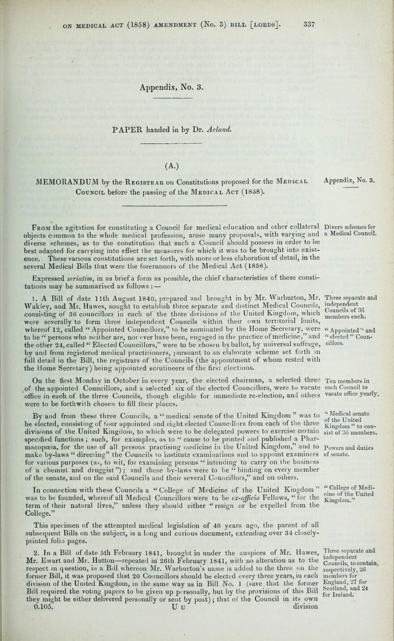 Appendix, No. 3. PAPER handed in by Dr. Acland. (A.) MEMORANDUM by the Registrar on Constitutions proposed for the Medi.cal Council before the passing of the Medical Act (1858). From the agitation for constituting a Council for medical education and other collateral objects common to the whole medical profession, arose many proposals, with varying and diverse schemes, as to the constitution that such a Council should possess in order to be best adapted for carrying into effect the measures for which it was to be brought into exist- ence. These various constitutions are set forth, with more or less elaboration of detail, in the several Medical Bills that were the forerunners of the Medical Act (1858). Expressed seriatim, in as brief a form as possible, the chief characteristics of these consti- tutions may be summarised as follows: — 1. A Bill of date 11th August 1840, prepared and brought in by Mr. Warburton, Mr. Wakley, and Mr. Hawes, sought to establish three separate and distinct Medical Councils, consisting of 36 councillors in each of the three divisions of the United Kingdom, which were severally to form three independent Councils within their own territorial limits, whereof 12, called “Appointed Councillors,” to be nominated by the Home Secretary, were to be “ persons who neither are, nor ever have been, engaged in the practice of medicine,” and the other 24, called “ Elected Councillors,’’ were to be chosen by ballot, by universal suffrage, by and from registered medical practitioners, pursuant to an elaborate scheme set forth in full detail in the Bill, the registrars of the Councils (the appointment of whom rested with the Home Secretary) being appointed scrutineers of the first elections. On the first Monday in October in every year, the elected chairman, a selected three of the appointed Councillors, and a selected six of the elected Councillors, were to vacate office in each of the three Councils, though eligible for immediate re-election, and others were to be forthwith chosen to fill their places. By and from these three Councils, a “medical senate of the United Kingdom ” was to be elected, consisting of four appointed and eight elected Councillors from each of the three divisions of the United Kingdom, to which were to be delegated powers to exercise certain specified functions; such, for examples, as to “ cause to be printed and published a Phar- macopoeia, for the use of all persons practising medicine in the United Kingdom, ’ and to make by-laws “ directing” the Councils to institute examinations and to appoint examiners for various purposes (as, to wit, for examining persons “ intending to carry on the business of a chemist and druggist ”); and these by-laws were to be “ binding on every member of the senate, and on the said Councils and their several Councillors,” and on others. In connection with these Councils a “College of Medicine of the United Kingdom” was to be founded, whereof all Medical Councillors were to be ex-officio Fellows, “ for the term of their natural lives,” unless they should either “ resign or be expelled from the College.” This specimen of the attempted medical legislation of 40 years ago, the parent of all subsequent Bills on the subject, is a long and curious document, extending over 34 closely- printed folio pages. 2. In a Bill of date 5th February 1841, brought in under the auspices of Mr. Hawes, Mr. Ewart and Mr. Hutton—repeated in 26th February 1841, with no alteration as to the respect in question, in a Bill whereon Mr. Warburton’s name is added to the three on the former Bill, it was proposed that 20 Councillors should be elected every three years, in each division of the United Kingdom, in the same way as in Bill No. 1 (save that the former Bill required the voting papers to be given up personally, but by the provisions of this Bill they might be either delivered personally or sent by post); that of the Council in its own 0.105. U u division Appendix, No. 3. Divers schemes for a Medical Council. Three separate and independent Councils of 36 members each. “ Appointed ’’ and “ elected ” Coun- cillors. Ten members in each Council to vacate office yearly. “ Medical senate of the United Kingdom ” to con- sist of 36 members. Powers and duties of senate. “ College of Medi- cine of the United Kingdom.” Three separate and independent Councils, to contain, respectively, 26 members for England, 27 for Scotland, and 24 for Ireland.