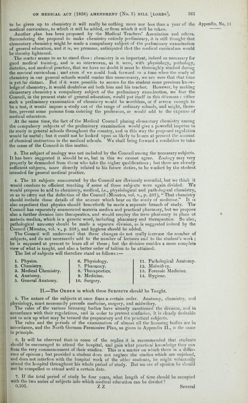 to be given up to chemistry it will really be nothing more nor less than a year of the Appendix, No. 11 medical curriculum, to which it will be added, or from which it will be taken. Another plan has been proposed by the Medical Teachers’ Association and others. Surrendering the proposal to make chemistry entirely preliminary, it is still thought that elementary chemistry might be made a compulsory subject of the preliminary examination of general education, and it is, we presume, anticipated that the medical curriculum would be thereby lightened. The matter seems to us to stand thus : chemistry is so important, indeed so necessary for good medical training, and is so interwoven, as it were, with physiology, pathology, dietetics, and medical practice, that we have no doubt it must be thoroughly studied during the medical curriculum ; and even if we could look forward to a time when the study of chemistry in our general schools would render this unnecessary, we are sure that that time is yet far distant. But if it were possible to secure for the student some previous know- ledge of chemistry, it would doubtless aid both him and his teacher. However, by making elementary chemistry a compulsory subject of the preliminary examination, we fear the Council, in the present state of general education, would put itself in this dilemma : either such a preliminary examination of chemistry would be worthless, or if severe enough to be a test, it would impose a study out of the range of ordinary schools, and might, there- fore, prevent some persons from entering the profession, or would add to the expense of medical education. At the same time, the fact of the Medical Council placing elementary chemistry among the compulsory subjects of the preliminary examination would give a powerful impetus to its study in general schools throughout the country, and in this way the proposed regulation would be useful; but it could not be looked upon as likely to lessen at present the amount of chemical instruction in the medical schools. We shall bring forward a resolution to take the sense of the Council in this matter. 3. The subject of zoology was not included by the Council among the necessary subjects. It has been suggested it should be so, but in this we cannot agree. Zoology may very properly be demanded from those who take the higher qualifications ; but there are already sufficient subjects, more directly related to his future duties, to be studied by the student intended for general medical practice. 4. The 10 subjects enumerated by the Council are obviously essential, but we think it would conduce to efficient teaching if some of these subjects were again divided. We would propose to add to chemistry, medical, i.e., physiological and pathological chemistry, so as to czlrry out the definition of the Council (Minutes, vol. v., p. 237), “That chemistry should include those details of the science which bear on the study of medicine.” It is also expedient that physics should henceforth be made a separate branch of study. The Council has separately enumerated materia medica and practical pharmacy, but we propose also a further division into therapeutics, and would employ the term pharmacy in place of materia medica, which is a generic word, including pharmacy and therapeutics. So also, pathological anatomy should be made a separate division, as is suggested indeed by the Council (Minutes, vol. v., p. 238), and hygiene should be added. The Council will understand that these changes do not really increase the number of subjects, and do not necessarily add to the number of lectures and to the student’s work; he is supposed at present to iearn all of these; but the division enables a more complete view of what is taught, and also a better order of tuition to be attained. The list of subjects will therefore stand as follows :— 1. Physics. 2. Chemistry. 3. Medical Chemistry. 4. Anatomy. 5. General Anatomy. 6. Physiology. 7. Pharmacy. 8. Therapeutics. 9. Medicine. 10. Surgery. 11. Pathological Anatomy. 12. Midwifery. 13. Forensic Medicine. 14. Hygiene. II.—The Order in which these Subjects should be Taught. 5. The nature of the subjects at once fixes a certain order. Anatomy, chemistry, and physiology, must necessarily precede medicine, surgery, and midwifery. The rules of the various licensing bodies have already sanctioned the division, and in accordance with their regulations, and in order to prevent confusion, it is clearly desirable not to mix up what may be termed the preparatory and the practical subjects. The rules and the periods of the examination of almost all the licensing bodies are in accordance, and the North German Permissive Plan, as given in Appendix II., is the same in principle. 6. It will be observed that*in some of the replies it is recommended that students should be encouraged to attend the hospital, and gain what practical knowledge they can from the very commencement of their studies. This is a matter on which there is a differ- ence of opinion ; but provided a student does not neglect the studies which are enjoined, and does not interfere with the hospital work of the older students, he might voluntarily attend the hospital throughout his whole period of study. But we are of opinion he should not be compelled to attend until a certain date. 7. If the total period of study be four years, what length of time should be occupied with the tw’o series of subjects into which medical education can be divided ? 0.105. Z Z Several