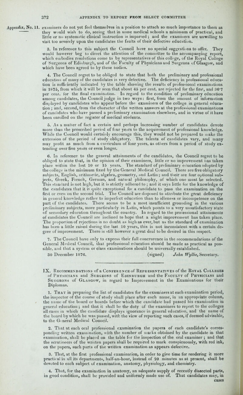 Appendix, No. 11. examiners do not yet feel themselves in a position to attach so much importance to them as they would wish to do, seeing that in some medical schools a minimum of practical, and little or no systematic clinical instruction is imparied ; and the examiners are unwilling to visit too severely upon the candidates the faults of their defective education. 3. In reference to this subject the Council have no special suggestions to offer. They would however beg to direct the attention of the committee to the accompanying report, which embodies resolutions come to by representatives of this college, of the Royal College of Surgeons of Edinburgh, and of the Faculty of Physicians and Surgeons of Glasgow, and which have been agreed to by these bodies. 4. The Council regret to be obliged to state that both the preliminary and professional education of many of the candidates is very defective. The deficiency in professional educa- tion is sufficiently indicated by the table showing the results of professional examinations in 1875, from which it will be seen that about 45 per cent, are rejected for the first, and 36-7 per cent, for the final examination. In regard to the condition of preliminary education among candidates, the Council judge in two ways: first, from the amount of information displayed by candidates who appear before the examiners of the college in general educa- tion ; and, second, from the character of the written answers at the professional examinations of candidates who have passed a preliminary examination elsewhere, and in virtue of it have been enrolled on the register of medical students. 5. As a matter of fact a certain and perhaps increasing number of candidates devote more than the prescribed period of four years to the acquirement of professional knowledge. While the Council would certainly encourage this, they would not be prepared to make the extension of the period of study obligatory. The talents of candidates vary, and many may profit as much from a curriculum of four years, as others from a period of study ex- tending over five years or even longer. 6. In reference to the general attainments of the candidates, the Council regret to be obliged to state that, in the opinion of their examiners, little or no improvement lias taken place within the last 10 or 15 years. The standard of preliminary education adopted by the college is the minimum fixed by the General Medical Council. There are five obligatory subjects, English, arithmetic, algebra, geometry, and Latin ; and their are four optional sub- jects, Greek, French, German, and natuial philosophy, of which one must be selected. This standard is not high, but it is strictly adhered 1o ; and it says little for the knowledge of the candidates that it is quite exceptional for a candidate to pass the examination on the first or even on the second trial. The Council are disposed to attribute the great deficiency in general knowledge rather to imperfect education than to idleness or incompetence on the part of the candidates. There seems to be a most insufficient grounding in the various preliminary subjects, more particularly in Latin, which points to a very unsatisfactory state of secondary education throughout the country. In regard to the professional attainments of candidates the Council are inclined to hope that a slight improvement has taken place. The proportion of rejections is no doubt as high as ever, but as the standard of examination has been a little raised during the last 10 years, this is not inconsistent with a certain de- gree of improvement. There is still however a great deal to be desired in this respect. 7. The Council have only to express their full concrurence in the recommendations of the General Medical Council, that professional education should be made as practical as pos- sible, and that a system or class examinations should be universally established. 30 December 1876. (signed) John Wyllie, Secretary. IX. Recommendations of a Conference of Representatives of the Royal Colleges of Physicians and Surgeons of Edinburgh and the Faculty of Physicians and Suegeons of Glasgow, in regard to Improvement in the Examinations for their Diplomas. 1. That in preparing the list of candidates for the examiners at each examination period, the inspector of the course of study shall place after each name, in an appropriate column, the name of the board or boards before which the candidate had passed his examination in general education ; and that it shall be the duty of the examiners to report to the colleges all cases in which the candidate displays ignorance in general education, and the name of the board by which he was passed, with the view of reporting such cases, if deemed advisable, to the Ge neral Medical Council. 2. That at each oral professional examination the papers of each candidate’s corres- ponding written examination, with the number of marks obtained by the candidate in that examination, shall be placed on the table for the inspection of the oral examiner ; and that the scrutineers of the written papers shall be required to mark conspicuously, with red ink, on the papers, such parts of the written examination as appears defective. 3. That, at the first professional examination, in order to give time for rendering it more practical in all its departments, half-an-hour, instead of 20 minutes as at present, shall be devoted to each subject of examination, anatomy, physiology, and chemistry. 4. That, for the examination in anatomy, an adequate supply of recently dissected parts, in good condition, shall be provided and uniformly made use of. That candidates may, in cases