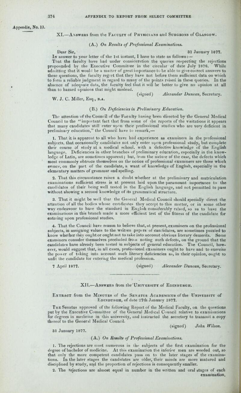 Appendix, No. 11. XI.—Answers from the Faculty of Physicians and Surgeons of Glasgow. (A.) On Results of Professional Examinations. Dear Sir, 31 January 1877. In answer to your letter of the 1st instant, I have to state as follows:— That the faculty have had under consideration the queries respecting the rejections propounded by the Executive Committee in the circular of date July 1876. While admitting that it would be a matter of great importance to be able to give correct answers to these questions, the faculty regret that they have not before them sufficient data on which to form a reliable judgment in regard to many of the points raised in these queries. In the absence of adequate data, the faculty feel that it will be better to give no opinion at all than to hazard opinions that might mislead. (signed) Alexander Duncan, Secretary. W. J. C. Miller, Esq., b.a. (B.) On Deficiencies in Preliminary Education. The attention of the Council of the Faculty having been directed by the General Medical Council to the “important fact that from some of ihe reports of the visitations it appears that many candidates still enter upon their professional studies who are very deficient in preliminary education,” the Council have to remark,— 1. That it is apparent to all who have had experience as examiners in the professional subjects, that occasionally candidates not only enter upon professional study, but complete their course of study at a medical school, with a defective knowledge of the English language. Deficiencies in other branches of preliminary education, especially in the know- ledge of Latin, are sometimes apparent; but, from the nature of the case, the defects which most commonly obtrude themselves on the notice of professional examiners are those which evince, on the part of the candidate, a want of knowledge of English, especially in the elementary matters of grammar and spelling. 2. That this circumstance raises a doubt whether at the preliminary and matriculation examinations sufficient stress is at present laid upon the paramount importance to the candidates of their being well tested in the English language, and not permitted to pass without showing a second knowledge of its grammatical structure. 3. That it might be well that the General Medical Council should specially direct the attention of all the bodies whose certificates they accept to this matter, or in some other way endeavour to have the standard in English considerably raised, so as to have the examinations in this branch made a more efficient test of the fitness of the candidate for enteiing upon professional studies. 4. That the Council have reason to believe that, at present, examiners on the professional subjects, in assigning values to the written .papers of candidates, are sometimes puzzled to know whether they ought or ought not to take into account obvious literary demerits. Some examiners consider themselves precluded from noting such defects, on the ground that the candidates have already been tested in subjects of general education. The Council, how- ever, would suggest that, in all cases, professional examiners ought to have and to exercise the power of taking into account such literary deficiencies as, in their opinion, ought to unfit the candidate for entering the medical profession. 7 April 1877. (signed) Alexander Duncan, Secretary. XII.—Answers from the'University of Edinburgh. Extract from the Minutes of the Senatus Academicus of the University of Edinburgh, of date 27th January 1877. The Senatus approved of the following Report of the Medical Faculty, on the questions put by the Executive Committee of the General Medical Council relative to examinations lor degrees in medicine in this university, and instructed the secretary to transmit a copy thereof to the General Medical Council. (signed) John Wilson. 31 January 1877. (A.) On Results of Professional Examinations. 1. The rejections are most numerous in ine subjects of the first examination for the degree of bachelor of medicine. At this examination the inferior men are weeded out, so that only the more competent candidates pass on to the later stages of the examina- tions. In the later stages the candidates are older, their minds are more matured and disciplined by study, and the proportion of rejections is consequently smaller. 2. The rejections are almost equal in number in the written and oral stages of each examination.