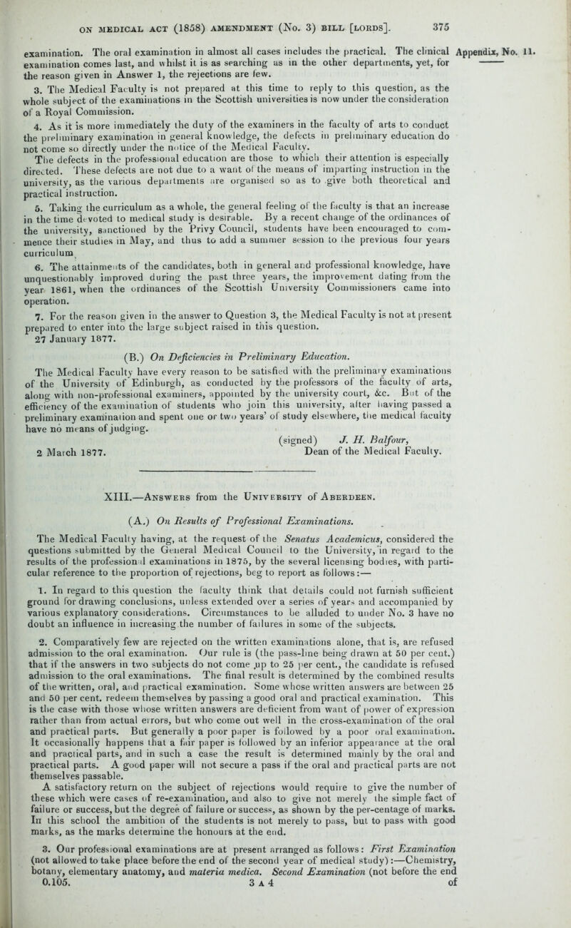 examination. The oral examination in almost all cases includes the practical. The clinical Appendix, No. examination comes last, and whilst it is as searching as in the other departments, yet, for the reason given in Answer 1, the rejections are few. 3. The Medical Faculty is not prepared at this time to reply to this question, as the whole subject of the examinations in the Scottish universities is now under the consideration of a Royal Commission. 4. As it is more immediately the duty of the examiners in the faculty of arts to conduct the preliminary examination in general knowledge, the defects in preliminary education do not come so directly under the notice of the Medical Faculty. The defects in the professional education are those to which their attention is especially directed. These defects are not due to a want of the means of imparting instruction in the university, as the various departments are organised so as to give both theoretical and practical instruction. 5. Takino- the curriculum as a whole, the general feeling of the faculty is that an increase in the time de voted to medical study is desirable. By a recent change of the ordinances of the university, sanctioned by the Privy Council, students have been encouraged to com- mence their studies in May, and thus to add a summer session to the previous four years curriculum, 6. The attainments of the candidates, both in general and professional knowledge, have unquestionably improved during the past three years, the improvement dating from the year 1861, when the ordinances of the Scottish University Commissioners came into operation. 7. For the reason given in the answer to Question 3, the Medical Faculty is not at present prepared to enter into the large subject raised in this question. 27 January 1877. (B.) On Deficiencies in Preliminary Education. The Medical Faculty have every reason to be satisfied with the preliminary examinations of the University of'Edinburgh, as conducted by the professors of the faculty of arts, along with non-professional examiners, appointed by the university court, &c. But of the efficiency of the examination of students who join this university, after having passed a preliminary examination and spent one or two years’ of study elsewhere, the medical faculty have no means of judging. (signed) J. H. Balfour, 2 March 1877. Dean of the Medical Faculty. XIII.—Answers from the University of Aberdeen. (A.) On Results of Professional Examinations. The Medical Faculty having, at the request of the Senatus Academicus, considered the questions submitted by the General Medical Council to the University, in regard to the results of the professional examinations in 1875, by the several licensing bodies, with parti- cular reference to the proportion of rejections, beg to report as follows:— 1. In regard to this question the faculty think that details could not furnish sufficient ground for drawing conclusions, unless extended over a series of years and accompanied by various explanatory considerations. Circumstauces to be alluded to under No. 3 have no doubt an influence in increasing.the number of failures in some of the subjects. 2. Comparatively few are rejected on the written examinations alone, that is, are refused admission to the oral examination. Our rule is (the pass-line being drawn at 50 per cent.) that if the answers in two subjects do not come ,up to 25 per cent., the candidate is refused admission to the oral examinations. The final result is determined by the combined results of the written, oral, and practical examination. Some whose written answers are between 25 and 50 per cent, redeem themselves bypassing a good oral and practical examination. This is the case with those whose written answers are deficient from want of power of expression rather than from actual errors, but who come out well in the cross-examination of the oral and practical parts. But generally a poor paper is followed by a poor oral examination. It occasionally happens that a fair paper is followed by an inferior appealance at the oral and practical parts, and in such a case the result is determined mainly by the oral and practical parts. A good paper will not secure a pass if the oral and practical parts are not themselves passable. A satisfactory return on the subject of rejections would require to give the number of these which were cases of re-examination, and also to give not merely the simple fact of failure or success, but the degree, of failure or success, as shown by the per-centage of marks. In this school the ambition of the students is not merely to pass, but to pass with good marks, as the marks determine the honours at the end. 3. Our professional examinations are at present arranged as follows: First Examination (not allowed to take place before the end of the second year of medical study) :—Chemistry, botany, elementary anatomy, and materia medica. Second Examination (not before the end 0.105. 3 A 4 of