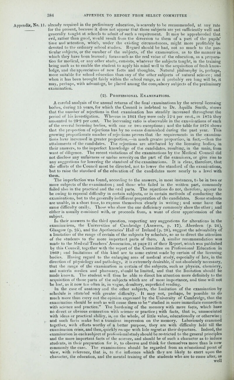 Appendix, No. 11. already required in the preliminary education, is scarcely to be recommended, at any rate for the present, because it does not appear that those subjects are yet sufficiently well and generally taught at schools to admit of such a requirement. It may be apprehended that evil, rather than good, would result from the diversion to them of a part of the pupils’ time and attention, which, under the existing circumstances, might more profitably be devoted to the ordinary school studies. Regard should be had, not so much to the par- ticular subjects, or the number of the subjects, of the examination, as to the manner in which they have been learned; forasmuch as the real value of the education, as a prepara- tion for medical, or any other study, consists, whatever the subjects taught, in the training being such as to enable the student to apply his mind well to the acquisition of fresh know- ledge, and the appreciation of new facts and thoughts. Natural philosophy is, perhaps, more suitable for school education than any of the other subjects of natural science; and when it has been brought fairly within the school range, as it probably ere long will be, it may, perhaps, with advantage, be placed among the compulsory subjects of the preliminary examination. (2). Professional Examinations. A careful analysis of the annual returns of the final examinations by the several licensing bodies, during 15 years, for which the Council is indebted to Dr. Aquilla Smith, shows that the number of rejections in that examination has steadily increased throughout the period of his investigation. Whereas in 186] they were only 12‘4 per cent., in 1875 they amounted to 23’2 per cent. The increasing ratio is observable in the examinations of each of the several licensing bodies, with one or two exceptions; and the table for 1876 shows that the proportion of rejections has by no means diminished during the past year. This growing proportionate number of rejections proves that the requirements in the examina- tions have increased in greater proportion,—in much greater proportion, in fact,—than the attainments of the candidates. The rejections are attributed by the licensing bodies, in their answers, to the imperfect knowledge of the candidates, resulting, in the main, from want of diligence. The recent visitations of the examinations by the Medical Council did not disclose any unfairness or undue severity on the part of the examiners, or give rise to any suggestions for lowering tbe standard of the examinations. It is clear, therefore, that the efforts of the Council must be directed, not to lower the standard of the examinations, but to raise the standard of the education of the candidates more nearly to a level with them. The imperfection was found, according to the answers, in most instances, to be in two or more subjects of the examination ; and those who failed in the written part, commonly failed also in the practical and the oral parts. The rejections do not, therefore, appear to be owing to especial difficulty in certain subjects, or in certain methods of conducting the examinations, but to the generally indifferent preparation of the candidates. Some students are unable, in a short time, to ex press themselves clearly in writing; and some have the same difficulty orall v. Those who show the one deficiency commonly show the other ; and either is usually combined with, or proceeds from, a want of clear apprehension of the subject. In their answers to the third question, respecting any suggestions for alterations in the examinaiions, the Universities of Cambridge (Answers, p. 17), Aberdeen (p. 24), Glasgow (p. 25), and the Apothecaries’ Hall of Ireland (p. 28), suggest the advisability of a limitation of the range of certain of the subjects by schedule, so as to direct the attention of the students to the more important parts of them. A similar recommendation was made to the Medical Teachers’ Association, at page 21 of their Report, which was published by this Council, together with the report of the Committee on Professional Education in 1869; and limitations of this kind are to some extent made by certain of the licensing bodies. Having regard to the enlarging area of medical study, especially of late, in the direction of physiology and pathology, it is extremely desirable, if not absolutely necessary, that the range of the examination in certain of the subjects, such as physics, chemislry, and materia medica and pharmacy, should be limited, and that the limitation should be made known. The student will thus be able to direct his attention more definitely to the acquisition of those parts of the subjects which are of most importance, and time will not be lost, as it now too often is, in vague, desultory, superficial reading. In the case of anatomy and the other subjects, the limitation of the examination by schedule is attended with greater difficulty. It may not, perhaps, be possible to do much more than carry out the opinion expressed by the University of Cambridge, that the examination should be such as will cause them to be “studied in more immediate connection with science and practice.” The burdening of the memory with mere facts, which have no direct or obvious connection with science or practice; with facts, that is, unassociated with ideas or practical ability, is, on the whole, of little value, educationally or otherwise; and such facts make but a transient impression on the memory. Laboriously crammed together, wilh efforts worthy of a better purpose, they are with difficulty held till the examination crisis, and then, quickly escape with litle regret at their departure. Indeed, the examination in each subject of professional study should be restricted to the general principles and the more important facts of the science, and should be of such a character as to induce students, in their preparation for it, to observe and think for themselves more than is now commonly the case. The examinations should be regarded from an educational point of view, with reference, that is, to the influence which they are likely to exert upon the character, the education, and the mental training of the students who are to come after, as well