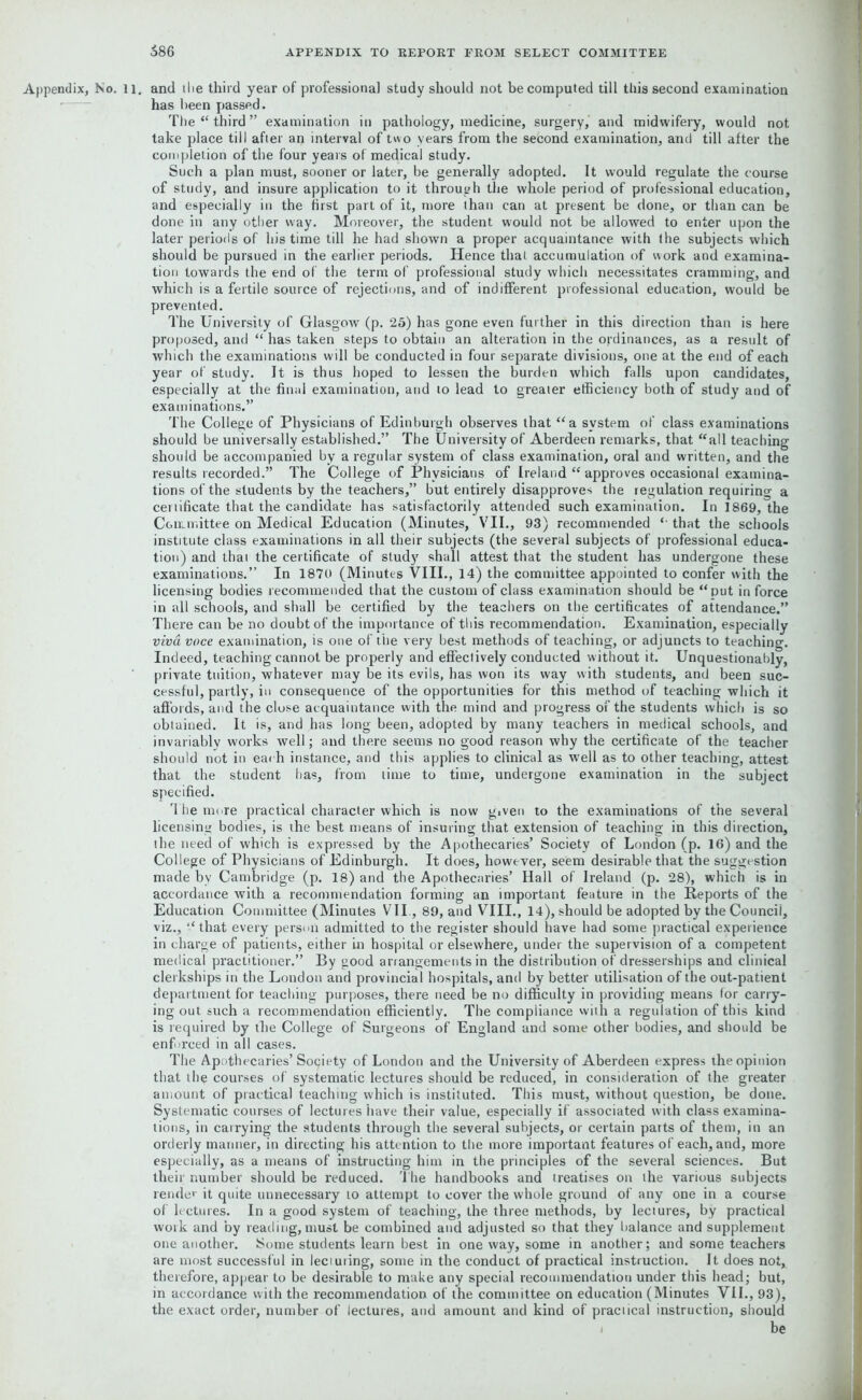 Appendix, No. ll. and the third year of professional study should not be computed till this second examination has been passed. The “third” examination in pathology, medicine, surgery, and midwifery, would not take place till after an interval of two years from the second examination, and till after the completion of the four years of medical study. Such a plan must, sooner or later, be generally adopted. It would regulate the course of study, and insure application to it through the whole period of professional education, and especially in the first part of it, more than can at present be done, or than can be done in any other way. Moreover, the student would not be allowed to enter upon the later periods of his time till he had shown a proper acquaintance with the subjects which should be pursued in the earlier periods. Hence that accumulation of work and examina- tion towards the end of the term of professional study which necessitates cramming, and which is a fertile source of rejections, and of indifferent professional education, would be prevented. The University of Glasgow (p. 25) has gone even further in this direction than is here proposed, and “ has taken steps to obtain an alteration in the ordinances, as a result of which the examinations will be conducted in four separate divisions, one at the end of each year of study. It is thus hoped to lessen the burden which falls upon candidates, especially at the final examination, and to lead to greater efficiency both of study and of examinations.” The College of Physicians of Edinburgh observes that “a system of class examinations should be universally established.” The University of Aberdeen remarks, that “all teaching should be accompanied by a regular system of class examination, oral and written, and the results recorded.” The College of Physicians of Ireland “ approves occasional examina- tions of the students by the teachers,” but entirely disapproves the regulation requiring a certificate that the candidate has satisfactorily attended such examination. In 1869, the Committee on Medical Education (Minutes, VII., 93) recommended “ that the schools institute class examinations in all their subjects (the several subjects of professional educa- tion) and thai the certificate of study shall attest that the student has undergone these examinations.” In 1870 (Minutes VIII., 14) the committee appointed to confer with the licensing bodies recommended that the custom of class examination should be “put in force in all schools, and shall be certified by the teachers on the certificates of attendance.” There can be no doubt of the importance of this recommendation. Examination, especially viva voce examination, is one of the very best methods of teaching, or adjuncts to teaching. Indeed, teaching cannot be properly and effectively conducted without it. Unquestionably, private tuition, whatever may be its evils, has won its way with students, and been suc- cessful, partly, in consequence of the opportunities for this method of teaching which it affords, and the close acquaintance with the mind and progress of the students which is so obtained. It is, and has long been, adopted by many teachers in medical schools, and invariably works well; and there seems no good reason why the certificate of the teacher should not in each instance, and this applies to clinical as well as to other teaching, attest that the student has, from time to time, undergone examination in the subject specified. The more practical character which is now given to the examinations of the several licensing bodies, is the best means of insuring that extension of teaching in this direction, the need of which is expressed by the Apothecaries’ Society of London (p. 16) and the College of Physicians of Edinburgh. It does, however, seem desirable that the suggestion made by Cambridge (p. 18) and the Apothecaries’ Hall of Ireland (p. 28), which is in accordance with a recommendation forming an important feature in the Reports of the Education Committee (Minutes VII, 89, and VIII., 14), should be adopted by the Council, viz., “that every person admitted to the register should have had some practical experience in charge of patients, either in hospital or elsewhere, under the supervision of a competent medical practitioner.” By good arrangements in the distribution of dresserships and clinical clerkships in the London and provincial hospitals, and by better utilisation of the out-patient department for teaching purposes, there need be no difficulty in providing means for carry- ing out such a recommendation efficiently. The compliance with a regulation of this kind is required by the College of Surgeons of England and some other bodies, and should be enforced in all cases. The Apothecaries’ Society of London and the University of Aberdeen express the opinion that th<? courses of systematic lectures should be reduced, in consideration of the greater amount of practical teaching which is instituted. This must, without question, be done. Systematic courses of lectures have their value, especially if associated with class examina- tions, in carrying the students through the several subjects, or certain parts of them, in an orderly manner, in directing his attention to the more important features of each, and, more especially, as a means of instructing him in the principles of the several sciences. But their number should be reduced. The handbooks and treatises on the various subjects render it quite unnecessary to attempt to cover the whole ground of any one in a course of lectures. In a good system of teaching, the three methods, by lectures, by practical work and by reading, must be combined and adjusted so that they balance and supplement one another. Nome students learn best in one way, some in another; and some teachers are most successful in lecturing, some in the conduct of practical instruction. It does not, therefore, appear to be desirable to make any special recommendation under this head; but, in accordance with the recommendation of the committee on education (Minutes VII., 93), the exact order, number of lectures, and amount and kind of praciical instruction, should be