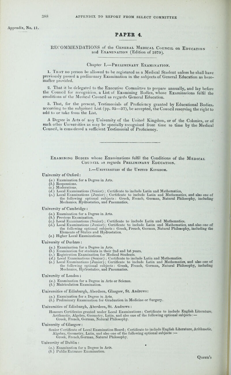 Appendix, No. 11. PAPER 4. RECOMMENDATIONS of the General Medical Council on Education and Examination (Edition of 1879). Chapter I.—Preliminary Examination. 1. 1 hat no person be allowed to be registered as a Medical Student unless he shall have previously passed a preliminary Examination in the subjects of General Education as here- inafter provided. 2. That it be delegated to the Executive Committee to prepare annually, and lay before the Council for recognition, a List of Examining Bodies, whose Examinations fulfil the conditions of the Medical Council as regards General Education. 3. That, for the present, Testimonials of Proficiency granted by Educational Bodies, according to the subjoined List (pp. 35—37), be accepted, the Council reserving the right to add to or take from the List. A Degree in Arts of any University of the United Kingdom, or of the Colonies, or of such other Universities as may be specially recognised from time to time by the Medical Council, is considered a sufficient Testimonial of Proficiency. Examining Bodies whose Examinations fulfil the Conditions of the Medical Council as regards Preliminary Education. 1.—Universities of the United Kingdom. University of Oxford: (a.) Examination for a Degree in Arts. (6.) Responsions. (c.) Moderations. (d.) Local Examinations (Senior) ; Certificate to include Latin and Mathematics. (e.) Local Examinations (Junior) ; Certificate to include Latin and Mathematics, and also one of the following optional subjects : Greek, French, German, Natural Philosophy, including Mechanics. Hydrostatics, and Pneumatics. University of Cambridge: (a.) Examination for a Degree in Arts. (b.) Previous Examination. (c.) Local Examinations (Senior) ; Certificate to include Latin and Mathematics. (d.) Local Examinations (Junior) ; Certificate to include Latin and Mathematics, and also one of the following optional subjects : Greek, French, German, Natural Philosophy, including the Elements of Statics and Hydrostatics. (e.) Higher Local Examinations. University of Durham : (a.) Examination for a Degree in Arts. (b.) Examination for students in their 2nd and 1st years. (c.) Registration Examination for Medical Students. (d.) Local Examinations (Senior) ; Certificate to include Latin and Mathematics. (e.) Local Examinations (Junior); Certificate to include Latin and Mathematics, and also one of the following optional subjects: Greek, French, German, Natural Philosophy, including Mechanics, Hydrostatics, and Pneumatics. University of London: (a.) Examination for a Degree in Arts or Science. (b.) Matriculation Examination. Universities of Edinburgh, Aberdeen, Glasgow, St. Andrews: (a.) Examination for a Degree in Arts. (b.) Preliminary Examination for Graduation in Medicine or Surgery. Universities of Edinburgh, Aberdeen, St. Andrews : Honours Certificates granted under Local Examinations ; Certificate to include English Literature, Arithmetic. Algebra, Geometry, Latin, and also one of the following optional subjects: — Greek, French, German, Natural Philosophy. University of Glasgow: Senior Certificate of Local Examination Board; Certificate to include English Literature, Arithmetic, Algebra, Geometry, Latin, and also one of the following optional subjects :— Greek, French, German, Natural Philosophy. University of Dublin : (a.) Examination for a Degree in Arts. (b.) Public Entrance Examination. Queen’s