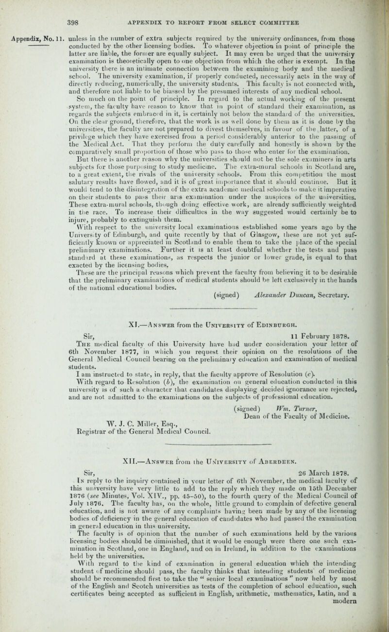 .Appendix, No. 11. unless in the number of extra subjects required by the university ordinances, from those conducted by the other licensing bodies. To whatever objection in point of principle the latter are liable, the former are equally subject. It may even be urged that the university examination is theoretically open to one objection from which the other is exempt. In the university there is an intimate connection between the examining body and the medical school. The university examination, if properly conducted, necessarily acts in the way of directly reducing, numerically, the university students. This faculty is not connected with, and therefore not liable to be biassed by the presumed interests of any medical school. So much on the point of principle. In regard to the actual working of the present system, the faculty have reason to know that in point of standard their examination, as regards the subjects embraced in it, is certainly not below the standard of the universities. On the clear ground, therefore, that the work is as well done by them as it is done by the universities, the faculty are not prepared to divest themselves, in favour of the latter, of a privilege which they have exercised from a period considerably anterior to the passing of the Medical Act. That they perform the duty carefully and honestly is shown by the comparatively small proportion of those who pass to those who enter for the examination. But there is another reason why the universities should not be the sole examiners in arts subjects for those purposing to study medicine. The extra-mural schools in Scotland are, to a great extent, the rivals of the university schools. From this competition the most salutary results have flowed, and it is of great importance that it should continue. But it would tend to the disintegration of the extra academic medical schools to make it imperative on their students to pass their aris examination under the auspices of the universities. These extra-mural schools, though doing effective work, are already sufficiently weighted in the race. To increase their difficulties in the way suggested would certainly be to injure, probably to extinguish them. With respect to the university local examinations established some years ago by the University of Edinburgh, and quite recently by that of Glasgow, these are not yet suf- ficiently known or appreciated in Scotland to enable them to take the place of the special preliminary examinations. Further it is at least doubtful whether the tests and pass standard at these examinations, as respects the junior or lower grade, is equal to that exacted by the licensing bodies. These are the principal reasons which prevent the faculty from believing it to be desirable that the preliminary examinations of medical students should be left exclusively in the hands of the national educational bodies. (signed) Alexander Duncan, Secretary. XI.—Answer from the University of Edinburgh. Sir, 11 February 1878. The medical faculty of this University have had under consideration your letter of 6th November 1877, in which you request their opinion on the resolutions of the General Medical Council bearing on the preliminary education and examination of medical students. I am instructed to state, in reply, that the faculty approve of Resolution (c). With regard to Resolution (b), the examination on general education conducted in this university is of such a character that candidates displaying decided ignorance are rejected, and are not admitted to the examinations on the subjects of professional education. W. J. C. Miller, Esq., Registrar of the General Medical Council. (signed) Wm. Turner, Dean of the Faculty of Medicine. XII.—Answer from the University of Aberdeen. Sir, 26 March 1878. In reply to the inquiry contained in your letter of 6th November, the medical faculty of this university have very little to add to the reply which they made on 15th December 1876 (see Minutes, Vol. XIV., pp. 45-50), to the fourth query of the Medical Council of July 1876. The faculty has, on the whole, little ground to complain of defective general education, and is not aware of any complaints having been made by any of the licensing bodies of deficiency in the general education of candidates who had passed the examination in general education in this university. The faculty is of opinion that the number of such examinations held by the various licensing bodies should be diminished, that it would be enough were there one such exa- mination in Scotland, one in England, and on in Ireland, in addition to the examinations held by the universities. With regard to the kind of examination in general education which the intending student of medicine should pass, the faculty thinks that intending students' of medicine should be recommended first to take the “ senior local examinations ” now held by most of the English and Scotch universities as tests of the completion of school education, such certificates being accepted as sufficient in English, arithmetic, mathematics, Latin, and a modern