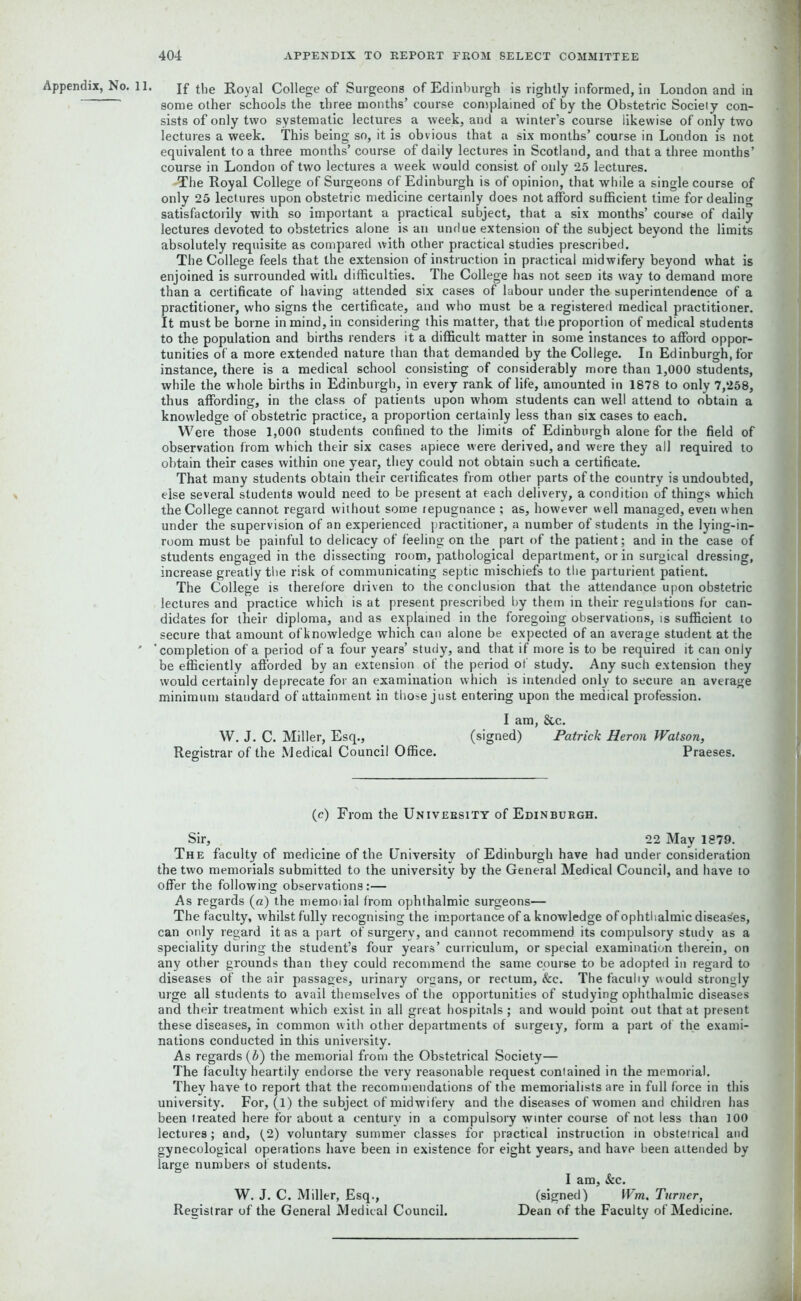 Appendix, No. 11. If the Royal College of Surgeons of Edinburgh is rightly informed, in London and in some other schools the three months’ course complained of by the Obstetric Society con- sists of only two systematic lectures a week, and a winter’s course iikewise of only two lectures a week. This being so, it is obvious that a six months’ course in London is not equivalent to a three months’ course of daily lectures in Scotland, and that a three months’ course in London of two lectures a week would consist of only 25 lectures. -The Royal College of Surgeons of Edinburgh is of opinion, that while a single course of only 25 lectures upon obstetric medicine certainly does not afford sufficient time for dealing satisfactorily with so important a practical subject, that a six months’ course of daily lectures devoted to obstetrics alone is an undue extension of the subject beyond the limits absolutely requisite as compared with other practical studies prescribed. The College feels that the extension of instruction in practical midwifery beyond what is enjoined is surrounded with difficulties. The College has not seeD its way to demand more than a certificate of having attended six cases of labour under the superintendence of a practitioner, who signs the certificate, and who must be a registered medical practitioner. It must be borne in mind, in considering this matter, that the proportion of medical students to the population and births renders it a difficult matter in some instances to afford oppor- tunities of a more extended nature than that demanded by the College. In Edinburgh, for instance, there is a medical school consisting of considerably more than 1,000 students, while the whole births in Edinburgh, in every rank of life, amounted in 1878 to only 7,258, thus affording, in the class of patients upon whom students can well attend to obtain a knowledge of obstetric practice, a proportion certainly less than six cases to each. Were those 1,000 students confined to the limits of Edinburgh alone for the field of observation from which their six cases apiece were derived, and were they all required to obtain their cases within one year, they could not obtain such a certificate. That many students obtain their certificates from other parts of the country is undoubted, else several students would need to be present at each delivery, a condition of things which the College cannot regard without some repugnance ; as, however well managed, even when under the supervision of an experienced practitioner, a number of students in the lying-in- room must be painful to delicacy of feeling on the part of the patient; and in the case of students engaged in the dissecting room, pathological department, or in surgical dressing, increase greatly the risk of communicating septic mischiefs to the parturient patient. The College is therefore driven to the conclusion that the attendance upon obstetric lectures and practice which is at present prescribed by them in their regulations for can- didates for their diploma, and as explained in the foregoing observations, is sufficient to secure that amount ofknowledge which can alone be expected of an average student at the 'completion of a period of a four years’ study, and that if more is to be required it can only be efficiently afforded by an extension of the period of study. Any such extension they would certainly deprecate for an examination which is intended only to secure an average minimum standard of attainment in those just entering upon the medical profession. I am, &c. W. J. C. Miller, Esq., (signed) Patrick Heron Watson, Registrar of the Medical Council Office. Praeses. (c) From the University of Edinburgh. Sir, 22 May 1879. The faculty of medicine of the University of Edinburgh have had under consideration the two memorials submitted to the university by the General Medical Council, and have to offer the following observations:— As regards (a) the memoiial from ophthalmic surgeons— The faculty, whilst fully recognising the importance of a knowledge of ophthalmic diseases, can only regard it as a part of surgery, and cannot recommend its compulsory study as a speciality during the student’s four years’ curriculum, or special examination therein, on any other grounds than they could recommend the same course to be adopted in regard to diseases of the air passages, urinary organs, or rectum, &c. The faculty would strongly urge all students to avail themselves of the opportunities of studying ophthalmic diseases and their treatment which exist in all great hospitals ; and would point out that at present these diseases, in common with other departments of surgery, form a part of the exami- nations conducted in this university. As regards (b) the memorial from the Obstetrical Society— The faculty heartily endorse the very reasonable request conlained in the memorial. They have to report that the recommendations of the memorialists are in full force in this university. For, (1) the subject of midwifery and the diseases of women and children has been treated here for about a century in a compulsory winter course of not less than 100 lectures ; and, f2) voluntary summer classes for practical instruction in obstetrical and gynecological operations have been in existence for eight years, and have been attended by large numbers of students. I am, &c. W. J. C. Miller, Esq., (signed) Wm, Turner, Registrar of the General Medical Council. Dean of the Faculty of Medicine.