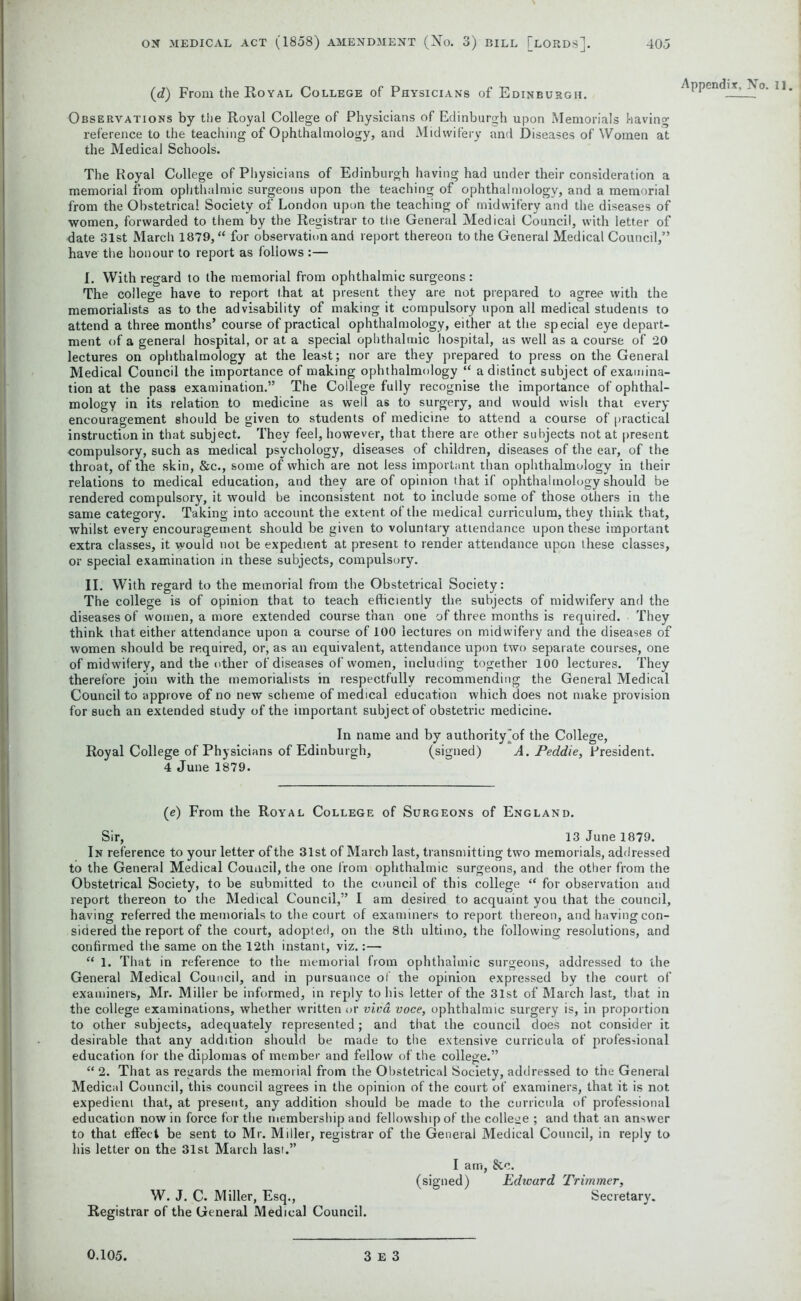 (d) From the Royal College of Physicians of Edinburgh. Appendix, No. II. Observations by the Royal College of Physicians of Edinburgh upon Memorials having reference to the teaching of Ophthalmology, and Midwifery and Diseases of Women at the Medical Schools. The Royal College of Physicians of Edinburgh having had under their consideration a memorial from ophthalmic surgeons upon the teaching of ophthalmology, and a memorial from the Obstetrical Society of London upon the teaching of midwifery and the diseases of women, forwarded to them by the Registrar to the General Medical Council, with letter of date 31st March 1879, “ for observation and report thereon to the General Medical Council,” have the honour to report as follows :— I. With regard to the memorial from ophthalmic surgeons : The college have to report that at present they are not prepared to agree with the memorialists as to the advisability of making it compulsory upon all medical students to attend a three months’ course of practical ophthalmology, either at the special eye depart- ment of a general hospital, or at a special ophthalmic hospital, as well as a course of 20 lectures on ophthalmology at the least; nor are they prepared to press on the General Medical Council the importance of making ophthalmology “ a distinct subject of examina- tion at the pass examination.” The College fully recognise the importance of ophthal- mology in its relation to medicine as well as to surgery, and would wish that every encouragement should be given to students of medicine to attend a course of practical instruction in that subject. They feel, however, that there are other subjects not at present compulsory, such as medical psychology, diseases of children, diseases of the ear, of the throat, of the skin, &c., some of which are not less important than ophthalmology in their relations to medical education, and they are of opinion that if ophthalmology should be rendered compulsory, it would be inconsistent not to include some of those others in the same category. Taking into account the extent of the medical curriculum, they think that, whilst every encouragement should be given to voluntary attendance upon these important extra classes, it would not be expedient at present to render attendance upon these classes, or special examination in these subjects, compulsory. II. With regard to the memorial from the Obstetrical Society: The college is of opinion that to teach efficiently the subjects of midwifery and the diseases of women, a more extended course than one of three months is required. They think that either attendance upon a course of 100 lectures on midwifery and the diseases of women should be required, or, as an equivalent, attendance upon two separate courses, one of midwifery, and the other of diseases of women, including together 100 lectures. They therefore join with the memorialists in respectfully recommending the General Medical Council to approve of no new scheme of medical education which does not make provision for such an extended study of the important subject of obstetric medicine. In name and by authority \>f the College, Royal College of Physicians of Edinburgh, (signed) A. Peddie, President. 4 June 1879. (e) From the Royal College of Surgeons of England. Sir, 13 June 1879. In reference to your letter of the 31st of March last, transmitting two memorials, addressed to the General Medical Council, the one from ophthalmic surgeons, and the other from the Obstetrical Society, to be submitted to the council of this college “ for observation and report thereon to the Medical Council,” I am desired to acquaint you that the council, having referred the memorials to the court of examiners to report thereon, and having con- sidered the report of the court, adopted, on the 8th ultimo, the following resolutions, and confirmed the same on the 12th instant, viz.:— “ 1. That in reference to the memorial from ophthalmic surgeons, addressed to the General Medical Council, and in pursuance of the opinion expressed by the court of examiners, Mr. Miller be informed, in reply to his letter of the 31st of March last, that in the college examinations, whether written or viva voce, ophthalmic surgery is, in proportion to other subjects, adequately represented; and that the council does not consider it desirable that any addition should be made to the extensive curricula of professional education for the diplomas of member and fellow of the college.” “ 2. That as regards the memorial from the Obstetrical Society, addressed to the General Medical Council, this council agrees in the opinion of the court of examiners, that it is not expedient that, at present, any addition should be made to the curricula of professional education now in force for the membership and fellowship of the college ; and that an answer to that effect be sent to Mr. Miller, registrar of the General Medical Council, in reply to his letter on the 31st March last.” I am, &c. (signed) Edward Trimmer, W. J. C. Miller, Esq., Secretary. Registrar of the General Medical Council.