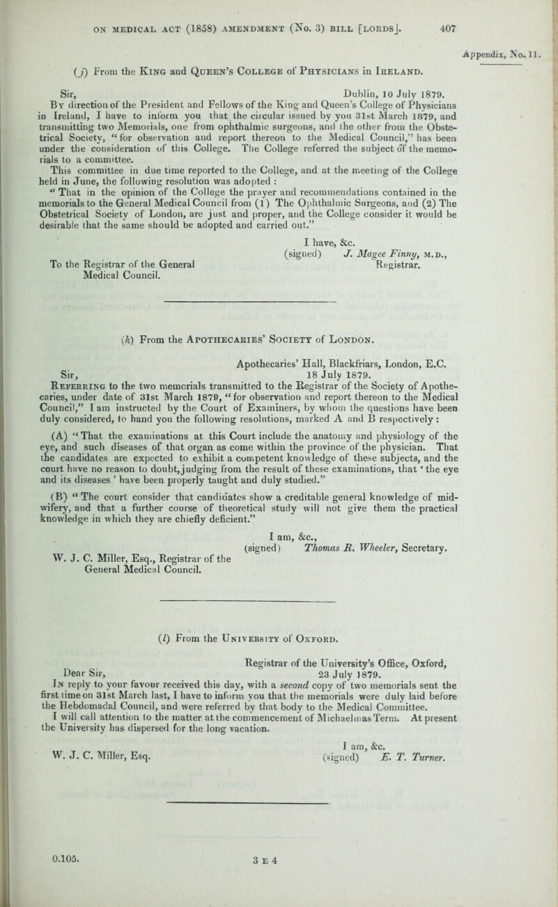 Appendix, No. (j) From the King and Queen’s College of Physicians in Ireland. Sir, Dublin, 10 July 1879. By direction of the President and Fellows of the King and Queen’s College of Physicians in Ireland, I have to inform you that the circular issued by you 31st March 1879, and transmitting two Memorials, one from ophthalmic surgeons, and the other from the Obste- trical Society, “ for observation and report thereon to the Medical Council,” has been under the consideration of this College. The College referred the subject of the memo- rials to a committee. This committee in due time reported to the College, and at the meeting of the College held in June, the following resolution was adopted : “ That in the opinion of the College the prayer and recommendations contained in the memorials to the General Medical Council from (l) The Ophthalmic Surgeons, and (2) The Obstetrical Society of London, are just and proper, and the College consider it would be desirable that the same should be adopted and carried out.” I have, &c. (signed) J. Magee Finny, m.d., To the Registrar of the General Registrar. Medical Council. (k) From the Apothecaries’ Society of London. Apothecaries’ Hall, Blackfriars, London, E.C. Sir, 18 July 1879. Referring to the two memorials transmitted to the Registrar of the Society of Apothe- caries, under date of 31st March 1879, “for observation and report thereon to the Medical Council,” I am instructed by the Court of Examiners, by whom the questions have been duly considered, to hand you the following resolutions, marked A and B respectively: (A) “That the examinations at this Court include the anatomy and physiology of the eye, and such diseases of that organ as come within the province of the physician. That the candidates are expected to exhibit a competent knowledge of these subjects, and the court have no reason to doubt, judging from the result of these examinations, that ‘the eye and its diseases ’ have been properly taught and duly studied.” (B) “The court consider that candidates show a creditable general knowledge of mid- wifery, and that a further course of theoretical study will not give them the practical knowledge in which they are chiefly deficient.” I am, &c., (signed) Thomas JR. Wheeler, Secretary. W. J. C. Miller, Esq., Registrar of the General Medical Council. (/) From the University of Oxford. Registrar of the University’s Office, Oxford, Dear Sir, 23 July 1879. In reply to your favour received this day, with a second copy of two memorials sent the first time on 31st March last, I have to inform you that the memorials were duly laid before the Hebdomadal Council, and were referred by that body to the Medical Committee. I will call attention to the matter at the commencement of Michaelmas Term. At present the University has dispersed for the long vacation. I am, &c. W. J. C. Miller, Esq. (signed) E. T. Turner.