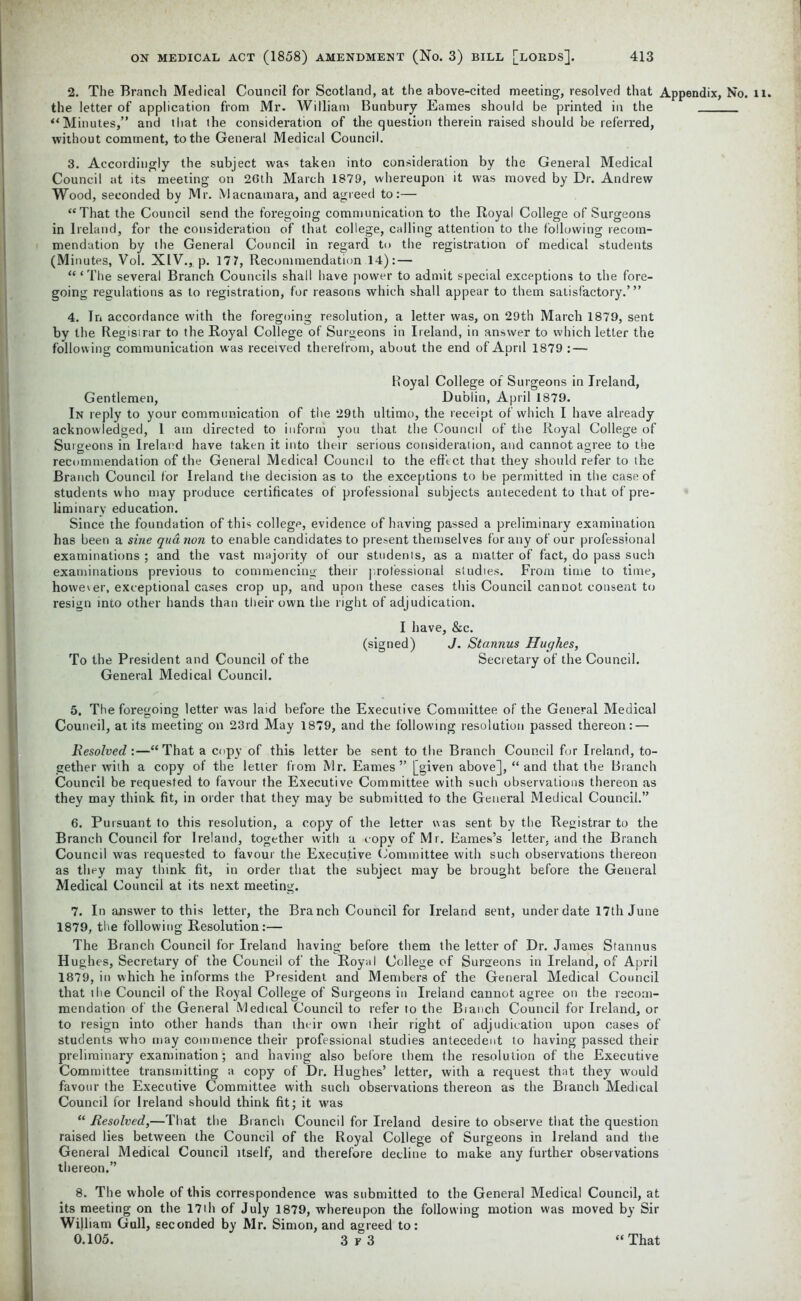 2. The Branch Medical Council for Scotland, at the above-cited meeting, resolved that Appendix, No. the letter of application from Mr. William Bunbury Eames should be printed in the '‘Minutes,” and that the consideration of the question therein raised should be referred, without comment, to the General Medical Council. 3. Accordingly the subject was taken into consideration by the General Medical Council at its meeting on 26th March 1879, whereupon it was moved by Dr. Andrew Wood, seconded by Mr. Macnatnara, and agreed to:— “That the Council send the foregoing communication to the Royal College of Surgeons in Ireland, for the consideration of that college, calling attention to the following recom- mendation by the General Council in regard to the registration of medical students (Minutes, Vol. XIV., p. 17 7, Recommendation 14): — “‘The several Branch Councils shall have power to admit special exceptions to the fore- going regulations as to registration, for reasons which shall appear to them satisfactory.’” 4. In accordance with the foregoing resolution, a letter was, on 29th March 1879, sent by the Registrar to the Royal College of Surgeons in Ireland, in answer to which letter the following communication was received therefrom, about the end of April 1879 : — Royal College of Surgeons in Ireland, Gentlemen, Dublin, April 1879. In reply to your communication of the 29th ultimo, the receipt of which I have already acknowledged, 1 am directed to inform you that the Council of the Royal College of Surgeons in Ireland have taken it into their serious consideration, and cannot agree to the recommendation of the General Medical Council to the effect that they should refer to the Branch Council for Ireland the decision as to the exceptions to be permitted in the case of students who may produce certificates of professional subjects antecedent to that of pre- liminary education. Since the foundation of this college, evidence of having passed a preliminary examination has been a sine qua non to enable candidates to present themselves for any of our professional examinations ; and the vast majority of our students, as a matter of fact, do pass such examinations previous to commencing their professional studies. From time to time, however, exceptional cases crop up, and upon these cases this Council cannot consent to resign into other hands than their own the right of adjudication. I have, &c. (signed) J. Stannus Hughes, To the President and Council of the Secretary of the Council. General Medical Council. 5. The foregoing letter was laid before the Executive Committee of the General Medical Council, at its meeting on 23rd May 1879, and the following resolution passed thereon: — Resolved :—“ That a copy of this letter be sent to the Branch Council for Ireland, to- gether with a copy of the letter from Mr. Eames” [given above], “and that the Branch Council be requested to favour the Executive Committee with such observations thereon as they may think fit, in order that they may be submitted to the General Medical Council.” 6. Pursuant to this resolution, a copy of the letter was sent by the Registrar to the Branch Council for Ireland, together with a copy of Mr. Eames’s letter, and the Branch Council was requested to favour the Executive Committee with such observations thereon as they may think fit, in order that the subject may be brought before the General Medical Council at its next meeting. 7. In answer to this letter, the Branch Council for Ireland sent, under date 17th June 1879, the following Resolution:— The Branch Council for Ireland having before them the letter of Dr. James Stannus Hughes, Secretary of the Council of the Royal College of Surgeons in Ireland, of April 1879, in which he informs the President and Members of the General Medical Council that the Council of the Royal College of Surgeons in Ireland cannot agree on the recom- mendation of the General Medical Council to refer to the Bianch Council for Ireland, or to resign into other hands than their own their right of adjudication upon cases of students who may commence their professional studies antecedent to having passed their preliminary examination; and having also before them the resolution of the Executive Committee transmitting a copy of Dr. Hughes’ letter, with a request that they would favour the Executive Committee with such observations thereon as the Bianch Medical Council for Ireland should think fit; it was “ Resolved,—That the Bianch Council for Ireland desire to observe that the question raised lies between the Council of the Royal College of Surgeons in Ireland and the General Medical Council itself, and therefore decline to make any further observations thereon.” 8. The whole of this correspondence was submitted to the General Medical Council, at its meeting on the 17th of July 1879, whereupon the following motion was moved by Sir Wijliam Gull, seconded by Mr. Simon, and agreed to: 0.105. 3 F 3 That