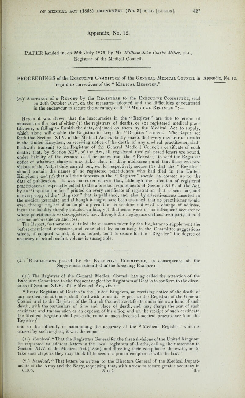 Appendix, No. 12. PAPER handed in, on 25th July 1879, by Mr. William John Clarke Miller, b.a., Registrar of the Medical Council. PROCEEDINGS of the Executive Committee of the General Medical Council in Appendix, No. 12. regard to corrections of the “ Medical Register.” (a.) Abstract of a Report by the Registrar to the Executive Committee, tead on 26th October 1877, on the measures adopted and the difficulties encountered in the endeavour to secure the accuracy of the “ Medical Register ”:— Herein it was shown that the inaccuracies in the “ Register ” are due to errors of omission on the part of either (1) the registrars of deaths, or (2) registered medical prac- titioners, in failing to furnish the data, enjoined on them by the Medical Act to supply, which alone will enable the Registrar to keep the “ Register ” correct. The Report set forth that Section XLV. of the Medical Act explicitly enacts that every registrar of deaths in the United Kingdom, on receiving notice of the death of any medical practitioner, shall forthwith transmit to the Registrar of the General Medical Council a certificate of such death; that, by Section XIV. of the Act, all registered medical practitioners are bound, under liability of the erasure of their names from the “ Register,” to send the Registrar notice of whatever changes may take place in their addresses ; and that these two pro- visions of the Act, if duly carried out, would respectively secure (1) that the “Register” should contain the names of no registered practitioners who had died in the United Kingdom ; and (2) that all the addresses in the “ Register ” should be correct up to the date of publication. It was moreover shown that, although the attention of registered practitioners is especially called to the aforesaid requirements of Section XIV. of the Act, by an “ important notice ” printed on every certificate of registration that is sent out, and in every copy of the “ Register ” that is published, and also by advertisements inserted in the medical journals; and although it might have been assumed that no practitioner would ever, through neglect of so simple a precaution as sending notice of a change of address, incur the liability thereby entailed on him, yet that cases were of no infrequent occurrence where practitioners so dis-registered had, through this negligence on their own part, suffered serious inconvenience and loss. The Report, fuithermore, detailed the measures taken by the Registrar to supplement the before-mentioned omissions, and concluded by submitting to the Committee suggestions which, if adopted, would, it was hoped, tend to secure for the “ Register ” the degree of accuracy of which such a volume is susceptible. (5.) Resolutions passed by the Executive Committee, in consequence of the Suggestions submitted in'the foregoing Report :— (l.) The Registrar of the General Medical Council having called the attention of the Executive Committee to the frequent neglect by Registrars of Deaths to conform to ihe direc- tions of Section XLV. of the Medical Act, viz. :— “Every Registrar of Deaths in the United Kingdom, on receiving notice of the death of any medical practitioner, shall forthwith transmit by post to the Registrar of the General Council and to the Registrar of the Branch Council a certificate under his own hand of such death, with the particulars of time and place of death, and may charge the cost of such certificate and transmission as an expense of his office, and on the receipt of such certificate the Medical Registrar shall erase the name of such deceased medical practitioner from the Register and to the difficulty in maintaining the accuracy of the “Medical Register ” which is caused by such neglect, it was thereupon— (l.) Resolved, “That the Registrars General for the three divisions of the United Kingdom be requesled to address letters to the local registrars of deaths, calling their attention to Section XLV. of the Medical Act (1858), and directing their compliance therewith, or to take such steps as they may think fit to secure a proper compliance with the law.” (2.) Resolved, “ That letters be written to the Directors General of the Medical Depart- ments of the Army and the Navy, requesting that, with a view to secure greater accuracy in 0.105. 3 H 2 the