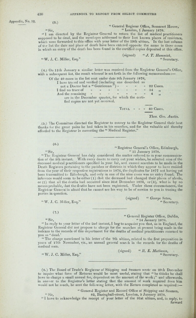 Appendix, No. 12. (3.) “ General Register Office, Somerset House, “Sir, “London, 1 January 1878. “ 1 am directed by the Registrar General to return tlie list of medical practitioners supposed to be dead, and the envelopes addressed to their last known places of residence, which were forwarded to this office with your letter of the 19th ultimo. In the last column of the list the date and place of death have been entered opposite the name in those cases in which an entry of the death, has been found in the certified copies deposited at this office. “W. J. C. Miller, Esq.” (signed) “ J. T. Hammick, “ Secretary. (4.) On 11th January a similar letter was received from the Registrar General’s Office, with a subsequent list, the result whereof is set forth in the following memorandum:— Of the 40 cases in the list sent under date 9th January 1878, I have traced and verified (including one described as not a Doctor but a “ Gentleman ”) - - - - 22 Cases. I find no trace of - - - - - - 14 ,, And the remaining - 4 „ are in the December quarter, for which the certi- fied copies are not yet received. Total - - - 40 Cases. Thos. Geo. Austin. (5.) The Committee directed the Registrar to convey to the Registrar General their best thanks for the great pains he had taken in his searches, and for the valuable aid thereby afforded to the Registrar in correcting the “ Medical Register.” (6.) “Registrar General’s Office, Edinburgh, “Sir, “ 11 January 1878. “ The Registrar General has duly considered the matter referred to in your communica- tion of the 5th instant. With every desire to carry out your wishes, he selected nine of the deceased medical piactitioners specified in your list, and caused searches to be made in the Death Registers pertaining to the parishes or districts in which they appear to have resided from the year of their respective registrations to 1876, the duplicates for 1877 not having yet been transmitted to Edinburgh, and only in one of the nine cases was an entry found. The inference would seem to be either (l) that the deceased had changed their places of abode, or (2) that all the deaths had occurred since 31st December 1876, or (3), what is by no means probable, that the deaths have not been registered. Under these circumstances, the Registiar General is afraid that he cannot see his way to be of service to you in tracing the parties in question. “W. J. C. Miller, Esq.” (signed) “ George Seton, “ Sec retary. (7.) “ General Register Office, Dublin, “Sir, “ 14 January 1878. “ In reply to your letter of the 2nd instant, I beg to acquaint you that, as in England, the Registrar General did not propose to charge for the searches at present being made in the indexes to the records of this department for the deaths of medical practitioners recurned to you as f dead.’ “ The charge mentioned in his letter of the 7th ultimo, related to the first proposition in yours of 17th November, viz., an annual general search in the records for the deaths of medical men. « W. J. C. Miller, Esq.” (signed) “ R. E. Matheson, \ “ Secretary. (8.) The Board of Trade’s Registrar of Shipping and Seamen wrote on 29th December to inquire what form of Returns would be most useful, stating that “ lie thinks he shall have to charge a small annual fee, dependent on the amount of the work;” and afterwards, in answer to the Registrar’s letter stating that the amount of work required from him would not be much, he sent the following letter, with the Return completed as required:— “ General Register and Record Office of Shipping and Seamen, “ Sir, 82, Basinghall-street, London, 5 January 1878. “ 1 have to acknowledge the receipt of your letter of the 31st ultimo, and, in reply, to forward