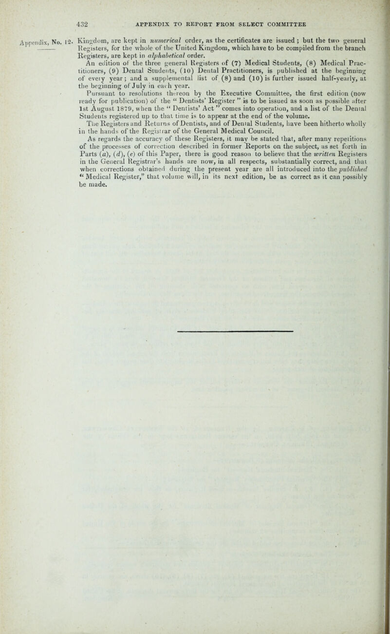 Appendix No. 12. Kingdom, are kept in numerical order, as the certificates are issued ; but the two general -— Registers, for the whole of the United Kingdom, which have to be compiled from the blanch Registers, are kept in alphabetical order. An edition of the three general Registers of (7) Medical Students, (8) Medical Prac- titioners, (9) Dental Students, (10) Dental Practitioners, is published at the beginning of every year; and a supplemental list of (8) and (l 0) is further issued half-yearly, at the beginning of July in each year. Pursuant to resolutions thereon by the Executive Committee, the first edition (now ready for publication) of the “ Dentists’ Register ” is to be issued as soon as possible after 1st August 1879, when the “ Dentists’ Act ” comes into operation, and a list of the Dental Students registered up to that time is to appear at the end of the volume. The Registers and Returns of Dentists, and of Dental Students, have been hitherto wholly in the hands of the Registrar of the General Medical Council. As regards the accuracy of these Registers, it may be stated that, after many repetitions of the processes of correction described in former Reports on the subject, as set forth in Parts (a), (d), (e) of this Paper, there is good reason to believe that the written Registers in the General Registrar’s hands are now, in all respects, substantially correct, and that when corrections obtained during the present year are all introduced into the published “ Medical Register,” that volume will, in its next edition, be as correct as it can possibly be made.