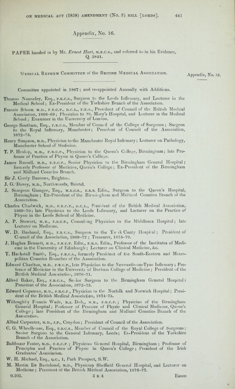 Appendix, No. 16. PAPER handed in by Mr. Ernest Hart, m.r.c.s., and referred to in his Evidence, Q. 3841. Medical Reform Committee of the British Medical Association. Appendix, No. 16. Committee appointed in 1867 ; and re-appointed Annually with Additions. Thomas Nunneley, Esq., f.r.c.s., Surgeon to the Leeds Infirmary, and Lecturer in the Medical School; Ex-President of the Yorkshire Branch of the Association. Francis Stbson, m.d., f.r.c.p., d.c.l., f.r.s., President of Council of the British Medical Association, 1866-69; Physician to St. Mary’s Hospital, and Lecturer in the Medical School; Examiner in the University of London. George South am, Esq., f.r.c.s., Member of Council of the College of Surgeons ; Surgeon to the Royal Infirmary, Manchester; President of Council of the Association, 1872-75. Henry Simpson, m.d.. Physician to the Manchester Royal Infirmary; Lecturer on Pathology, Manchester School of Medicine. T. P. Heslop, m.d., f.r.c.p., Physician to the Queen’s College, Birmingham; late Pro- fessor of Practice of Physic in Queen’s College. James Russell, m.d., f.r.c.p., Senior Physician to the Birmingham General Hospital; formerly Professor ol Medicine, Queen’s College; Ex-President of the Birmingham and Midland Counties Branch. Sir J. Cordy Burrows, Brighton. J. G. Davey, m.d., Northwoods, Bristol. J. Sampson Gamgee, Esq., m.r.c.s., f.r.s. Edin., Surgeon to the Queen’s Hospital, Birmingham ; Ex-President of the Birmingham and Midland Counties Branch of the Association. Charles Chadwick, m.d., f.r.c.p., d.c.l., President of the British Medical Association, 1869-70; late Physician to the Leeds Infirmary, and Lecturer on the Practice of Physic in the Leeds School of Medicine. A. P. Stewart, m.d., f.r.c.p., Consulting Physician to the Middlesex Hospital; late Lecturer on Medicine. W. D. Husband, Esq., f.r.c.s., Surgeon to the Yo ik Cunty Hospital ; President of Council of the Association, 1869-72 ; Treasurer, 1875-79. J. Hughes Bennett, m.d., f.r.c.p. Edin., f.r.s. Edin., Professor of the Institutes of Medi- cine in the University of Edinburgh ; Lecturer on Clinical Medicine, &c. T. Heckstall Smith, Esq., f.r.c.s., formerly President of the South-Eastern and Metro- politan Counties Branches of the Association. Edward Charlton, m.d., f.r.c.p., late Physician to the Newcastle-on-Tyne Infirmary; Pro- fessor of Medicine in the University of Durham College of Medicine; President of the British Medical Association, 1870-71. Alfred Baker, Esq., f.r.c.s., Senior Surgeon to the Birmingham General Hospital; President of the Association, 1872-73. Edward Copeman, m.d., f.r.c.p., Physician to the Norfolk and Norwich Hospital; Presi- dent of the British Medical Associatian, 1874-75. Willoughby Fiancis Wade, b.a. Dub., m.b., f.r.c.p.; Physician of the Birmingham General Hospital; Piofessor of Practice of Physic and Clinical Medicine, Queen’s College; late President of the Birmingham and Midland Counties Branch of the Association. Alfred Carpenter, m.d., j.p., Croydon ; President of Council of the Association. C. G. Wheelhouse, Esq., f.r.c.s., Member of Council of the Royal College of Surgeons; Senior Surgeon to the General Infirmary, Leeds; Ex-President of the Yorkshire Branch of the Association. Balthazar Foster, m.d., f.r.c.p, ; Physician General Hospital, Birmingham ; Professor of Principles and Practice of Physic in Queen’s College; President of the Irish Graduates’ Association. W. H. Michael, Esq,, q.c., 1, Park Prospect, S.W. M. Martin De Bartolome, m.d., Physician Sheffield General Hospital, and Lecturer on Medicine ; President of the British Medical Association, 1876-77.