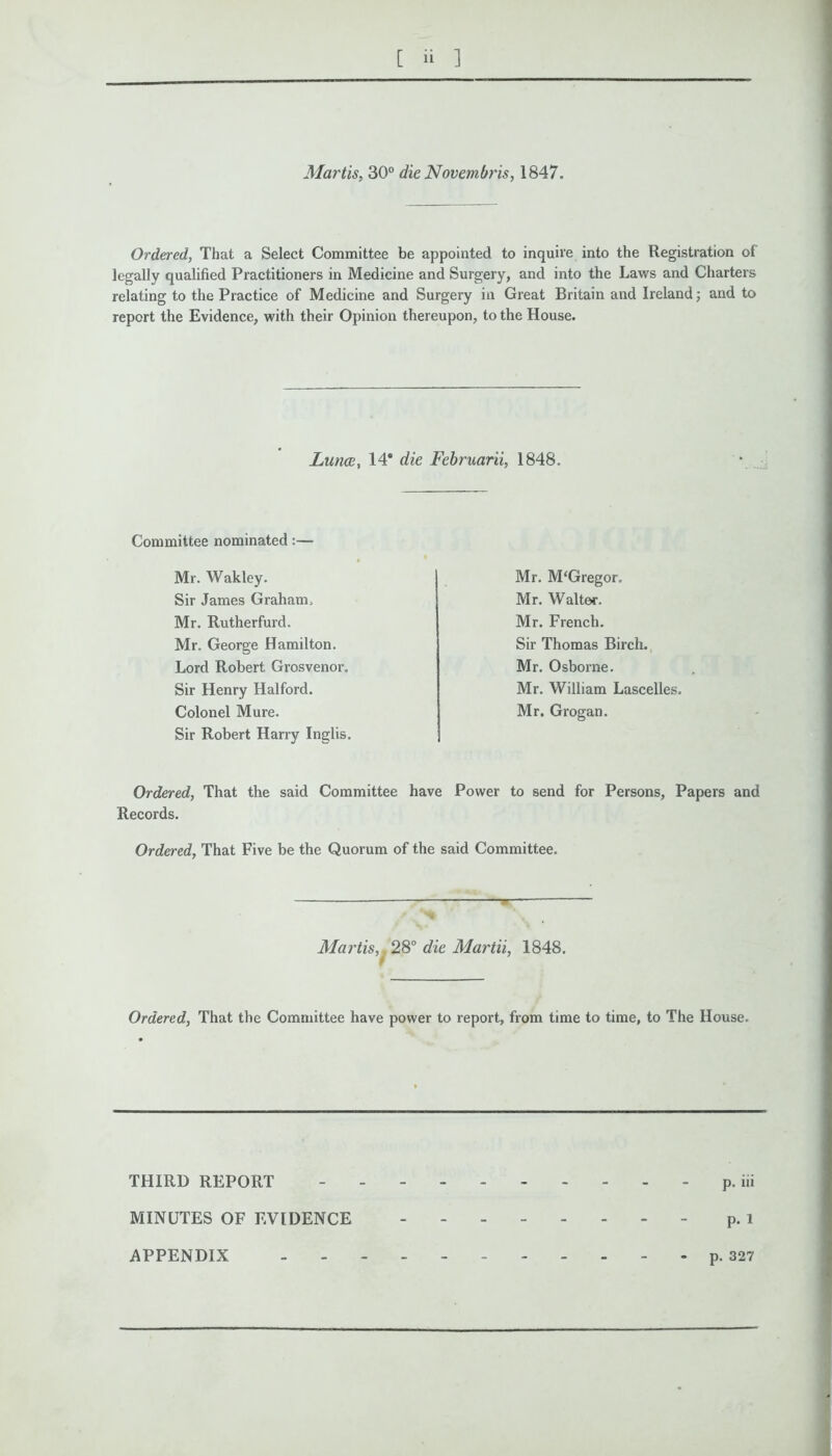 Martis, 30° die Novembris, 1847. Ordered, That a Select Committee be appointed to inquire into the Registration of legally qualified Practitioners in Medicine and Surgery, and into the Laws and Charters relating to the Practice of Medicine and Surgery in Great Britain and Ireland; and to report the Evidence, with their Opinion thereupon, to the House. Lunae, 14* die Februarii, 1848. Committee nominated:— Mr. Wakley. Sir James Graham. Mr. Rutherfurd. Mr. George Hamilton. Lord Robert Grosvenor. Sir Henry Halford. Colonel Mure. Sir Robert Harry Inglis. Mr. McGregor. Mr. Waite*. Mr. French. Sir Thomas Birch. Mr. Osborne. Mr. William Lascelles. Mr. Grogan. Ordered, That the said Committee have Power to send for Persons, Papers and Records. Ordered, That Five be the Quorum of the said Committee. Martis, 28° die Martii, 1848. Ordered, That the Committee have power to report, from time to time, to The House. THIRD REPORT p. iii MINUTES OF EVIDENCE p. l APPENDIX - p. 327