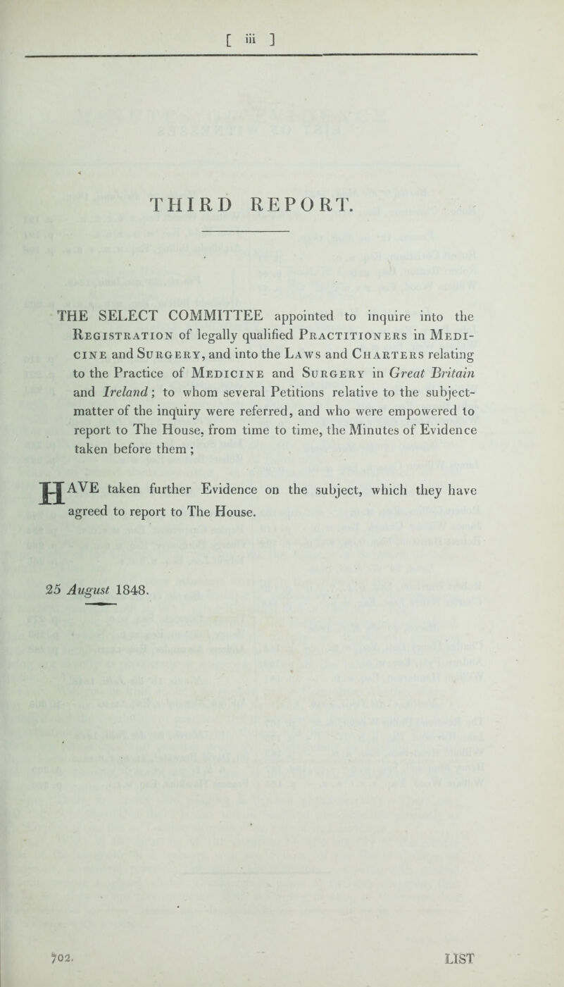 THIRD REPORT. THE SELECT COMMITTEE appointed to inquire into the Registration of legally qualified Practitioners in Medi- cine and Surgery, and into the Laws and Charters relating to the Practice of Medicine and Surgery in Great Britain and Ireland; to whom several Petitions relative to the subject- matter of the inquiry were referred, and who were empowered to report to The House, from time to time, the Minutes of Evidence taken before them ; HAVE taken further Evidence on the subject, which they have agreed to report to The House. 25 August 1848. )02. LIST