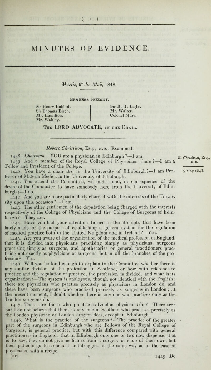 ( ' ) MINUTES OF EVIDENCE. Martis, 9° die Mail, 1848. MEMBERS PRESENT. Sir Henry Halford. Sir Thomas Birch. Mr. Hamilton. Mr. Wakley. The LORD ADVOCATE, in the Chair. Robert Christison, Esq., m.d.; Examined. Sir K. H. lnglis. Mr. Walter. Colonel Mure. 1438. Chairman.] YOU are a physician in Edinburgh?—I am. 1439. And a member of the Royal College of Physicians there ?—I am a Fellow and President of the College. 1440. You have a chair also in the University of Edinburgh?—I am Pro- fessor of Materia Medica in the University of Edinburgh. 1441. You attend the Committee, we understand, in consequence of the desire of the Committee to have somebody here from the University of Edin- burgh ?—I do. 1442. And you are more particularly charged with the interests of the Univer- sity upon this occasion ?—I am. 1443. The other gentlemen of the deputation being charged with the interests respectively of the College of Physicians and the College of Surgeons of Edin- burgh ?—They are. 1444. Have you had your attention turned to the attempts that have been lately made for the purpose of establishing a general system for the regulation of medical practice both in the United Kingdom and in Ireland?—Yes. 1445. Are you aware of the organization of the medical profession in England, that it is divided into physicians practising simply as physicians, surgeons practising simply as surgeons, and apothecaries or general practitioners prac- tising not exactly as physicians or surgeons, but in all the branches of the pro- fession?—Yes. R. Christison, Esq., M.D. 9 May 1848. 144G. Will you be kind enough to explain to the Committee whether there is any similar division of the profession in Scotland, or how, with reference to practice and the regulation of practice, the profession is divided, and what is its organization?—The system is analogous, though not identical with the English; there are physicians who practise precisely as physicians in London do, and there have been surgeons who practised precisely as surgeons in London; at the present moment, 1 doubt whether there is any one who practises only as the London surgeons do. 1447. There are those who practise as London physicians do ?—There are ; hut I do not believe that there is any one in 8cotland who practises precisely as the London physician or London surgeon does, except in Edinburgh. 1448. What is the practice of the surgeons ?— The practice of the greater part of the surgeons in Edinburgh who are Fellows of the Royal College of Surgeons, is general practice, but with this difference compared with general practitioners in England, that in Edinburgh only one or two now dispense, that is to say, they do not give medicines from a surgery or shop of their own, but their patients go to a chemist and druggist, in the same way as in the case of physicians, with a recipe. 702. a 1449- D°