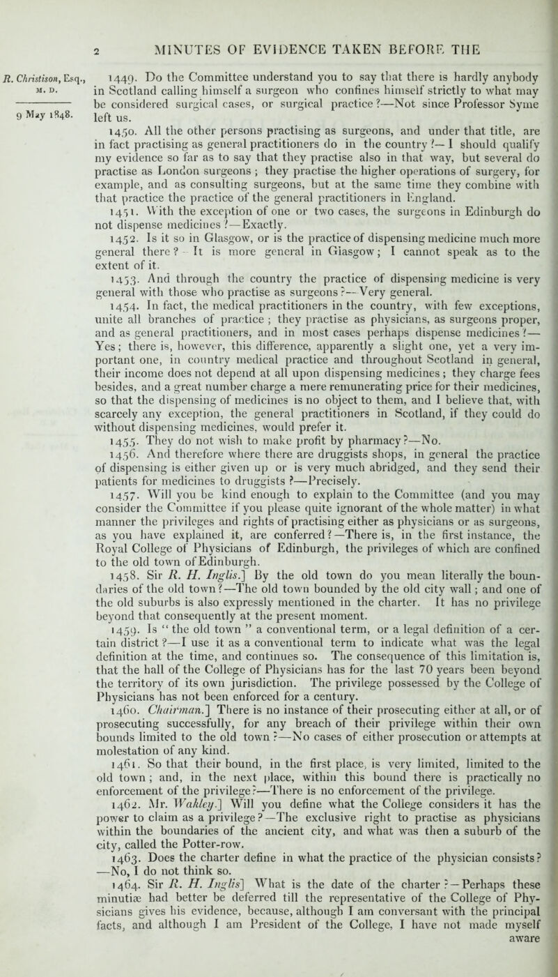 R. Christison, Esq., M. D. 9 May 1848. 1449. Do the Committee understand you to say that there is hardly anybody in Scotland calling himself a surgeon who confines himself strictly to what may be considered surgical cases, or surgical practice ?—Not since Professor Syme left us. 1450. All the other persons practising as surgeons, and under that title, are in fact practising as general practitioners do in the country !— I should qualify my evidence so far as to say that they practise also in that way, but several do practise as London surgeons ; they practise the higher operations of surgery, for example, and as consulting surgeons, but at the same time they combine with that practice the practice of the general practitioners in England. 1451. With the exception of one or two cases, the surgeons in Edinburgh do not dispense medicines ?—Exactly. 1452. Is it so in Glasgow, or is the practice of dispensing medicine much more general there? It is more general in Glasgow; I cannot speak as to the extent of it. 1453. And through the country the practice of dispensing medicine is very general with those who practise as surgeons ?— Very general. 1454. In fact, the medical practitioners in the country, with few exceptions, unite all branches of practice ; they practise as physicians, as surgeons proper, and as general practitioners, and in most cases perhaps dispense medicines ?— Yes; there is, however, this difference, apparently a slight one, yet a very im- portant one, in country medical practice and throughout Scotland in general, their income does not depend at all upon dispensing medicines; they charge fees besides, and a great number charge a mere remunerating price for their medicines, so that the dispensing of medicines is no object to them, and I believe that, with scarcely any exception, the general practitioners in Scotland, if they could do without dispensing medicines, would prefer it. 145.5. They do not wish to make profit by pharmacy?—No. 1456. And therefore where there are druggists shops, in general the practice of dispensing is either given up or is very much abridged, and they send their patients for medicines to druggists ?—Precisely. 1457. Will you be kind enough to explain to the Committee (and you may consider the Committee if you please quite ignorant of the whole matter) in what manner the privileges and rights of practising either as physicians or as surgeons, as you have explained it, are conferred ?—There is, in the first instance, the Royal College of Physicians of Edinburgh, the privileges of which are confined to the old town of Edinburgh. 1458. Sir R. H. Inglis.] By the old town do you mean literally the boun- daries of the old town?—The old town bounded by the old city wall; and one of the old suburbs is also expressly mentioned in the charter. It has no privilege beyond that consequently at the present moment. 1459. Is “ the old town ” a conventional term, or a legal definition of a cer- tain district ?—I use it as a conventional term to indicate what was the legal definition at the time, and continues so. The consequence of this limitation is, that the hall of the College of Physicians has for the last 70 years been beyond the territory of its own jurisdiction. The privilege possessed by the College of Physicians has not been enforced for a century. 1460. Chairman.'] There is no instance of their prosecuting either at all, or of prosecuting successfully, for any breach of their privilege within their own bounds limited to the old town ?—No cases of either prosecution or attempts at molestation of any kind. 1461. So that their bound, in the first place, is very limited, limited to the old town; and, in the next place, within this bound there is practically no enforcement of the privilege?—There is no enforcement of the privilege. 1462. Mr. Wakley.] Will you define what the College considers it has the power to claim as a privilege ?—The exclusive right to practise as physicians within the boundaries of the ancient city, and what was then a suburb of the city, called the Potter-row. 1463. Does the charter define in what the practice of the physician consists? —No, I do not think so. 1464. Sir R. H. Inglis] What is the date of the charter ? —Perhaps these minutiae had better be deferred till the representative of the College of Phy- sicians gives his evidence, because, although I am conversant with the principal facts, and although I am President of the College, I have not made myself aware